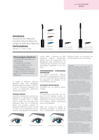 Η Length & Definition Mascara
ξεχωρίζει χάρη στην αδιάβροχη,
μακριάς διάρκειας σύνθεση. Επιπλέον,
το λεπτό βουρτσάκι διαχωρίζει και
τονίζει τις βλεφαρίδες, χαρίζοντας
περισσότερο μήκος.
ΤΡΟΠΟΣ ΧΡΗΣΗΣ
Κρατήστε το βουρτσάκι οριζόντια και
εφαρμόστε τη μάσκαρα με ελαφρές
κινήσεις ζιγκ-ζαγκ από τη βάση
προς τις άκρες, για να επιτύχετε τον
επιθυμητό όγκο και το επιθυμητό
μήκος. Στη συνέχεια, γυρίστε το
βουρτσάκι κάθετα και κινήστε το προς
τα πάνω για να διαχωρίσετε και να
λυγίσετε τις βλεφαρίδες. Επαναλάβετε
απαλά, καθώς η Mascara με κάθε
εφαρμογή χαρίζει περισσότερο
χρώμα, όγκο και διαχωρισμό στις
βλεφαρίδες. Αφού σιγουρευτείτε ότι
η Mascara έχει στεγνώσει στις επάνω
βλεφαρίδες, εφαρμόστε τη και στις
κάτω.
ΠΡΟΤΕΙΝΟΜΕΝΟΣ ΣΥΝΔΥΑΣΜΟΣ
ΠΡΟΪΟΝΤΩΝ
Για ακόμα εντονότερο βλέμμα,
σχεδιάστε το περίγραμμα του ματιού
με το LR COLOURS Μολύβι Ματιών
και εφαρμόστε στο βλέφαρο τις LR
COLOURS Σκιές Ματιών.
ΣΕ ΠΟΙΟΥΣ ΑΠΕΥΘΥΝΕΤΑΙ
Κατάλληλο και για χρήστες φακών
επαφής.
ΙΔΙΟΤΗΤΕΣ
Το καμπυλωτό βουρτσάκι της Vo-
lume & Curl Mascara γυρνάει τις
βλεφαρίδες και τους δίνει μια ελαφριά
ώθηση προς τα πάνω. Η Extreme Vo-
lume Mascara χαρίζει περισσότερο
όγκο στις βλεφαρίδες.
Χάρη στο κωνικό του σχήμα, το
βουρτσάκι μεταφέρει το χρώμα σε
όλες τις βλεφαρίδες, ακόμα και στα
δύσκολα σημεία της εξωτερικής και
της εσωτερικής γωνίας του ματιού.
ΟΝΟΜΑΣΙΑ
Volume & Curl Mascara,
Extreme Volume Mascara,
Length & Definition Mascara
ΠΕΡΙΕΧΟΜΕΝΟ
10 ml / 11 ml / 7 ml Length & Definition Mascara
Length & Definition Mascara
Night Blue
Volume & Curl Mascara
Volume & Curl Mascara
Extreme Volume Mascara
Extreme Volume Mascara
Absolute BlackAbsolute Black
Absolute Black
Dark Brown
2.1 LR COLOURS
ΜΑΤΙΑ
Πλεονεκτήματα Προϊόντος
• Η κατάλληλη μάσκαρα για
κάθε ανάγκη
• Η Volume & Curl Mas-
cara είναι διαθέσιμη σε 3
διαφορετικά χρώματα
• Η αδιάβροχη σύνθεση της
Length & Definition Mascara
χαρίζει αποτέλεσμα μακράς
διάρκειας
Ingredients
Volume & Curl Mascara – Absolute Black: Aqua
(Water), Cera Alba (Beeswax), CI 77499 (Iron
Oxides), Stearic Acid, Copernicia Cerifera (Carnau-
ba) Wax, PEG-8 Beeswax, Acrylates/Octylacryla-
mide Copolymer, VP/Hexadecene Copolymer,
Glycerin, Aminomethyl Propanediol, Mica, Caprylyl
Glycol, CI 77891 (Titanium Dioxide), Hydroxyethyl-
cellulose, Dimethicone, Silica Dimethyl Silylate,
Tocopheryl Acetate, CI 77007 (Ultramarines),
Argania Spinosa Kernel Oil, Prunus Amygdalus
Dulcis (Sweet Almond) Oil, Silica, Disodium EDTA
Volume & Curl Mascara – Dark Brown:
Aqua (Water), Cera Alba (Beeswax), CI 77499
(Iron Oxides), CI 77491 (Iron Oxides), Stearic
Acid, Copernicia Cerifera (Carnauba) Wax, PEG-8
Beeswax, Acrylates/Octylacrylamide Copolymer,
VP/Hexadecene Copolymer, Glycerin, Aminome-
thyl Propanediol, Caprylyl Glycol, Hydroxyethyl-
cellulose, Dimethicone, Silica Dimethyl Silylate,
Tocopheryl Acetate, Argania Spinosa Kernel Oil,
Prunus Amygdalus Dulcis (Sweet Almond) Oil,
Silica, Disodium EDTA
Volume & Curl Mascara – Night Blue:
Aqua (Water), Cera Alba (Beeswax), CI 77007
(Iron Oxides), Stearic Acid, Copernicia Cerifera
(Carnauba) Wax, PEG-8 Beeswax, Acrylates/
Octylacrylamide Copolymer, VP/Hexadecene
Copolymer, Glycerin, Aminomethyl Propanediol,
Caprylyl Glycol, Hydroxyethylcellulose, Dimethi-
cone, Silica Dimethyl Silylate, Tocopheryl Acetate,
Argania Spinosa Kernel Oil, Prunus Amygdalus
Dulcis (Sweet Almond) Oil, Silica, Disodium EDTA,
CI 77499 (Ultramarines)
Extreme Volume Mascara:
Aqua (Water), CI 77499 (Iron Oxides), Copernicia
Cerifera (Carnauba) Wax, Oryza Sativa (Rice) Bran
Wax, Stearic Acid, Butylene Glycol, Palmitic Acid,
Hydrogenated Olive Oil Stearyl Esters, Glyceryl
Stearate, Polybutene, Synthetic Beeswax, Acacia
Senegal Gum, Glycerin, Aminomethyl Propanediol,
VP/Eicosene Copolymer, Ozokerite, Phenoxyetha-
nol, Hydrogenated Vegetable Oil, VP/VA Copoly-
mer, Polyvinyl Alcohol, Stearyl Stearate, Tropolone
Length & Definition Mascara:
Isododecane, Paraffin, CI 77499 (Iron Oxides),
VP/Eicosene Copolymer, Cera Alba (Beeswax),
Disteardimonium Hectorite, Pentaerythrityl
Hydrogenated Rosinate, Cyclopentasiloxane, Talc,
Polybutene, Copernicia Cerifera (Carnauba) Wax,
Aqua (Water), Silica, Phenoxyethanol, Caprylyl
Glycol, Polyquaternium-7, Methylparaben, Pro-
pylparaben
Product Manual 2018 GR.indb 155 20-Dec-17 11:13:31 AM
 