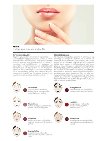 ΧΕΙΛΗ
Επιλογή χρώματος και συμβουλές
ΠΕΡΙΠΟΙΗΣΗ ΧΕΙΛΙΩΝ
Τα χείλη έχουν ανάγκη από εντατική περιποίηση!
Εξαιτίας της έλλειψης σμηγματογόνων αδένων, καθώς
και του ελλιπούς λιπώδους ιστού, τα χείλη δεν μπορούν
να προστατευτούν αποτελεσματικά από τις βλαβερές
επιπτώσεις του περιβάλλοντος. Το καλοκαίρι, τα
χείλη πρέπει να προστατεύονται από τη βλαβερή UV
ακτινοβολία, με SPF τουλάχιστον 15, ενώ το χειμώνα
πρέπει να τους προσφέρουμε πλούσια περιποίηση.
Για να απομακρύνετε από τα χείλη τα νεκρά κύτταρα,
περάστε από τα χείλη σας ένα peeling χειλιών, ή μια
μαλακή οδοντόβουρτσα με κυκλικές κινήσεις.
ΜΑΚΙΓΙΑΖ ΧΕΙΛΙΩΝ
Τα άτομα με λεπτά χείλη συστήνεται να αποφεύγουν τις
σκουρόχρωμες αποχρώσεις κραγιόν. Θα τα κάνουν να
φαίνονται ακόμα μικρότερα. Χρησιμοποιήστε ένα μολύβι
χειλιών για να σχεδιάσετε το εξωτερικό περίγραμμα των
χειλιών και να τονίσετε το «τόξο του έρωτα», αλλά και τη
μέση του κάτω χείλους, για να χαρίσετε όγκο στα χείλη σας.
Στη συνέχεια, χρωματίστε το υπόλοιπο με το μολύβι χειλιών,
και τονίστε το κεντρικό σημείο του τόξου με ένα highlighter.
Εφαρμόστε το αντίστοιχο lipgloss στη μέση του χείλους,
για να χαρίσετε ακόμα περισσότερο όγκο στα χείλη σας.
Αν έχετε πολύ μεγάλα χείλη, αποφύγετε να χρησιμοποιείτε
μολύβι χειλιών με πολύ ανοιχτόχρωμες αποχρώσεις, και
παραμείνετε κοντά στο φυσικό περίγραμμα των χειλιών,
όταν το σχεδιάζετε με το μολύβι.
Warm Rose
ανοιχτόχρωμη επιδερμίδα,
γαλανά μάτια, καστανόξανθα-
ανοιχτά καστανά μαλλιά
Magic Mauve
πολύ ανοιχτόχρωμη επιδερμίδα,
γαλανά μάτια, ξανθά μαλλιά
Juicy Rose
μεσαία απόχρωση επιδερμίδας,
καστανά μάτια, ανοιχτά καστανά
μαλλιά
Orange Toffee
ανοιχτόχρωμη επιδερμίδα,
σκούρα καστανά μαλλιά, καστανά
μάτια
Midnight Plum
επιδερμίδα με λαδί αποχρώσεις,
πράσινα μάτια, καστανά μαλλιά
Hot Chili
ανοιχτόχρωμη επιδερμίδα,
σκούρα καστανά μαλλιά,
καστανά μάτια
Brown Rose
μεσαία απόχρωση επιδερμίδας,
καστανά μάτια, ανοιχτά καστανά
μαλλιά
Product Manual 2018 GR.indb 156 20-Dec-17 11:13:33 AM
 