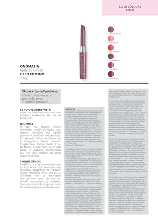 ΟΝΟΜΑΣΙΑ
Κραγιόν Glossy
ΠΕΡΙΕΧΟΜΕΝΟ
1,6 g
ΣΕ ΠΟΙΟΥΣ ΑΠΕΥΘΥΝΕΤΑΙ
Χάρη στα ενυδατικά συστατικά που
περιέχει, ενδείκνυται και για τα
ξηρά χείλη.
ΙΔΙΟΤΗΤΕΣ
Η υφή του Κραγιόν Glossy
προσφέρει αφενός τη λάμψη ενός
lipgloss, αφετέρου την υψηλή
χρωματική απόδοση ενός κραγιόν.
Το Κραγιόν Glossy διατίθεται σε
6 αποχρώσεις: Crystal Caramel,
Crystal Rose, Crystal Peach, Crys-
tal Mauve, Crystal Plum και Crystal
Berry. Η κρεμώδης, περιποιητική
του υφή μένει σταθερή στα χείλη
χωρίς να κολλάει.
ΤΡΟΠΟΣ ΧΡΗΣΗΣ
Τραβήξτε τη μύτη του κραγιόν προς
τα έξω μέχρι μισό εκατοστό. Στη
συνέχεια, εφαρμόστε το Κραγιόν
Glossy απευθείας πάνω στα χείλη.
Ξεκινήστε από το εσωτερικό
των χειλιών προς τα έξω με
απαλές ταμποναριστές κινήσεις.
Σιγουρευτείτε ότι δεν ξεφεύγετε από
το φυσικό περίγραμμα των χειλιών.
Crystal Plum
Crystal Peach
Crystal Caramel
Crystal Berry
Crystal Mauve
Crystal Rose
2.2 LR COLOURS
XEIΛΗ
Πλεονεκτήματα Προϊόντος
• Ενυδατική σύνθεση με
φρουτώδη γεύση
• Πρακτική εφαρμογή
Ingredients
Crystal Caramel: Ricinus Communis (Castor) Seed
Oil, Lanolin Oil, Pentaerythrityl Tetraisostearate,
Caprylic/Capric Triglyceride, Octyldodecanol,
Castor Isostearate Succinate, Octocrylene,
CI 77891 (Titanium Dioxide), Bis-Diglyceryl
Polyacyladipate-1, Butyl Methoxydibenzoylme-
thane, Helianthus Annuus (Sunflower) Seed Wax,
Polyethylene, C10-30 Cholesterol/Lanosterol
Esters, VP/Hexadecene Copolymer, Cera Micro-
cristallina (Microcrystalline Wax), Copernicia Ce-
rifera (Carnauba) Wax, Ozokerite, CI 77491 (Iron
Oxides), Ethylhexyl Palmitate, Parfum (Fragrance),
Tocopheryl Acetate, Shorea Robusta Resin, Mica,
Rhus Verniciflua Peel Wax, Bisabolol, Tribehenin,
Benzyl Alcohol, Sorbitan Isostearate, Palmitoyl
Oligopeptide, Benzyl Benzoate, Tocopherol, As-
corbyl Palmitate, Geraniol, CI 77499 (Iron Oxides),
CI 77492 (Iron
Oxides), CI 15850 (Red 7)
Crystal Rose: Ricinus Communis (Castor) Seed Oil,
Lanolin Oil, Pentaerythrityl Tetraisostearate, Oc-
tyldodecanol, Caprylic/Capric Triglyceride, Castor
Isostearate Succinate, Octocrylene, Bis-Diglyceryl
Polyacyladipate-1, CI
77163 (Bismuth Oxychloride), Butyl Methoxydi-
benzoylmethane, Polyethylene, Mica, Helianthus
Annuus (Sunflower) Seed Wax, C10-30 Choleste-
rol/Lanosterol Esters, VP/Hexadecene Copolymer,
Cera Microcristallina (Microcrystalline Wax),
Copernicia Cerifera (Carnauba) Wax, CI
77891 (Titanium Dioxide), Ozokerite, Ethylhexyl
Palmitate, Parfum (Fragrance), Tocopheryl Ace-
tate, Shorea Robusta Resin, Rhus Verniciflua
Peel Wax, Tribehenin, Bisabolol, Benzyl Alcohol,
Sorbitan Isostearate,
Palmitoyl Oligopeptide, Benzyl Benzoate, Toco-
pherol, Ascorbyl Palmitate, Geraniol, CI 15850
(Red 6), CI 15850 (Red 7), CI 77499 (Iron Oxides)
Crystal Peach: Ricinus Communis (Castor) Seed
Oil, Lanolin Oil, Pentaerythrityl Tetraisostearate,
Octyldodecanol, Caprylic/Capric Triglyceride,
Castor Isostearate Succinate, Octocrylene, Bis-
Diglyceryl Polyacyladipate-1, Butyl Methoxydiben-
zoylmethane, Polyethylene, Helianthus Annuus
(Sunflower) Seed Wax, Synthetic Fluorphlogopite,
C10-30 Cholesterol/Lanosterol Esters, VP/Hexa-
decene Copolymer, Cera Microcristallina (Micro-
crystalline Wax), Copernicia Cerifera (Carnauba)
Wax, Ozokerite, CI 19140 (Yellow 5), CI 77891
(Titanium Dioxide), Ethylhexyl Palmitate, Parfum
(Fragrance), Tocopheryl Acetate, Shorea Robusta
Resin, Rhus Verniciflua Peel Wax, Bisabolol, Tribe-
henin, Benzyl Alcohol, Sorbitan Isostearate, Palmi-
toyl Oligopeptide, Benzyl Benzoate, Tocopherol,
Ascorbyl Palmitate, Geraniol, CI 15850 (Red 6) CI
15850 (Red 7)
Crystal Mauve: Ricinus Communis (Castor) Seed
Oil, Lanolin Oil, Pentaerythrityl Tetraisostearate,
Octyldodecanol, Caprylic/Capric Triglyceride,
Castor Isostearate Succinate, Octocrylene, Bis-
Diglyceryl Polyacyladipate-1, Butyl Methoxy-
dibenzoylmethane, Polyethylene, Helianthus
Annuus (Sunflower) Seed Wax, CI 77891 (Titanium
Dioxide), C10-30 Cholesterol/Lanosterol Esters,
VP/Hexadecene Copolymer, Cera Microcristal-
lina (Microcrystalline Wax), Copernicia Cerifera
(Carnauba) Wax, Ozokerite, Ethylhexyl Palmitate,
Parfum (Fragrance), Tocopheryl Acetate, Shorea
Robusta Resin, Rhus Verniciflua Peel Wax,
Bisabolol, Tribehenin, Benzyl Alcohol, Sorbitan
Isostearate, Palmitoyl Oligopeptide, Benzyl Ben-
zoate, Tocopherol, Ascorbyl Palmitate, Geraniol,
CI 77492 (Iron Oxides), CI 15850 (Red 7), CI 42090
(Blue 1), CI 77499 (Iron Oxides), CI 77491 (Iron
Oxides)
Crystal Plum: Ricinus Communis (Castor) Seed
Oil, Lanolin Oil, Pentaerythrityl Tetraisostearate,
Octyldodecanol, Caprylic/Capric Triglyceride,
Castor Isostearate Succinate, Mica, Octocrylene,
Bis-Diglyceryl Polyacyladipate-1, Butyl Methoxy-
dibenzoylmethane, CI 77891 (Titanium Dioxide),
Polyethylene, Helianthus Annuus (Sunflower)
Seed Wax, C10-30 Cholesterol/Lanosterol Esters,
VP/Hexadecene Copolymer, Cera Microcristal-
lina (Microcrystalline Wax), Copernicia Cerifera
(Carnauba) Wax, CI 77491 (Iron Oxides), Ozoke-
rite, Parfum (Fragrance), Ethylhexyl Palmitate,
Tocopheryl Acetate, Synthetic Fluorphlogopite,
Shorea Robusta Resin, Rhus Verniciflua Peel Wax,
Tribehenin, Bisabolol, Benzyl Alcohol, Sorbitan
Isostearate, Palmitoyl Oligopeptide, Benzyl Ben-
zoate, Tocopherol, Ascorbyl Palmitate, Geraniol,
CI 15850 (Red 7), CI 77499 (Iron Oxides), CI 75470
(Carmine)
Crystal Berry: Ricinus Communis (Castor) Seed Oil,
Lanolin Oil, Pentaerythrityl Tetraisostearate, Oc-
tyldodecanol, Caprylic/Capric Triglyceride, Castor
Isostearate Succinate, Octocrylene, Bis-Diglyceryl
Polyacyladipate-1, Butyl Methoxydibenzoylmetha-
ne, Polyethylene, Helianthus Annuus
(Sunflower) Seed Wax, C10-30 Cholesterol/Lano-
sterol Esters, VP/Hexadecene Copolymer, Cera
Microcristallina (Microcrystalline Wax), Copernicia
Cerifera (Carnauba) Wax, Ozokerite, CI 77891
(Titanium Dioxide), CI 15850 (Red 7), Ethylhe-
xyl Palmitate, Parfum (Fragrance), Tocopheryl
Acetate, Shorea Robusta Resin, Rhus Verniciflua
Peel Wax, Tribehenin, Bisabolol, Benzyl Alcohol,
Sorbitan Isostearate, Palmitoyl Oligopeptide,
Benzyl Benzoate, Tocopherol, Ascorbyl Palmitate,
Geraniol, CI 15850 (Red 6), CI 42090 (Blue 1), CI
77499 (Iron Oxides), CI 77491 (Iron Oxides), CI
77492 (Iron Oxides)
Product Manual 2018 GR.indb 157 20-Dec-17 11:13:35 AM
 