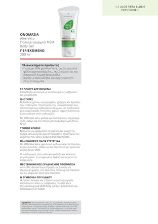 ΣΕ ΠΟΙΟΥΣ ΑΠΕΥΘΥΝΕΤΑΙ
Κατάλληλο για άτομα με καταπονημένες αρθρώσεις
και για αθλητές.
ΙΔΙΟΤΗΤΕΣ
Βελούδινο gel που απορροφάται γρήγορα και δροσίζει
την επιδερμίδα. Υποστηρίζει την αποκατάσταση των
καταπονημένων αρθρώσεων και μυών, σε συνδυασμό
με ελαφρύ μασάζ. Επιπλέον, χαρίζει σφριγηλότητα και
ελαστικότητα στην επιδερμίδα.
Με 60% Aloe Vera, φύλλα αρκτοστάφυλου, εκχύλισμα
ιτιάς, καθώς και την πολύτιμη οργανική ένωση θείου
MSM.
ΤΡΟΠΟΣ ΧΡΗΣΗΣ
Μπορείτε να εφαρμόζετε το Gel πολλές φορές την
ημέρα, απλώνοντας αρκετή ποσότητα στα σημεία του
σώματος που έχουν ανάγκη από περιποίηση.
ΠΛΗΡΟΦΟΡΙΕΣ ΓΙΑ ΤΑ ΣΥΣΤΑΤΙΚΑ
Με 60% Aloe Vera, εκχύλισμα φύλλων αρκτοστάφυλου,
εκχύλισμα ιτιάς, καθώς και και την πολύτιμη οργανική
ένωση θείου MSM.
Ο συνδυασμός από υαλουρονικό οξύ και Allantoin
συμπληρώνει τη στοχευμένη δράση στο σημείο της
εφαρμογής.
ΠΡΟΤΕΙΝΟΜΕΝΟΣ ΣΥΝΔΥΑΣΜΟΣ ΠΡΟΪΟΝΤΩΝ
Αποτελεί ιδανικό συμπλήρωμα, ως προϊόν για
εξωτερική χρήση, στο Aloe Vera Drinking Gel Freedom
και τις κάψουλες Aloe Vera Freedom.
Η ΣΥΜΒΟΥΛΗ ΤΟΥ ΕΙΔΙΚΟΥ
Η έντονη άσκηση και η βαριά σωματική εργασία
καταπονούν πολύ τις αρθρώσεις. Το Aloe Vera
Πολυλειτουργικό MSM Body Gel έχει δροσιστική και
καταπραϋντική δράση.
ΟΝΟΜΑΣΙΑ
Aloe Vera
Πολυλειτουργικό MSM
Body Gel
ΠΕΡΙΕΧΟΜΕΝΟ
200 ml
1.1 ALOE VERA ΕΙΔΙΚΗ
ΠΕΡΙΠΟΙΗΣΗ
Ingredients Aloe Barbadensis Leaf Juice, Aqua (Water), Dimethyl Sulfone,
Glycerin, Phenoxyethanol, Propylene Glycol, Acrylates / C10-30 Alkyl Acrylate
Crosspolymer, Tocopheryl Acetate, Allantoin, Sodium Hydroxide, Salix Alba
(Willow) Bark Extract, Disodium EDTA, Ethylhexylglycerin, Lactic Acid, Bear-
berry (Arctostaphylos Uva Ursi) Leaf Extract, Sodium Hyaluronate, Sodium
Benzoate, Citric Acid, Potassium Sorbate
Πλεονεκτήματα προϊόντος
• Περιέχει 60% gel Aloe Vera, εκχύλισμα από
φύλλα αρκτοστάφυλου, εκχύλισμα ιτιάς και
βιοενεργή ένωση θείου MSM
• Χαρίζει ελαστικότητα και σφριγηλότητα
στην επιδερμίδα
Product Manual 2018 GR.indb 16 20-Dec-17 11:04:06 AM
 