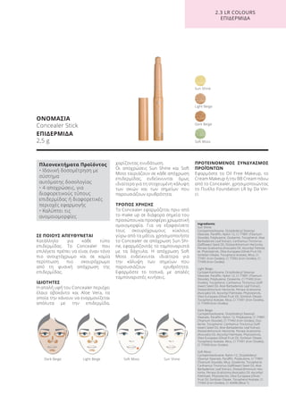 ΣΕ ΠΟΙΟΥΣ ΑΠΕΥΘΥΝΕΤΑΙ
Κατάλληλο για κάθε τύπο
επιδερμίδας. Το Concealer που
επιλέγετε πρέπει να είναι έναν τόνο
πιο ανοιχτόχρωμο και σε καμία
περίπτωση πιο σκουρόχρωμο
από τη φυσική απόχρωση της
επιδερμίδας.
ΙΔΙΟΤΗΤΕΣ
Η απαλή υφή του Concealer περιέχει
έλαιο αβοκάντο και Aloe Vera, τα
οποία την κάνουν να εναρμονίζεται
απόλυτα με την επιδερμίδα,
χαρίζοντας ενυδάτωση.
Οι αποχρώσεις Sun Shine και Soft
Moss ταιριάζουν σε κάθε απόχρωση
επιδερμίδας, ενδείκνυνται όμως
ιδιαίτερα για τη στοχευμένη κάλυψη
των σκιών και των σημείων που
παρουσιάζουν ερυθρότητα.
ΤΡΟΠΟΣ ΧΡΗΣΗΣ
Το Concealer εφαρμόζεται πριν από
το make up σε διάφορα σημεία του
προσώπουκαιπροσφέρειχρωματική
ομοιομορφία. Για να εξαφανίσετε
τους σκουρόχρωμους κύκλους
γύρω από τα μάτια, χρησιμοποιήστε
το Concealer σε απόχρωση Sun Shi-
ne, εφαρμόζοντάς το ταμποναριστά
με τα δάχτυλα. Η απόχρωση Soft
Moss ενδείκνυται ιδιαίτερα για
την κάλυψη των σημείων που
παρουσιάζουν ερυθρότητα.
Εφαρμόστε το τοπικά, με απαλές
ταμποναριστές κινήσεις.
ΠΡΟΤΕΙΝΟΜΕΝΟΣ ΣΥΝΔΥΑΣΜΟΣ
ΠΡΟΪΌΝΤΩΝ
Εφαρμόστε το Oil Free Makeup, το
Cream Makeup ή την BB Cream πάνω
από το Concealer, χρησιμοποιώντας
το Πινέλο Foundation LR by Da Vin-
ci.
ΟΝΟΜΑΣΙΑ
Concealer Stick
ΕΠΙΔΕΡΜΙΔΑ
2,5 g
Light Beige
Soft Moss
Dark Beige
Sun Shine
Dark Beige Light Beige Soft Moss Sun Shine
2.3 LR COLOURS
ΕΠΙΔΕΡΜΙΔΑ
Ingredients
Sun Shine:
Cyclopentasiloxane, Octyldodecyl Stearoyl
Stearate, Paraffin, Nylon-12, CI 77891 (Titanium
Dioxide), Polybutene, Ozokerite, Tocopherol, Aloe
Barbadensis Leaf Extract, Carthamus Tinctorius
(Safflower) Seed Oil, Disteardimonium Hectorite,
Persea Gratissima (Avocado) Oil, Ascorbyl Palmita-
te, Phytosterols, Olea Europaea (Olive) Fruit Oil,
Sorbitan Oleate, Tocopheryl Acetate, Mica, CI
77491 (Iron Oxides), CI 77492 (Iron Oxides), CI
77499 (Iron Oxides)
Light Beige:
Cyclopentasiloxane, Octyldodecyl Stearoyl
Stearate, Paraffin, Nylon-12, CI 77891 (Titanium
Dioxide), Polybutene, Ozokerite, CI 77492 (Iron
Oxides), Tocopherol, Carthamus Tinctorius (Saff-
lower) Seed Oil, Aloe Barbadensis Leaf Extract,
Disteardimonium Hectorite, Persea Gratissima
(Avocado) Oil, Ascorbyl Palmitate, Phytosterols,
Olea Europaea (Olive) Fruit Oil, Sorbitan Oleate,
Tocopheryl Acetate, Mica, CI 77491 (Iron Oxides),
CI 77499 (Iron Oxides)
Dark Beige:
Cyclopentasiloxane, Octyldodecyl Stearoyl
Stearate, Paraffin, Nylon-12, Polybutene, CI 77891
(Titanium Dioxide), CI 77492 (Iron Oxides), Ozo-
kerite, Tocopherol, Carthamus Tinctorius (Saff-
lower) Seed Oil, Aloe Barbadensis Leaf Extract,
Disteardimonium Hectorite, Persea Gratissima
(Avocado) Oil, Ascorbyl Palmitate, Phytosterols,
Olea Europaea (Olive) Fruit Oil, Sorbitan Oleate,
Tocopheryl Acetate, Mica, CI 77491 (Iron Oxides),
CI 77499 (Iron Oxides)
Soft Moss:
Cyclopentasiloxane, Nylon-12, Octyldodecyl
Stearoyl Stearate, Paraffin, Polybutene, CI 77891
(Titanium Dioxide), Mica, Ozokerite, Tocopherol,
Carthamus Tinctorius (Safflower) Seed Oil, Aloe
Barbadensis Leaf Extract, Disteardimonium Hec-
torite, Persea Gratissima (Avocado) Oil, Ascorbyl
Palmitate, Phytosterols, Olea Europaea (Olive)
Fruit Oil, Sorbitan Oleate, Tocopheryl Acetate, CI
77492 (Iron Oxides), CI 42090 (Blue 1)
Πλεονεκτήματα Προϊόντος
• Ιδανική δοσομέτρηση με
σύστημα
αυτόματης δοσολογίας
• 4 αποχρώσεις, για
διαφορετικούς τύπους
επιδερμίδας ή διαφορετικές
περιοχές εφαρμογής
• Καλύπτει τις
ανομοιομορφίες
Product Manual 2018 GR.indb 165 20-Dec-17 11:13:53 AM
 