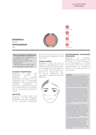 ΣΕ ΠΟΙΟΥΣ ΑΠΕΥΘΥΝΕΤΑΙ
Κατάλληλο για κάθε τύπο
επιδερμίδας. Επιλέξτε την
απόχρωση που ταιριάζει
περισσότερο στο φυσικό τόνο της
επιδερμίδας σας. Οι κοκκινωπές
αποχρώσεις Cold και Warm Berry
ταιριάζουν περισσότερο σε
κοκκινωπούς χρωματικούς τόνους,
ενώ το Warm Peach και το Cold Ap-
ricot σε κιτρινωπούς χρωματικούς
τόνους.
ΙΔΙΟΤΗΤΕΣ
Το LR LR COLOURS Blush είναι
κατάλληλο για κάθε απόχρωση
επιδερμίδας, καθώς είναι διαθέσιμο
σε δύο κιτρινωπές αποχρώσεις,
Warm Peach και Cold Apricot, και σε
δύο κοκκινωπές αποχρώσεις, Cold &
Warm Berry.
ΤΡΟΠΟΣ ΧΡΗΣΗΣ
Εφαρμόστε το ρουζ πάνω από τη
γραμμή του περιγράμματος, ή στο
μπροστινό μέρος των ζυγωματικών,
για να χαρίσει χρώμα στα μάγουλα
και να κάνει την επιδερμίδα να
φαίνεται πιο νεανική και υγιής.
Για φυσικό αποτέλεσμα, μην
εφαρμόσετε υπερβολική ποσότητα
χρώματος.
ΠΡΟΤΕΙΝΟΜΕΝΟΣ ΣΥΝΔΥΑΣΜΟΣ
ΠΡΟΪΌΝΤΩΝ
Εφαρμόστε την κατάλληλη
απόχρωση του ρουζ πάνω από την
BB Cream, το Cream Makeup ή
το Oil Free Makeup, με το Πινέλο
Ρουζ LR by da Vinci. Στη συνέχεια,
χρησιμοποιήστε την Πούδρα σε
Σκόνη για να σταθεροποιήσετε το
μακιγιάζ σας.
ΟΝΟΜΑΣΙΑ
Blush
ΠΕΡΙΕΧΟΜΕΝΟ
4 g
Cold Berry
Cold Apricot
Warm Berry
Warm Peach
2.3 LR COLOURS
ΕΠΙΔΕΡΜΙΔΑ
Ingredients
Warm Peach: Kaolin, Mica, Caprylic/Capric Trigly-
ceride, Tapioca Starch, Magnesium Stearate, Silica,
Glyceryl Caprylate, Lithothamnium Calcareum Ex-
tract, Benzyl Alcohol, Mannitol, Diatomaceous Earth,
Helianthus Annuus (Sunflower) Seed Oil, Tin Oxide,
Rosmarinus Officinalis (Rosemary) Leaf Extract, Zinc
Sulfate, Maltodextrin, CI 77891 (Titanium Dioxide),
CI 77491 (Iron Oxides), CI 77742 (Manganese Violet),
CI 77163 (Bismuth Oxychloride), CI 77499 (Iron
Oxides), CI 77492 (Iron Oxides), CI 75470 (Carmine)
Cold Berry: Kaolin, Mica, Caprylic/Capric Triglyce-
ride, Tapioca Starch, Magnesium Stearate, Silica,
Lithothamnium Calcareum Extract, Benzyl Alcohol,
Levulinic Acid, Mannitol, p-Anisic Acid, Sodium Levuli-
nate, Glycerin, Aqua (Water), Diatomaceous Earth,
Helianthus Annuus (Sunflower) Seed Oil, Tin Oxide,
Rosmarinus Officinalis (Rosemary) Leaf Extract,
Zinc Sulfate, CI 77891 (Titanium Dioxide), CI 77742
(Manganese Violet), CI 77163 (Bismuth Oxychloride),
CI 77007 (Ultramarines), CI 77492 (Iron Oxides),
CI 77491 (Iron Oxides), CI 77499 (Iron Oxides), CI
45410 (Red 27), CI 15850 (Red 7 Lake), CI 75470
(Carmine)
Warm Berry: Kaolin, Mica, Caprylic/Capric Triglyce-
ride, Tapioca Starch, Magnesium Stearate, Silica,
Glyceryl Caprylate, Lithothamnium Calcareum Ex-
tract, Benzyl Alcohol, Mannitol, Diatomaceous Earth,
Maltodextrin, Helianthus Annuus (Sunflower) Seed
Oil, Rosmarinus Officinalis (Rosemary) Leaf Extract,
Tin Oxide, Zinc Sulfate, CI 77891 (Titanium Dioxide),
CI 77007 (Ultramarines), CI 75470 (Carmine), CI
77492 (Iron Oxides), CI 77491 (Iron Oxides), CI
77163 (Bismuth Oxychloride), CI 77742 (Manganese
Violet), CI 77499 (Iron Oxides)
Cold Apricot: Kaolin, Mica, Caprylic/Capric Triglyce-
ride, Magnesium Stearate, Tapioca Starch, Silica,
Glyceryl Caprylate, Lithothamnium Calcareum
Extract, Benzyl Alcohol, Mannitol, Diatomaceous
Earth, Helianthus Annuus (Sunflower) Seed Oil,
Rosmarinus Officinalis (Rosemary) Leaf Extract,
Maltodextrin, Zinc Sulfate, CI 77491 (Iron Oxides), CI
77492 (Iron Oxides), CI 75470 (Carmine), CI 77499
(Iron Oxides)
Πλεονεκτήματα Προϊόντος
• Διαφορετικές αποχρώσεις,
κατάλληλες για κάθε
περίσταση και κάθε τύπο
επιδερμίδας
• Με βελούδινα απαλή υφή,
για ανάλαφρο αποτέλεσμα
Product Manual 2018 GR.indb 166 20-Dec-17 11:13:55 AM
 