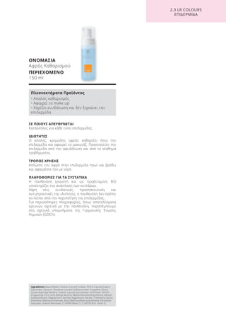 ΣΕ ΠΟΙΟΥΣ ΑΠΕΥΘΥΝΕΤΑΙ
Κατάλληλος για κάθε τύπο επιδερμίδας.
ΙΔΙΟΤΗΤΕΣ
Ο απαλός, κρεμώδης αφρός καθαρίζει ήπια την
επιδερμίδα και αφαιρεί το μακιγιάζ. Προστατεύει την
επιδερμίδα από την αφυδάτωση και από το αίσθημα
τραβήγματος.
ΤΡΟΠΟΣ ΧΡΗΣΗΣ
Απλώστε τον αφρό στην επιδερμίδα πρωί και βράδυ
και αφαιρέστε τον με νερό.
ΠΛΗΡΟΦΟΡΙΕΣ ΓΙΑ ΤΑ ΣΥΣΤΑΤΙΚΑ
Η πανθενόλη (γνωστή και ως προβιταμίνη B5)
υποστηρίζει την ανάπλαση των κυττάρων.
Χάρη στις ενυδατικές, προστατευτικές και
αντιγηραντικές της ιδιότητες, η πανθενόλη δεν πρέπει
να λείπει από την περιποίηση της επιδερμίδας.
Για περισσότερες πληροφορίες, όπως αποτελέσματα
ερευνών σχετικά με την πανθενόλη, παραπέμπουμε
στα σχετικά υπομνήματα της Γερμανικής Ένωσης
Χημικών (GDCh).
ΟΝΟΜΑΣΙΑ
Αφρός Καθαρισμού
ΠΕΡΙΕΧΟΜΕΝΟ
150 ml
2.3 LR COLOURS
ΕΠΙΔΕΡΜΙΔΑ
Ingredients Aqua (Water), Sodium Laureth Sulfate, PEG-6 Caprylic/Capric
Glycerides, Glycerin, Disodium Laureth Sulfosuccinate, Propylene Glycol,
Cocamidopropyl Betaine, Sodium Lauroyl Sarcosinate, Panthenol, Parfum
(Fragrance), Citric Acid, Benzyl Alcohol, Methylchloroisothiazolinone, Methyl-
isothiazolinone, Magnesium Chloride, Magnesium Nitrate, Triethylene Glycol,
Ethylhexyl Methoxycinnamate, Butyl Methoxydibenzoylmethane, Ethylhexyl
Salicylate, Sodium Benzoate, CI 42090 (Blue 1), CI 60730 (Ext. Violet 2)
Πλεονεκτήματα Προϊόντος
• Απαλός καθαρισμός
• Αφαιρεί το make up
• Χαρίζει ενυδάτωση και δεν ξηραίνει την
επιδερμίδα
Product Manual 2018 GR.indb 168 20-Dec-17 11:14:01 AM
 