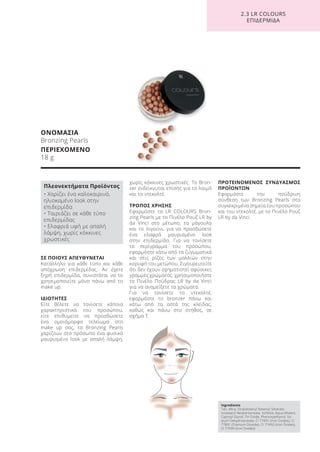 ΣΕ ΠΟΙΟΥΣ ΑΠΕΥΘΥΝΕΤΑΙ
Κατάλληλο για κάθε τύπο και κάθε
απόχρωση επιδερμίδας. Αν έχετε
ξηρή επιδερμίδα, συνιστάται να το
χρησιμοποιείτε μόνο πάνω από το
make up.
ΙΔΙΟΤΗΤΕΣ
Είτε θέλετε να τονίσετε κάποια
χαρακτηριστικά του προσώπου,
είτε επιθυμείτε να προσδώσετε
ένα ομοιόμορφο τελείωμα στο
make up σας, τα Bronzing Pearls
χαρίζουν στο πρόσωπο ένα φυσικό
μαυρισμένο look με απαλή λάμψη,
χωρίς κόκκινες χρωστικές. Το Bron-
zer ενδείκνυται επίσης για το λαιμό
και το ντεκολτέ.
ΤΡΟΠΟΣ ΧΡΗΣΗΣ
Εφαρμόστε τα LR COLOURS Bron-
zing Pearls με το Πινέλο Ρουζ LR by
da Vinci στο μέτωπο, τα μάγουλα
και το πιγούνι, για να προσδώσετε
ένα ελαφρά μαυρισμένο look
στην επιδερμίδα. Για να τονίσετε
το περίγραμμα του προσώπου,
εφαρμόστε κάτω από τα ζυγωματικά
και στις ρίζες των μαλλιών στην
κορυφή του μετώπου. Σιγουρευτείτε
ότι δεν έχουν σχηματιστεί αφύσικες
γραμμές χρώματος· χρησιμοποιήστε
το Πινέλο Πούδρας LR by da Vinci
για να αναμείξετε τα χρώματα.
Για να τονίσετε το ντεκολτέ,
εφαρμόστε το bronzer πάνω και
κάτω από τα οστά της κλείδας,
καθώς και πάνω στο στήθος, σε
σχήμα Τ.
ΠΡΟΤΕΙΝΟΜΕΝΟΣ ΣΥΝΔΥΑΣΜΟΣ
ΠΡΟΪΟΝΤΩΝ
Εφαρμόστε την πούδρινη
σύνθεση των Bronzing Pearls στα
συγκεκριμένα σημεία του προσώπου
και του ντεκολτέ, με το Πινέλο Ρουζ
LR by da Vinci.
ΟΝΟΜΑΣΙΑ
Bronzing Pearls
ΠΕΡΙΕΧΟΜΕΝΟ
18 g
2.3 LR COLOURS
ΕΠΙΔΕΡΜΙΔΑ
Ingredients
Talc, Mica, Octyldodecyl Stearoyl Stearate,
Isostearyl Neopentynoate, Sorbitol, Aqua (Water),
Caprylyl Glycol, Tin Oxide, Phenoxyethanol, So-
dium Dehydroacetate, CI 77491 (Iron Oxides), CI
77891 (Titanium Dioxide), CI 77492 (Iron Oxides),
CI 77499 (Iron Oxides)
Πλεονεκτήματα Προϊόντος
• Χαρίζει ένα καλοκαιρινό,
ηλιοκαμένο look στην
επιδερμίδα
• Ταιριάζει σε κάθε τύπο
επιδερμίδας
• Ελαφριά υφή με απαλή
λάμψη, χωρίς κόκκινες
χρωστικές
Product Manual 2018 GR.indb 169 20-Dec-17 11:14:03 AM
 