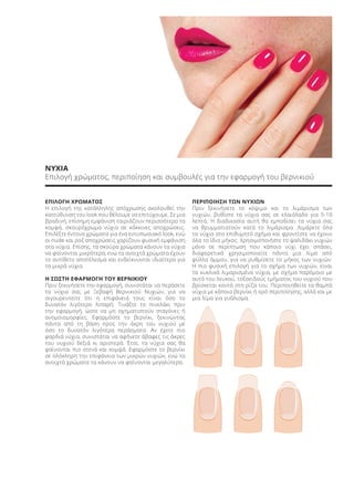 ΝΥΧΙΑ
Επιλογή χρώματος, περιποίηση και συμβουλές για την εφαρμογή του βερνικιού
ΕΠΙΛΟΓΗ ΧΡΩΜΑΤΟΣ
Η επιλογή της κατάλληλης απόχρωσης ακολουθεί την
κατεύθυνση του look που θέλουμε να επιτύχουμε. Σε μια
βραδινή, επίσημη εμφάνιση ταιριάζουν περισσότερο τα
κομψά, σκουρόχρωμα νύχια σε κόκκινες αποχρώσεις.
Επιλέξτε έντονα χρώματα για ένα εντυπωσιακό look, ενώ
οι nude και ροζ αποχρώσεις χαρίζουν φυσική εμφάνιση
στα νύχια. Επίσης, τα σκούρα χρώματα κάνουν τα νύχια
να φαίνονται μικρότερα, ενώ τα ανοιχτά χρώματα έχουν
το αντίθετο αποτέλεσμα και ενδείκνυνται ιδιαίτερα για
τα μικρά νύχια.
Η ΣΩΣΤΗ ΕΦΑΡΜΟΓΗ ΤΟΥ ΒΕΡΝΙΚΙΟΥ
Πριν ξεκινήσετε την εφαρμογή, συνιστάται να περάσετε
τα νύχια σας με Ξεβαφή Βερνικιού Νυχιών, για να
σιγουρευτείτε ότι η επιφάνειά τους είναι όσο το
δυνατόν λιγότερο λιπαρή. Τινάξτε το πινελάκι πριν
την εφαρμογή, ώστε να μη σχηματιστούν σταγόνες ή
ανομοιομορφίες. Εφαρμόστε το βερνίκι, ξεκινώντας
πάντα από τη βάση προς την άκρη του νυχιού με
όσο το δυνατόν λιγότερα περάσματα. Αν έχετε πιο
φαρδιά νύχια, συνιστάται να αφήνετε άβαφες τις άκρες
του νυχιού δεξιά κι αριστερά. Έτσι, τα νύχια σας θα
φαίνονται πιο στενά και κομψά. Εφαρμόστε το βερνίκι
σε ολόκληρη την επιφάνεια των μικρών νυχιών, ενώ τα
ανοιχτά χρώματα τα κάνουν να φαίνονται μεγαλύτερα.
ΠΕΡΙΠΟΙΗΣΗ ΤΩΝ ΝΥΧΙΩΝ
Πριν ξεκινήσετε το κόψιμο και το λιμάρισμα των
νυχιών, βυθίστε τα νύχια σας σε ελαιόλαδο για 5-10
λεπτά. Η διαδικασία αυτή θα εμποδίσει τα νύχια σας
να θρυμματιστούν κατά το λιμάρισμα. Λιμάρετε όλα
τα νύχια στο επιθυμητό σχήμα και φροντίστε να έχουν
όλα το ίδιο μήκος. Χρησιμοποιήστε το ψαλιδάκι νυχιών
μόνο σε περίπτωση που κάποιο νύχι έχει σπάσει,
διαφορετικά χρησιμοποιείτε πάντα μια λίμα από
φύλλα άμμου, για να ρυθμίσετε το μήκος των νυχιών.
Η πιο φυσική επιλογή για το σχήμα των νυχιών, είναι
τα κυκλικά λιμαρισμένα νύχια, με σχήμα παρόμοιο με
αυτό του λευκού, τοξοειδούς τμήματος του νυχιού που
βρίσκεται κοντά στη ρίζα του. Περιποιηθείτε τα θαμπά
νύχια με κάποιο βερνίκι ή ορό περιποίησης, αλλά και με
μια λίμα για γυάλισμα.
Product Manual 2018 GR.indb 171 20-Dec-17 11:14:05 AM
 