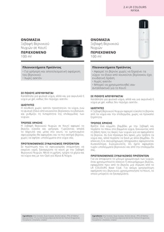 ΟΝΟΜΑΣΙΑ
Ξεβαφή Βερνικιού
Νυχιών σε Κουτί
ΠΕΡΙΕΧΟΜΕΝΟ
100 ml
ΟΝΟΜΑΣΙΑ
Ξεβαφή Βερνικιού
Νυχιών
ΠΕΡΙΕΧΟΜΕΝΟ
100 ml
ΣΕ ΠΟΙΟΥΣ ΑΠΕΥΘΥΝΕΤΑΙ
Κατάλληλο για φυσικά νύχια, αλλά και για ακρυλικά ή
νύχια με gel, καθώς δεν περιέχει ασετόν.
ΙΔΙΟΤΗΤΕΣ
Η Ξεβαφή Βερνικιού Νυχιών αφαιρεί εύκολα το βερνίκι
από τα νύχια και την επιδερμίδα, χωρίς να προκαλεί
ξηρότητα.
ΤΡΟΠΟΣ ΧΡΗΣΗΣ
Βρέξτε ένα κομμάτι βαμβάκι με την Ξεβαφή και
περάστε το πάνω στα βαμμένα νύχια, ξεκινώντας από
τη βάση προς τις άκρες των νυχιών για να αφαιρέσετε
το βερνίκι. Αν ένα πέρασμα δεν αρκεί, μην τρίβετε τα
νύχια σας, αλλά περάστε τα ξανά με άλλο βαμβάκι. Οι
κόκκινες ή οι σκουρόχρωμες αποχρώσεις αφαιρούνται
δυσκολότερα. Σιγουρευτείτε, ότι έχετε αφαιρέσει
τυχόν υπολείμματα βερνικιού και από την επιδερμίδα
σας.
ΠΡΟΤΕΙΝΟΜΕΝΟΣ ΣΥΝΔΥΑΣΜΟΣ ΠΡΟΪΟΝΤΩΝ
Για να αποφύγετε το μόνιμο χρωματισμό των νυχιών
όταν χρησιμοποιείτε κόκκινο ή σκουρόχρωμο βερνίκι,
εφαρμόστε πριν από το βερνίκι μια στρώση από το
LR COLOURS Base Coat. Για ακόμα γρηγορότερη
αφαίρεση του βερνικιού, χρησιμοποιήστε το Κουτί, το
οποίο μπορείτε να ξαναγεμίσετε.
ΣΕ ΠΟΙΟΥΣ ΑΠΕΥΘΥΝΕΤΑΙ
Κατάλληλο για φυσικά νύχια, αλλά και για ακρυλικά ή
νύχια με gel, καθώς δεν περιέχει ασετόν.
ΙΔΙΟΤΗΤΕΣ
Η σύνθεση χωρίς ασετόν προστατεύει τα νύχια, ενώ
το φυσικό έλαιο από κουκούτσι βερίκοκου ενυδατώνει
και ρυθμίζει τη λιπαρότητα της επιδερμίδας των
νυχιών.
ΤΡΟΠΟΣ ΧΡΗΣΗΣ
Η Ξεβαφή Βερνικιού Νυχιών σε Κουτί αφαιρεί το
βερνίκι εύκολα και γρήγορα. Γυρίζοντας απαλά
το δάχτυλό σας μέσα στο κουτί, το εμποτισμένο
σφουγγαράκι θα αφαιρέσει και το πιο σκληρό βερνίκι,
χωρίς να αφήσει υπολείμματα στα νύχια σας.
ΠΡΟΤΕΙΝΟΜΕΝΟΣ ΣΥΝΔΥΑΣΜΟΣ ΠΡΟΪΟΝΤΩΝ
Σε περίπτωση που το σφουγγαράκι σταματήσει να
εκκρίνει υγρό, ξαναγεμίστε το κουτί με την Ξεβαφή
Βερνικιού Νυχιών. Μετά τη χρήση, τρίψτε τα χέρια και
τα νύχια σας με τον Ορό για Χέρια & Νύχια.
2.4 LR COLOURS
ΝΥΧΙΑ
Ingredients Ethyl Acetate, Butyl Acetate, Alcohol denat., PPG-20 Methyl
Glucose Ether, Prunus Armeniaca (Apricot) Kernel Oil, Parfum (Fragrance),
Tocopherol, Limonene, Linalool
Πλεονεκτήματα Προϊόντος
• Για γρήγορη και αποτελεσματική αφαίρεση
του βερνικιού
• Χωρίς ασετόν
Ingredients Ethyl Acetate, Butyl Acetate, Alcohol denat., PPG-20 Methyl
Glucose Ether, Prunus Armeniaca (Apricot) Kernel Oil, Parfum (Fragrance),
Tocopherol, Limonene, Linalool
Πλεονεκτήματα Προϊόντος
• Αφαιρεί το βερνίκι χωρίς να ξηραίνει τα
νύχια: το έλαιο από κουκούτσι βερίκοκου έχει
ενυδατική δράση
• Χωρίς ασετόν
• Μπορεί να χρησιμοποιηθεί σαν
ανταλλακτικό για το Κουτί
Product Manual 2018 GR.indb 172 20-Dec-17 11:14:07 AM
 