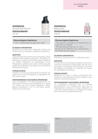 ΟΝΟΜΑΣΙΑ
Hand & Nail Serum
ΠΕΡΙΕΧΟΜΕΝΟ
15 ml
ΟΝΟΜΑΣΙΑ
Billionnails
ΠΕΡΙΕΧΟΜΕΝΟ
5,5 ml
ΣΕ ΠΟΙΟΥΣ ΑΠΕΥΘΥΝΕΤΑΙ
Ενδείκνυται ιδιαίτερα για λεπτά, εύθραυστα νύχια.
ΙΔΙΟΤΗΤΕΣ
Το προστατευτικό και δυναμωτικό βερνίκι περιποιείται
εντατικά τα νύχια και τα προετοιμάζει ιδανικά για το
μανικιούρ. Ο συνδυασμός από βιταμίνες, πρωτεΐνες
και ασβέστιο υποστηρίζει την ανάπτυξη των νυχιών
και προλαμβάνει το σπάσιμο.
ΤΡΟΠΟΣ ΧΡΗΣΗΣ
Εφαρμόστε στα νύχια το βερνίκι περιποίησης Billi-
onnails με το ενσωματωμένο πινελάκι. Αφήστε το για
περίπου 15 λεπτά να στεγνώσει.
ΠΡΟΤΕΙΝΟΜΕΝΟΣ ΣΥΝΔΥΑΣΜΟΣ ΠΡΟΪΟΝΤΩΝ
Για περισσότερη προστασία από το σπάσιμο,
χρησιμοποιήστε την Επαγγελματική Λίμα για να
διαμορφώσετε το σχήμα των νυχιών. Εφαρμόστε το
True Colour Βερνίκι Νυχιών της επιλογής σας πάνω
από το περιποιητικό βερνίκι Billionnails.
ΣΕ ΠΟΙΟΥΣ ΑΠΕΥΘΥΝΕΤΑΙ
Κατάλληλος για κάθε τύπο επιδερμίδας. Ενδείκνυται
ιδιαίτερα για την ευαίσθητη, ερεθισμένη επιδερμίδα.
ΙΔΙΟΤΗΤΕΣ
Ο ορός περιέχει έλαιο από κουκούτσι σταφυλιού, έλαιο
αβοκάντο, έλαιο jojoba και βιταμίνη Ε. Ενυδατώνει τα
ξηρά χέρια και χαρίζει περιποίηση μακράς διάρκειας,
για απαλή επιδερμίδα και περιποιημένα νύχια.
Απορροφάται γρήγορα, δεν αφήνει υπολείμματα και
χαρίζει ένα ευχάριστο, απαλό άρωμα και μια αίσθηση
απαλότητας στα χέρια.
ΤΡΟΠΟΣ ΧΡΗΣΗΣ
Πατήστε την αντλία της συσκευασίας και απλώστε στα
χέρια σας τον ορό. Μην ξεχάσετε να εφαρμόσετε τον
ορό και στα νύχια!
ΠΡΟΤΕΙΝΟΜΕΝΟΣ ΣΥΝΔΥΑΣΜΟΣ ΠΡΟΪΟΝΤΩΝ
Πριν την εφαρμογή του ορού, χρησιμοποιήστε την
Επαγγελματική Λίμα για να προσαρμόσετε το σχήμα
των νυχιών σας. Στη συνέχεια, εφαρμόστε κάποιο
βερνίκι περιποίησης, ή το το True Colour Βερνίκι
Νυχιών της επιλογής σας.
2.4 LR COLOURS
ΝΥΧΙΑ
Ingredients Aqua (Water), Ethylhexyl Palmitate, Cyclopentasiloxane,
Glycerin, Caprylic/Capric Triglyceride, Sodium Acrylate/Sodium Acryloyldime-
thyl Taurate Copolymer, Vitis Vinifera (Grape) Seed Oil, Persea Gratissima
(Avocado) Oil, Simmondsia Chinensis (Jojoba) Seed Oil, Parfum (Fragrance),
Hydrogenated Polydecene, Phenoxyethanol, Dimethicone Crosspolymer,
Tocopheryl Acetate, Ethylhexylglycerin, Tocopherol, Laureth-8, Cyclotetrasilo-
xane, Limonene, Linalooll
Πλεονεκτήματα Προϊόντος
• 2 σε 1: Περιποίηση για χέρια και νύχια
Ingredients Ethyl Acetate, Butyl Acetate, Nitrocellulose, Phthalic Anhydride/
Trimellitic Anhydride/Glycols Copolymer, Isopropyl Alcohol, Acetyl Triethyl
Citrate, Acetyl Tributyl Citrate, Adipic Acid/Fumaric Acid/Phthylic Acid/Tricy-
clodecane Dimethanol Copolymer, Stearalkonium Hectorite, Dimethicone,
Aqua (Water), Helianthus Annuus (Sunflower) Seed Oil, Tocopheryl Acetate,
Acetyl Methicone, Ascorbyl Palmitate, Propylene Glycol, Citric Acid, Ethyl
Linoleate, Ethyl Linolenate, Ethyl Oleate, Calcium Pantothenate, Hydrolized
Corn Protein, Hydrolyzed Soy Protein, Hydrolized Wheat Protein, Ethyl Palmi-
tate, Ethyl Stearate, Saccharomyces/Magnesium Ferment, Fucus Vesiculosus
Extract, Phenoxyethanol, Saccharomyces/Copper Ferment, Saccharomyces/
Iron Ferment, Saccharomyces/Silicon Ferment, Saccharomyces/Zinc Ferment,
CI 77891 (Titanium Dioxide), CI 15850 (Red 6), CI 60725 (Violet 2)
Πλεονεκτήματα Προϊόντος
• Περιποιείται, σκληραίνει και προστατεύει τα
νύχια από το σπάσιμο
• Με σύμπλεγμα βιταμινών E, C και F,
πρωτεΐνες και ασβέστιο που υποστηρίζουν
την ανάπτυξη των νυχιών
Product Manual 2018 GR.indb 174 20-Dec-17 11:14:13 AM
 