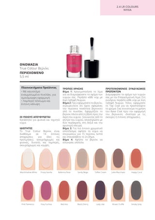 ΣΕ ΠΟΙΟΥΣ ΑΠΕΥΘΥΝΕΤΑΙ
Κατάλληλο για φυσικά και τεχνητά
νύχια.
ΙΔΙΟΤΗΤΕΣ
Το True Colour Βερνίκι είναι
διαθέσιμο σε 14 έντονες
αποχρώσεις για όλες τις
προτιμήσεις: ανοιχτόχρωμες και
φυσικές, δυνατές και λαμπερές,
σκουρόχρωμες και κομψές.
ΤΡΟΠΟΣ ΧΡΗΣΗΣ
Βήμα 1: Χρησιμοποιήστε τη λίμα
για να διαμορφώσετε το σχήμα των
νυχιών σας. Περάστε κάθε νύχι με
λίγη Ξεβαφή Νυχιών.
Βήμα 2: Πριν εφαρμόσετε το βερνίκι,
σιγουρευτείτε ότι έχετε αφαιρέσει
την περίσσια ποσότητα βερνικιού
από το πινελάκι. Εφαρμόζετε το
βερνίκι πάντα από τη βάση προς την
άκρη του νυχιού. Ξεκινώντας από το
κέντρο του νυχιού, ολοκληρώστε με
δύο περάσματα, στη δεξιά και την
αριστερή πλευρά.
Βήμα 3: Για πιο έντονο χρωματικό
αποτέλεσμα, αφήστε τα νύχια να
στεγνώσουν για 15 περίπου λεπτά
και επαναλάβετε το 2ο βήμα.
Βήμα 4: Αφήστε το βερνίκι να
στεγνώσει ολότελα.
ΠΡΟΤΕΙΝΟΜΕΝΟΣ ΣΥΝΔΥΑΣΜΟΣ
ΠΡΟΪΟΝΤΩΝ
Διαμορφώστε το σχήμα των νυχιών
σας με την Επαγγελματική Λίμα. Στη
συνέχεια, περάστε κάθε νύχι με λίγη
Ξεβαφή Νυχιών. Τέλος, εφαρμόστε
το Top Coat για να προστατέψετε
το χρώμα. Σας συνιστούμε τη χρήση
του Base Coat πριν την εφαρμογή
του βερνικιού, ιδιαίτερα με τις
σκούρες ή έντονες αποχρώσεις.
ΟΝΟΜΑΣΙΑ
True Colour Βερνίκι
ΠΕΡΙΕΧΟΜΕΝΟ
5,5 ml
Pink Flamenco Foxy Fuchsia Red Kiss Black Cherry Lady Lilac Brown Truffle Smoky Grey
Marshmallow White Frosty Vanilla Ballerina Rose Sandy Beige Toffee Cream Latte Macchiato Happy Coral
2.4 LR COLOURS
ΝΥΧΙΑ
Πλεονεκτήματα Προϊόντος
• Με καινοτόμο
ενσωματωμένο πινελάκι, για
ομοιόμορφη εφαρμογή
• Λαμπερό τελείωμα και
έντονη κάλυψη
Product Manual 2018 GR.indb 177 20-Dec-17 11:14:20 AM
 