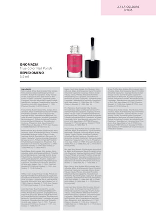 ΟΝΟΜΑΣΙΑ
True Color Nail Polish
ΠΕΡΙΕΧΟΜΕΝΟ
5,5 ml
2.4 LR COLOURS
ΝΥΧΙΑ
Ingredients
Marshmallow-White: Butyl Acetate, Ethyl Acetate,
Nitrocellulose, Adipic Acid/Neopentyl Glycol/
Trimellitic Anhydride Copolymer, Acetyl Tributyl
Citrate, Isopropyl Alcohol, Stearalkonium Ben-
tonite, Acrylates Copolymer, Styrene/Acrylates
Copolymer, Phthalic Anhydride/Trimellitic Anhyd-
ride/Glycols Copolymer, Stearalkonium Hectorite,
Phosphoric Acid, MEK, Aqua (Water), CI 77891
(Titanium Dioxide), CI 60725 (Violet 2)
Frosty Vanille: Butyl Acetate, Ethyl Acetate, Nitro-
cellulose, Adipic Acid/Neopentyl Glycol/Trimellitic
Anhydride Copolymer, Acetyl Tributyl Citrate,
Isopropyl Alcohol, Stearalkonium Bentonite, Sty-
rene/ Acrylates Copolymer, Acrylates Copolymer,
Benzophenone-1, Phthalic Anhydride/Trimellitic
Anhydride/Glycols Copolymer, Stearalkonium
Hectorite, Phosphoric Acid, Aqua (Water), CI
77891 (Titanium Dioxide), CI 77491 (Iron Oxides),
CI 73360 (Red 30), CI 19140 (Yellow 5)
Ballerina Rose: Butyl Acetate, Ethyl Acetate, Nitro-
cellulose, Adipic Acid/Neopentyl Glycol/ Trimellitic
Anhydride Copolymer, Acetyl Tributyl Citrate,
Isopropyl Alcohol, Stearalkonium Bentonite, Ac-
rylates Copolymer, Styrene/Acrylates Copolymer,
Benzophenone-1, Phthalic Anhydride/Trimellitic
Anhydride/Glycols Copolymer, Phosphoric Acid,
Stearalkonium Hectorite, Aqua (Water), CI 77891
(Titanium Dioxide), CI 77491 (Iron Oxides), CI
73360 (Red 30), CI 15850 (Red 7)
Sandy Beige: Butyl Acetate, Ethyl Acetate, Nitro-
cellulose, Adipic Acid/Neopentyl Glycol/ Trimellitic
Anhydride Copolymer, Isopropyl Alcohol, Acetyl
Tributyl Citrate, Stearalkonium Bentonite, Styre-
ne/Acrylates Copolymer, Acrylates Copolymer,
Phthalic Anhydride/Trimellitic Anhydride/Glycols
Copolymer, Stearalkonium Hectorite, Phospho-
ric Acid, Aqua (Water), Talc, CI 77891 (Titanium
Dioxide), CI 77499 (Iron Oxides), CI 77491 (Iron
Oxides), CI 19140 (Yellow 5)
Toffee Cream: Acetyl Tributyl Citrate, Phthalic An-
hydride/Trimellitic Anhydride/Glycols Copolymer,
Stearalkonium Bentonite, Styrene/Acrylates Copo-
lymer, Acrylates Copolymer, Mica, Stearalkonium
Hectorite, Phosphoric Acid, Aqua (Water), Talc, CI
77891 (Titanium Dioxide), CI 77499 (Iron Oxides),
CI 77491 (Iron Oxides), CI 19140 (Yellow 5)
Latte Macchiato: Butyl Acetate, Ethyl Acetate,
Nitrocellulose, Adipic Acid/Neopentyl Glycol/Tri-
mellitic Anhydride Copolymer, Isopropyl Alcohol,
Acetyl Tributyl Citrate, Phthalic Anhydride/Trimel-
litic Anhydride/Glycols Copolymer, Stearalkonium
Bentonite, Styrene/Acrylates Copolymer, Acrylates
Copolymer, Stearalkonium Hectorite, Phospho-
ric Acid, Aqua (Water), Talc, CI 77891 (Titanium
Dioxide), CI 77499 (Iron Oxides), CI 77491 (Iron
Oxides), CI 15850 (Red 7)
Happy Coral: Butyl Acetate, Ethyl Acetate, Nitro-
cellulose, Adipic Acid/Neopentyl Glycol/Trimellitic
Anhydride Copolymer, Isopropyl Alcohol, Acetyl
Tributyl Citrate, Phthalic Anhydride/Trimellitic
Anhydride/Glycols Copolymer, Stearalkonium
Bentonite, Acrylates Copolymer, Styrene/Acrylates
Copolymer, Stearalkonium Hectorite, Phosphoric
Acid, Aqua (Water), CI 73360 (Red 30), CI 77891
(Titanium Dioxide), CI 12085 (Red 36)
Pink Flamenco: Butyl Acetate, Ethyl Acetate,
Nitrocellulose, Adipic Acid/Neopentyl Glycol/Tri-
mellitic Anhydride Copolymer, Isopropyl Alcohol,
Acetyl Tributyl Citrate, Stearalkonium Bentonite,
Styrene/Acrylates Copolymer, Phthalic Anhydride/
Trimellitic Anhydride/Glycols Copolymer, Acrylates
Copolymer, Mica, Stearalkonium Hectorite, Phos-
phoric Acid, Aqua (Water), CI 77891 (Titanium
Dioxide), CI 77742 (Manganese Violet), CI 77499
(Iron Oxides), CI 15850 (Red 7)
Foxy Fuchsia: Butyl Acetate, Ethyl Acetate, Nitro-
cellulose, Adipic Acid/Neopentyl Glycol/Trimellitic
Anhydride Copolymer, Isopropyl Alcohol, Acetyl
Tributyl Citrate, Phthalic Anhydride/Trimellitic
Anhydride/Glycols Copolymer, Stearalkonium
Bentonite, Acrylates Copolymer, Styrene/Acrylates
Copolymer, Stearalkonium Hectorite, Phosphoric
Acid, Aqua (Water), CI 77891 (Titanium Dioxide), CI
15850 (Red 7), CI 15880 (Red 34), CI 77510 (Ferric
Ferrocyanide)
Red Kiss: Butyl Acetate, Ethyl Acetate, Nitrocellulo-
se, Adipic Acid/Neopentyl Glycol/Trimellitic Anhyd-
ride Copolymer, Isopropyl Alcohol, Acetyl Tributyl
Citrate, Phthalic Anhydride/Trimellitic Anhydride/
Glycols Copolymer, Stearalkonium Bentonite, Ac-
rylates Copolymer, Styrene/Acrylates Copolymer,
Stearalkonium Hectorite, Phosphoric Acid, Aqua
(Water), CI 73360 (Red 30), CI 15850 (Red 7)
Black Cherry: Butyl Acetate, Ethyl Acetate, Nitro-
cellulose, Adipic Acid/Neopentyl Glycol/Trimellitic
Anhydride Copolymer, Isopropyl Alcohol, Acetyl
Tributyl Citrate, Phthalic Anhydride/Trimellitic
Anhydride/Glycols Copolymer, Stearalkonium
Bentonite, Styrene/Acrylates Copolymer, Acrylates
Copolymer, Stearalkonium Hectorite, Phosphoric
Acid, Aqua (Water), CI 15880 (Red 34), CI 77499
(Iron Oxides), CI 15850 (Red 7), CI 77510 (Ferric
Ferrocyanide)
Lady Lilac: Butyl Acetate, Ethyl Acetate, Nitrocel-
lulose, Adipic Acid/Neopentyl Glycol/Trimellitic
Anhydride Copolymer, Isopropyl Alcohol, Acetyl
Tributyl Citrate, Phthalic Anhydride/Trimellitic
Anhydride/Glycols Copolymer, Styrene/Acrylates
Copolymer, Stearalkonium Bentonite, Acryla-
tes Copolymer, Mica, Stearalkonium Hectorite,
Silica, Phosphoric Acid, Aqua (Water), CI 77891
(Titanium Dioxide), CI 77499 (Iron Oxides), CI
15880 (Red 34), CI 15850 (Red 7), CI 77510 (Ferric
Ferrocyanide)
Brown Truffle: Butyl Acetate, Ethyl Acetate, Nitro-
cellulose, Adipic Acid/Neopentyl Glycol/Trimellitic
Anhydride Copolymer, Isopropyl Alcohol, Acetyl
Tributyl Citrate, Styrene/Acrylates Copolymer,
Stearalkonium Bentonite, Acrylates Copolymer,
Phthalic Anhydride/Trimellitic Anhydride/Glycols
Copolymer, Stearalkonium Hectorite, Phospho-
ric Acid, Talc, Aqua (Water), CI 77891 (Titanium
Dioxide), CI 77499 (Iron Oxides), CI 77491 (Iron
Oxides), CI 19140 (Yellow 5)
Smokey Grey: Butyl Acetate, Ethyl Acetate, Nitro-
cellulose, Adipic Acid/Neopentyl Glycol/Trimellitic
Anhydride Copolymer, Isopropyl Alcohol, Acetyl
Tributyl Citrate, Styrene/Acrylates Copolymer,
Stearalkonium Bentonite, Acrylates Copolymer,
Phthalic Anhydride/Trimellitic Anhydride/Glycols
Copolymer, Stearalkonium Hectorite, Mica, Phos-
phoric Acid, Aqua (Water), Talc, CI 77499 (Iron
Oxides), CI 77891 (Titanium Dioxide), CI 77491
(Iron Oxides), CI 77163 (Bismuth Oxychloride), CI
77492 (Iron Oxides)
Product Manual 2018 GR.indb 178 20-Dec-17 11:14:22 AM
 