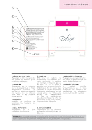 ΥΠΟΔΕΙΞΗ: Η σειρά LR COLOURS δεν περιλαμβάνει πτυσσόμενα κουτιά συσκευασίας. Τα συστατικά των
σχετικών προϊόντων αναγράφονται στο εγχειρίδιο και στις συσκευασίες των προϊόντων.
1.
2.
6.
3.
7.
8.
4.
1. ΕΜΠΟΡΙΚΗ ΠΕΡΙΓΡΑΦΗ
Περιγράφει το είδος του προϊόντος
στη γλώσσα της εκάστοτε χώρας
στην οποία κυκλοφορεί.
2. ΣΥΣΤΑΤΙΚΑ
Πληροφορίες για τα συστατικά
και τις αναλογίες τους. Το πρώτο
αναφερόμενο συστατικό έχει
συνήθως τη μεγαλύτερη αναλογία
στο προϊόν, ενώ το τελευταίο
είναι αυτό με τη μικρότερη
περιεκτικότητα.
3. ΠΟΣΟΤΗΤΑ
Αναφέρει την ποσότητα του
προϊόντος που περιέχεται στη
συσκευασία.
4. ΧΩΡΑ ΠΑΡΑΓΩΓΗΣ
Πληροφορίες για τη χώρα
παραγωγής του προϊόντος.
5. ΣΗΜΑ EAC
EAC είναι το σύμβολο της
Ευρασιατικής Συμμόρφωσης (Eu-
rasian Conformity). Τα προϊόντα
με ελεύθερη κυκλοφορία φέρουν
το σήμα EAC, με το οποίο ο
κ α τ α σ κ ε υ α σ τ ή ς / π ρ ο μ η θ ε υ τ ή ς
επιβεβαιώνει ότι το προϊόν έχει
υποβληθεί σε όλες τις απαραίτητες
διαδικασίες συμμόρφωσης σε ένα
κράτος μέλος της Τελωνειακής
Ένωσης και ανταποκρίνεται
σε όλες τις προβλεπόμενες
τεχνικές απαιτήσεις στα μέλη της
τελωνειακής ένωσης μεταξύ Ρωσίας,
Λευκορωσίας και Καζακστάν.
6. ΚΑΤΑΣΚΕΥΑΣΤΗΣ
Πληροφορίες για τον υπεύθυνο
κυκλοφορίας του προϊόντος και την
έδρα του.
7. PERIOD AFTER OPENING
Πληροφορίες για τη χρονική περίοδο
που μπορεί να χρησιμοποιηθεί ένα
προϊόν μετά το άνοιγμά του.
8. ΑΡΙΘΜΟΣ ΠΑΡΤΙΔΑΣ
Οι αριθμοί παρτίδας
χρησιμοποιούνται για τη σαφή
επισήμανση των προϊόντων και
διασφαλίζουν την απρόσκοπτη
ανιχνευσιμότητα κάθε παρτίδας.
26.03.2018
34567896
5.
3. ΠΛΗΡΟΦΟΡΙΕΣ ΠΡΟΪΟΝΤΩΝ
Product Manual 2018 GR.indb 179 20-Dec-17 11:14:23 AM
 