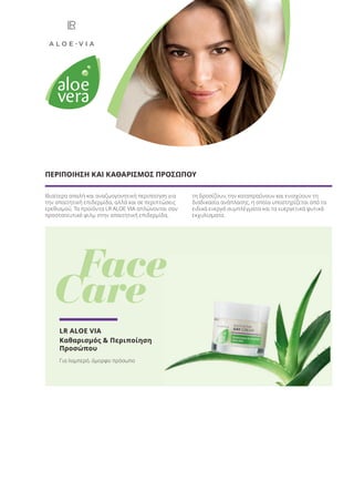 Ιδιαίτερα απαλή και αναζωογονητική περιποίηση για
την απαιτητική επιδερμίδα, αλλά και σε περιπτώσεις
ερεθισμού. Τα προϊόντα LR ALOE VIA απλώνονται σαν
προστατευτικό φιλμ στην απαιτητική επιδερμίδα,
τη δροσίζουν, την καταπραΰνουν και ενισχύουν τη
διαδικασία ανάπλασης, η οποία υποστηρίζεται από τα
ειδικά ενεργά συμπλέγματα και τα ευεργετικά φυτικά
εκχυλίσματα.
ΠΕΡΙΠΟΙΗΣΗ ΚΑΙ ΚΑΘΑΡΙΣΜΟΣ ΠΡΟΣΩΠΟΥ
Face
Care
LR ALOE VIA
Καθαρισμός & Περιποίηση
Προσώπου
Για λαμπερό, όμορφο πρόσωπο
Face
Product Manual 2018 GR.indb 18 20-Dec-17 11:04:14 AM
 