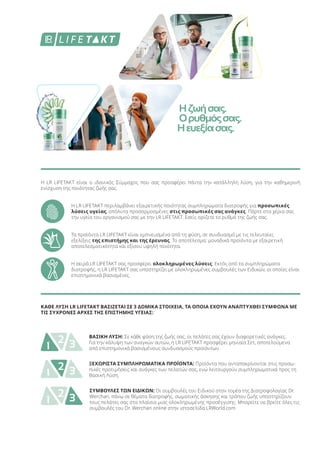 Η LR LIFETAKT είναι ο ιδανικός Σύμμαχος που σας προσφέρει πάντα την κατάλληλη λύση, για την καθημερινή
ενίσχυση της ποιότητας ζωής σας.
Η LR LIFETAKT περιλαμβάνει εξαιρετικής ποιότητας συμπληρώματα διατροφής για προσωπικές
λύσεις υγείας, απόλυτα προσαρμοσμένες στις προσωπικές σας ανάγκες. Πάρτε στα χέρια σας
την υγεία του οργανισμού σας με την LR LIFETAKT. Εσείς ορίζετε το ρυθμό της ζωής σας.
Τα προϊόντα LR LIFETAKT είναι εμπνευσμένα από τη φύση, σε συνδυασμό με τις τελευταίες
εξελίξεις της επιστήμης και της έρευνας. Το αποτέλεσμα: μοναδικά προϊόντα με εξαιρετική
αποτελεσματικότητα και εξίσου υψηλή ποιότητα.
Η σειρά LR LIFETAKT σας προσφέρει ολοκληρωμένες λύσεις: Εκτός από τα συμπληρώματα
διατροφής, η LR LIFETAKT σας υποστηρίζει με ολοκληρωμένες συμβουλές των Ειδικών, οι οποίες είναι
επιστημονικά βασισμένες.
1 32 ΒΑΣΙΚΗ ΛΥΣΗ: Σε κάθε φάση της ζωής σας, οι πελάτες σας έχουν διαφορετικές ανάγκες.
Για την κάλυψη των αναγκών αυτών, η LR LIFETAKT προσφέρει μηνιαία Σετ, αποτελούμενα
από επιστημονικά βασισμένους συνδυασμούς προϊόντων.
1 32 ΞΕΧΩΡΙΣΤΑ ΣΥΜΠΛΗΡΩΜΑΤΙΚΑ ΠΡΟΪΟΝΤΑ: Προϊόντα που ανταποκρίνονται στις προσω-
πικές προτιμήσεις και ανάγκες των πελατών σας, ενώ λειτουργούν συμπληρωματικά προς τη
Βασική Λύση.
1 32 ΣΥΜΒΟΥΛΕΣ ΤΩΝ ΕΙΔΙΚΩΝ: Οι συμβουλές του Ειδικού στον τομέα της Διατροφολογίας Dr.
Werchan, πάνω σε θέματα διατροφής, σωματικής άσκησης και τρόπου ζωής υποστηρίζουν
τους πελάτες σας στα πλαίσια μιας ολοκληρωμένης προσέγγισης. Μπορείτε να βρείτε όλες τις
συμβουλές του Dr. Werchan online στην ιστοσελίδα LRWorld.com
ΚΑΘΕ ΛΥΣΗ LR LIFETAKT ΒΑΣΙΖΕΤΑΙ ΣΕ 3 ΔΟΜΙΚΑ ΣΤΟΙΧΕΙΑ, ΤΑ ΟΠΟΙΑ ΕΧΟΥΝ ΑΝΑΠΤΥΧΘΕΙ ΣΥΜΦΩΝΑ ΜΕ
ΤΙΣ ΣΥΧΡΟΝΕΣ ΑΡΧΕΣ ΤΗΣ ΕΠΙΣΤΗΜΗΣ ΥΓΕΙΑΣ:
Ηζωήσας.
Ορυθμόςσας.
Ηευεξίασας.
Product Manual 2018 Chapter 4 - Nutrition.indd 183 20-Dec-17 12:03:50 PM
 
