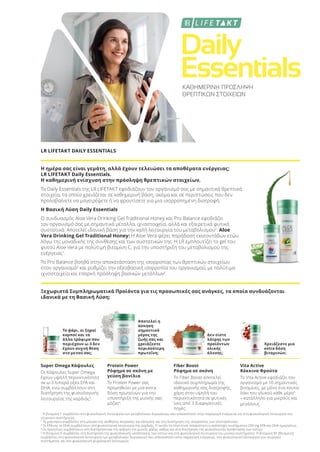 Daily
Essentials
Daily
Essentials
Daily
ΚΑΘΗΜΕΡΙΝΗ ΠΡΟΣΛΗΨΗ
ΘΡΕΠΤΙΚΩΝ ΣΤΟΙΧΕΙΩΝ
LR LIFETAKT DAILY ESSENTIALS
Η ημέρα σας είναι γεμάτη, αλλά έχουν τελειώσει τα αποθέματα ενέργειας;
LR LIFETAKT Daily Essentials.
Η καθημερινή ενίσχυση στην πρόσληψη θρεπτικών στοιχείων.
Τα Daily Essentials της LR LIFETAKT εφοδιάζουν τον οργανισμό σας με σημαντικά θρεπτικά
στοιχεία, τα οποία χρειάζεται σε καθημερινή βάση, ακόμα και σε περιπτώσεις που δεν
προλαβαίνετε να μαγειρέψετε ή να φροντίσετε για μια ισορροπημένη διατροφή.
Η Βασική Λύση Daily Essentials
Ο συνδυασμός Aloe Vera Drinking Gel Traditional Honey και Pro Balance εφοδιάζει
τον οργανισμό σας με σημαντικά μέταλλα, ιχνοστοιχεία, αλλά και εξαιρετικά φυτικά
συστατικά. Αποτελεί ιδανική βάση για την καλή λειτουργία του μεταβολισμού1
. Aloe
Vera Drinking Gel Traditional Honey: H Aloe Vera φέρει παράδοση εκατοντάδων ετών,
λόγω της μοναδικής της σύνθεσης και των συστατικών της. Η LR εμπλουτίζει το gel του
φυτού Aloe Vera με πολύτιμη βιταμίνη C, για την υποστήριξη του μεταβολισμού της
ενέργειας1
.
Το Pro Balance βοηθά στην αποκατάσταση της ισορροπίας των θρεπτικών στοιχείων
στον οργανισμό2
και ρυθμίζει την οξεοβασική ισορροπία του οργανισμού, με πολύτιμα
ιχνοστοιχεία και επαρκή πρόσληψη βασικών μετάλλων2
.
Ξεχωριστά Συμπληρωματικά Προϊόντα για τις προσωπικές σας ανάγκες, τα οποία συνδυάζονται
ιδανικά με τη Βασική Λύση:
Το ψάρι, οι ξηροί
καρποί και τα
άλλα τρόφιμα που
περιέχουν ω-3 δεν
έχουν συχνή θέση
στο μενού σας;
Αποτελεί η
άσκηση
σημαντικό
μέρος της
ζωής σας και
χρειάζεστε
περισσότερη
πρωτεΐνη;
Δεν είστε
λάτρης των
προϊόντων
ολικής
άλεσης;
Χρειάζεστε μια
extra δόση
βιταμινών;
Super Omega Κάψουλες
Οι Κάψουλες Super Omega
έχουν υψηλή περιεκτικότητα
σε ω-3 λιπαρά οξέα EPA και
DHA, ενώ συμβάλλουν στη
διατήρηση της φυσιολογικής
λειτουργίας της καρδιάς3
.
Protein Power
Ρόφημα σε σκόνη με
γεύση βανίλια
Το Protein Power σας
προμηθεύει με μια extra
δόση πρωτεϊνών για την
υποστήριξη της μυϊκής σας
μάζας4
.
Fiber Boost
Ρόφημα σε σκόνη
Το Fiber Boost αποτελεί
ιδανικό συμπλήρωμα της
καθημερινής σας διατροφής,
χάρη στην υψηλή του
περιεκτικότητα σε φυτικές
ίνες από 3 διαφορετικές
πηγές.
Vita Active
Κόκκινα Φρούτα
Το Vita Active εφοδιάζει τον
οργανισμό με 10 σημαντικές
βιταμίνες, με μόνο ένα κουτα-
λάκι του γλυκού κάθε μέρα5
– κατάλληλο για μικρούς και
μεγάλους.
1
Η βιταμίνη C συμβάλλει στη φυσιολογική λειτουργία των μεταβολικών διεργασιών που αποσκοπούν στην παραγωγή ενέργειας και στη φυσιολογική λειτουργία του
νευρικού συστήματος.
2
Το μαγνήσιο συμβάλλει στη μείωση της αίσθησης κούρασης και κόπωσης και στη διατήρηση της ισορροπίας των ηλεκτρολυτών.
3
Το EPA και το DHA συμβάλλουν στη φυσιολογική λειτουργία της καρδιάς. Γι’ αυτόν το λόγο είναι απαραίτητη η πρόσληψη τουλάχιστον 250 mg EPA και DHA ημερησίως.
4
Οι πρωτεΐνες συμβάλλουν στη διατήρηση και την αύξηση της μυϊκής μάζας, καθώς και στη διατήρηση της φυσιολογικής κατάστασης των οστών.
5
Η βιταμίνη D συμβάλλει στη διατήρηση της φυσιολογικής κατάστασης των οστών και στη φυσιολογική λειτουργία του μυϊκού συστήματος. Η βιταμίνη Β1 (θειαμίνη)
συμβάλλει στη φυσιολογική λειτουργία των μεταβολικών διεργασιών που αποσκοπούν στην παραγωγή ενέργειας, στη φυσιολογική λειτουργία του νευρικού
συστήματος και στη φυσιολογική ψυχολογική λειτουργία.
Product Manual 2018 GR.indb 187 20-Dec-17 11:16:27 AM
 