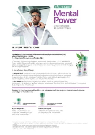 Mental
PowerΥΨΗΛΕΣ ΕΠΙΔΟΣΕΙΣ
ΣΕ ΚΑΘΕ ΠΕΡΙΠΤΩΣΗ
LR LIFETAKT MENTAL POWER
Προκλήσεις στην καθημερινότητα σε συνδυασμό με έντονο τρόπο ζωής;
LR LIFETAKT MENTAL POWER.
Η ενίσχυση σε δύναμη και καθαρή σκέψη.
Ο μοναδικός, απόλυτα συντονισμένος συνδυασμός προϊόντων της LR LIFETAKT Mental
Power σας βοηθά να εξουδετερώσετε τις αρνητικές επιπτώσεις του στρες στον οργανισμό
σας1
ενώ σας χαρίζει ενέργεια, ώστε να παραμένετε συγκεντρωμένοι και να δίνετε συνεχώς
τον καλύτερό σας εαυτό2
.
Η Βασική Λύση Mental Power
Το Mind Master προστατεύει τα κύτταρα από το οξειδωτικό στρες1
, ενώ συμβάλλει στη
φυσιολογική λειτουργία των μεταβολικών διεργασιών που αποσκοπούν στην παραγωγή
ενέργειας καθώς και στη φυσιολογική λειτουργία του νευρικού συστήματος, χάρη στις
σημαντικές βιταμίνες3
και τα μεταλλικά στοιχεία2
που περιέχει.
Το Pro Balance υποστηρίζει την ισορροπία μεταξύ των οξέων και των βάσεων4
του
οργανισμού, ενώ μειώνει την αίσθηση κούρασης και κόπωσης5
. Για όλους, όσοι ακολουθούν έναν έντονο τρόπο
ζωής στοχεύοντας στην επιτυχία.
Ξεχωριστά Συμπληρωματικά Προϊόντα για τις προσωπικές σας ανάγκες, τα οποία συνδυάζονται
ιδανικά με τη Βασική Λύση:
Θέλετε να αποκτήσετε
ευεξία;
Ψάχνετε για μια απλή και
γρήγορη λύση;
Pro 12 Κάψουλες
Το Pro 126
υποστηρίζει τον
οργανισμό, προσφέροντας μια
αίσθηση γενικής ευεξίας.
Colostrum Liquid
Το Colostrum Liquid είναι κατάλληλο
για γρήγορη, άμεση κατανάλωση.
1
Η βιταμίνη Ε που περιέχει το Mind Master συμβάλλει στην προστασία των κυττάρων ενάντια στο οξειδωτικό στρες.
2
Η θειαμίνη και η βιταμίνη Β12 που περιέχει το Mind Master συμβάλλουν στη φυσιολογική λειτουργία των μεταβολικών διεργασιών που αποσκοπούν στην παραγωγή
ενέργειας.
3
Η βιταμίνη Β12 που περιέχει το Mind Master συμβάλλει στη φυσιολογική ψυχολογική λειτουργία.
4
Το μαγνήσιο που περιέχει το Pro Balance συμβάλλει στη διατήρηση της ισορροπίας των ηλεκτρολυτών.
5
Το μαγνήσιο που περιέχει το Pro Balance συμβάλλει στη μείωση της αίσθησης κούρασης και κόπωσης.
6
Αριθμός Πρωτοκόλλου.: DE 10 2010 030 546 A1
Product Manual 2018 GR.indb 188 20-Dec-17 11:16:37 AM
 