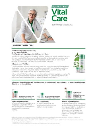Vital
Care
ΖΩΝΤΑΝΙΑ ΣΕ ΚΑΘΕ ΗΛΙΚΙΑ
LR LIFETAKT VITAL CARE
Κάνετε νέα σχέδια για το μέλλον;
LR LIFETAKT Vital Care
Η καθημερινή ενίσχυση για περισσότερη ζωντάνια
Κάνετε συνεχώς νέα σχέδια για το μέλλον. Η ήρεμη, χαλαρή ζωή δεν σας ικανοποιεί. Η Vital
Care από την LR LIFETAKT σας υποστηρίζει σε ακριβώς αυτό το κομβικό σημείο της ζωής
σας, προσφέροντας αποτελεσματική υποστήριξη στο μεταβολισμό, το κυκλοφορικό
σύστημα και την καρδιά1
, ενώ σας χαρίζει περισσότερη ζωντάνια1
.
Η Βασική Λύση Vital Care
Σ’ αυτή τη χρονική περίοδο, κατά την οποία χρειάζεστε επιπλέον υποστήριξη, το Aloe Vera
Drinking Gel Intense Sivera μπορεί να συμβάλει σημαντικά. H Aloe Vera φέρει παράδοση
εκατοντάδων ετών, λόγω της μοναδικής της σύνθεσης και των συστατικών της. Η LR
εμπλουτίζει το gel του φυτού Aloe Vera με εκχύλισμα κνίδης.
Επίσης, το Reishi Plus1
φροντίζει για τη φυσιολογική λειτουργία των αιμοφόρων αγγείων. Το
Reishi είναι γνωστό από την παράδοση της Άπω Ανατολής ως “μανιτάρι της μακροζωίας”,
ενώ χρησιμοποιείται εδώ και αιώνες σε φυσικές θεραπευτικές μεθόδους.
Ξεχωριστά Συμπληρωματικά Προϊόντα για τις προσωπικές σας ανάγκες, τα οποία συνδυάζονται
ιδανικά με τη Βασική Λύση:
Θέλετε να ενισχύσετε την
υγεία της καρδιάς σας;
Θέλετε να αποκτήσετε μια
αίσθηση γενικής ευεξίας;
Δεν θέλετε να
ορίζουν την
καθημερινότητά σας
τα σημάδια της
εμμηνόπαυσης;
Super Omega Κάψουλες
Το Super Omega σας εφοδιάζει με τα
απαραίτητα λιπαρά οξέα EPA και
DHA, συμβάλλοντας σημαντικά στη
φυσιολογική λειτουργία της
καρδιάς2
.
Pro 12 Κάψουλες
Το Pro 123
υποστηρίζει τον
οργανισμό, προσφέροντας μια
αίσθηση γενικής ευεξίας.
Woman Phyto Κάψουλες
Το Woman Phyto χαρίζει υποστήριξη
κατά τη διάρκεια της εμμηνόπαυσης,
ενώ περιέχει ασβέστιο και βιταμίνη
D για τη διατήρηση της καλής
κατάστασης των οστών και των
δοντιών4
. Το εκχύλισμα κόκκινου
τριφυλλιού προσφέρει επιπλέον
ενίσχυση.
1
Η βιταμίνη C συμβάλλει στη φυσιολογική λειτουργία των μεταβολικών διεργασιών που αποσκοπούν στην παραγωγή ενέργειας. H βιταμίνη C συμβάλλει στο
φυσιολογικό σχηματισμό του κολλαγόνου για την φυσιολογική λειτουργία των αιμοφόρων αγγείων.
2
Οι Super Omega Κάψουλες περιέχουν EPA και DHA, τα οποία συμβάλλουν στη φυσιολογική λειτουργία της καρδιάς. Γι’ αυτόν το λόγο είναι απαραίτητη η πρόσληψη
τουλάχιστον 250 mg EPA και DHA ημερησίως.
3
Αριθμός Πρωτοκόλλου.: DE 10 2010 030 546 A1
4
Η βιταμίνη D και το ασβέστιο συμβάλλουν στη διατήρηση της καλής κατάστασης των οστών και των δοντιών.
Product Manual 2018 GR.indb 189 20-Dec-17 11:16:47 AM
 