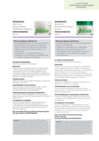 ΣΕ ΠΟΙΟΥΣ ΑΠΕΥΘΥΝΕΤΑΙ
Κατάλληλη για κάθε τύπο επιδερμίδας.
ΙΔΙΟΤΗΤΕΣ
Περιποιείται εντατικά την επιδερμίδα του προσώπου
κατά τη διάρκεια της νύχτας. Χαρίζει ενυδάτωση και
υποστηρίζει τη διαδικασία ανάπλασης της επιδερμίδας
κατά τη διάρκεια του ύπνου. Με απαλή υφή και
χαλαρωτικό άρωμα. Ο συνδυασμός από 50% Aloe Vera,
βιολογικό εκχύλισμα ελιάς και ελαιόλαδο αναζωογονεί
την επιδερμίδα κατά τη διάρκεια της νύχτας.
ΤΡΟΠΟΣ ΧΡΗΣΗΣ
Εφαρμόστε κάθε βράδυ σε καθαρή επιδερμίδα, στο
πρόσωπο, το λαιμό και το ντεκολτέ.
ΠΛΗΡΟΦΟΡΙΕΣ ΓΙΑ ΤΑ ΣΥΣΤΑΤΙΚΑ
Ένας πλούσιος συνδυασμός από φυτικά λίπη και
εστέρες κεριού, ο οποίος ενισχύεται από σκουαλένιο,
Glycerin και βιταμίνη Α.
ΠΡΟΤΕΙΝΟΜΕΝΟΣ ΣΥΝΔΥΑΣΜΟΣ ΠΡΟΪΟΝΤΩΝ
Η Aloe Vera Κρέμα Ημέρας Πολλαπλών Δράσεων και
η Αναζωογονητική Κρέμα Ματιών αποτελούν ιδανικό
συμπλήρωμα.
Η ΣΥΜΒΟΥΛΗ ΤΟΥ ΕΙΔΙΚΟΥ
Αν έχετε επιδερμίδα με τάση ξηρότητας και συχνό
αίσθημα τραβήγματος, μπορείτε να χρησιμοποιείτε
την Αναπλαστική Κρέμα Νυκτός και την ημέρα, όποτε
αισθάνεστε ότι η επιδερμίδα σας έχει ανάγκη από
εντατική ενυδάτωση.
Έχει κατατεθεί Αίτηση για Δίπλωμα
Ευρεσιτεχνίας:
Αρ. Πρωτοκόλλου DE 2010 030 654.1
ΣΕ ΠΟΙΟΥΣ ΑΠΕΥΘΥΝΕΤΑΙ
Κατάλληλη για κάθε τύπο επιδερμίδας.
ΙΔΙΟΤΗΤΕΣ
Ενυδατική κρέμα, για απαλή και λαμπερή επιδερμίδα. Με
απαλό άρωμα και βελούδινη υφή που χαρίζει εντατική
ενυδάτωση και μειώνει την αίσθηση τραβήγματος της
επιδερμίδας. Μπορεί να χρησιμοποιηθεί και ως βάση για το
μακιγιάζ. Με 50% Aloe Vera και βιολογικό εκχύλισμα ελιάς, το
οποίο έχει αντιοξειδωτική δράση.
ΤΡΟΠΟΣ ΧΡΗΣΗΣ
Εφαρμόστε κάθε πρωί σε καθαρή επιδερμίδα, στο πρόσωπο,
το λαιμό και το ντεκολτέ.
ΠΛΗΡΟΦΟΡΙΕΣ ΓΙΑ ΤΑ ΣΥΣΤΑΤΙΚΑ
Ένας συνδυασμός από φυτικά έλαια και κερί, ο οποίος
ενισχύεται από λάδι από κουκούτσι σταφυλιού,
φυτογλυκερίδια και βούτυρο Shea (καριτέ).
ΠΡΟΤΕΙΝΟΜΕΝΟΣ ΣΥΝΔΥΑΣΜΟΣ ΠΡΟΪΟΝΤΩΝ
Συνιστάται η συνδυαστική χρήση της Αναζωογονητικής
Κρέμας Ματιών και της Αναπλαστικής Κρέμας Νυκτός από τη
σειρά Aloe Vera.
Η ΣΥΜΒΟΥΛΗ ΤΟΥ ΕΙΔΙΚΟΥ
Η Aloe Vera Κρέμα Ημέρας Πολλαπλών Δράσεων είναι
ιδανική σαν βάση για το μακιγιάζ και χαρίζει στην
επιδερμίδα σας εντυπωσιακή λάμψη που διαρκεί πολλές
ώρες. Η Aloe Vera Αναπλαστική Κρέμα Νυκτός αποτελεί
ιδανικό συμπλήρωμα.
Έχει κατατεθεί Αίτηση για Δίπλωμα Ευρεσιτεχνίας:
Αρ. Πρωτοκόλλου DE 2010 030 654.1
ΟΝΟΜΑΣΙΑ
Aloe Vera
Κρέμα Ημέρας
Πολλαπλών Δράσεων
ΠΕΡΙΕΧΟΜΕΝΟ
50 ml
ΟΝΟΜΑΣΙΑ
Aloe Vera
Αναπλαστική Κρέμα
Νυκτός
ΠΕΡΙΕΧΟΜΕΝΟ
50 ml
1.2 ALOE VERA
ΠΕΡΙΠΟΙΗΣΗ & ΚΑΘΑΡΙΣΜΟΣ
ΠΡΟΣΩΠΟΥ
Πλεονεκτήματα προϊόντος
• Με 50% gel Aloe Vera, βιολογικό εκχύλισμα
ελιάς & έλαιο από κουκούτσι σταφυλιού
• Χαρίζει εντατική ενυδάτωση και διατηρεί
υψηλό το φυσικό επίπεδο υγρασίας της
επιδερμίδας
• Προστατεύει την επιδερμίδα από τις
επιδράσεις του εξωτερικού περιβάλλοντος
• Για απαλή, λαμπερή επιδερμίδα
Πλεονεκτήματα προϊόντος
• Με 50% gel Aloe Vera, βιολογικό εκχύλισμα
ελιάς και ελαιόλαδο
• Θρέφει και αναπλάθει την επιδερμίδα
• Βελτιώνει τη φυσική λειτουργία της
επιδερμίδας κατά τη διάρκεια της νύχτας
• Ξεκουράζει την επιδερμίδα και χαρίζει
σφριγηλότητα
Ingredients Aloe Barbadensis Leaf Juice, Aqua (Water), Octyldodecyl
Myristate, Neopentyl Glycol Diheptanoate, Glycerin, Octocrylene, PEG-40
Stearate, C12-15 Alkyl Benzoate, Butyl Methoxydibenzoylmethane, Sodium
Polyacrylate, Octyldodecanol, Vitis Vinifera (Grape) Seed Oil, Glyceryl Stea-
rate, Phenoxyethanol Ammonium Acryloyldimethyltaurate/VP Copolymer,
Phytosteryl Canola Glycerides, Cetearyl Alcohol, Butyrospermum Parkii (Shea
Butter), Steareth-2, Parfum (Fragrance), Olea Europea (Olive) Fruit Extract,
Ethylhexylglycerin, Ethylhexyl Methoxycinnamate, Lactic Acid, Ethylhexyl Sa-
licylate, Linalool, Citric Acid, Hexyl Cinnamal, Hydroxyisohexyl 3-Cyclohexene
Carboxaldehyde, Butylphenyl Methylpropional, Potassium Sorbate, Sodium
Benzoate, Benzyl Salicylate, Alpha-Isomethyl Ionone, Citronellol, Eugenol,
Limonene, Sorbic Acid, CI 61570 (Green 5), CI 19140 (Yellow 5)
Ingredients Aloe Barbadensis Leaf Juice, Aqua (Water), Cetearyl Isononanoa-
te, Dimethicone, Isopropyl Isostearate, Squalane, Cetearyl Alcohol, Ethylhexyl
Palmitate, Glycerin, Isostearyl Hydroxystearate, Glyceryl Stearate, PEG-100
Stearate, Cetearyl Glucoside, Olea Europea (Olive) Fruit Oil, Phenoxyethanol,
PEG-6 Isostearate, Acrylates / C10-30 Alkyl Acrylate Crosspolymer, Lecithin,
Penthylene Glycol, Olea Europea (Olive) Fruit Extract, Parfum (Fragrance),
Sodium Hydroxide, Ethylhexylglycerin, Polysorbate 20, Alcohol, Retinol, Lactic
Acid, Citric Acid, Sodium Benzoate, Potassium Sorbate, Linalool, Hexyl Cinna-
mal, Hydroxyisohexyl 3-Cyclohexene Carboxaldehyde, Butylphenyl Methyl-
propional, Benzyl Salicylate, Alpha-Isomethyl Ionone, Potassium Phosphate,
Citronellol, Eugenol, Limonene, Sorbic Acid, CI 61570 (Green 5)
Product Manual 2018 GR.indb 19 20-Dec-17 11:04:18 AM
 