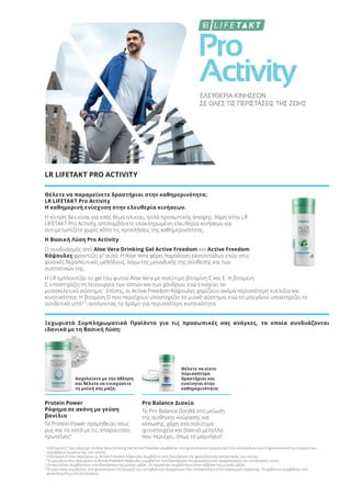 Pro
Activity
ΕΛΕΥΘΕΡΙΑ ΚΙΝΗΣΕΩΝ
ΣΕ ΟΛΕΣ ΤΙΣ ΠΕΡΙΣΤΑΣΕΙΣ ΤΗΣ ΖΩΗΣ
LR LIFETAKT PRO ACTIVITY
Θέλετε να παραμείνετε δραστήριοι στην καθημερινότητα;
LR LIFETAKT Pro Activity
Η καθημερινή ενίσχυση στην ελευθερία κινήσεων.
Η κίνηση δεν είναι για εσάς θέμα ηλικίας, αλλά προσωπικής άποψης. Χάρη στην LR
LIFETAKT Pro Activity, απολαμβάνετε ολοκληρωμένη ελευθερία κινήσεων και
αντιμετωπίζετε χωρίς κόπο τις προκλήσεις της καθημερινότητας.
Η Βασική Λύση Pro Activity
Ο συνδυασμός από Aloe Vera Drinking Gel Active Freedom και Active Freedom
Κάψουλες φροντίζει γι' αυτό. H Aloe Vera φέρει παράδοση εκατοντάδων ετών στις
φυσικές θεραπευτικές μεθόδους, λόγω της μοναδικής της σύνθεσης και των
συστατικών της.
Η LR εμπλουτίζει το gel του φυτού Aloe Vera με πολύτιμη βιταμίνη C και Ε. Η βιταμίνη
C υποστηρίζει τη λειτουργία των οστών και των χόνδρων, ενώ ενισχύει το
μυοσκελετικό σύστημα.1
Επίσης, οι Active Freedom Κάψουλες χαρίζουν ακόμα περισσότερη ευελιξία και
κινητικότητα: Η βιταμίνη D που περιέχουν υποστηρίζει το μυϊκό σύστημα, ενώ το μαγγάνιο υποστηρίζει το
συνδετικό ιστό2,3
, ανοίγοντας το δρόμο για περισσότερη κινητικότητα.
Ξεχωριστά Συμπληρωματικά Προϊόντα για τις προσωπικές σας ανάγκες, τα οποία συνδυάζονται
ιδανικά με τη Βασική Λύση:
Ασχολείστε με την άθληση
και θέλετε να ενισχύσετε
τη μυϊκή σας μάζα;
Θέλετε να είστε
περισσότερο
δραστήριοι και
ευκίνητοι στην
καθημερινότητα;
Protein Power
Ρόφημα σε σκόνη με γεύση
βανίλια
Το Protein Power προμηθεύει τους
μυς και τα οστά με τις απαραίτητες
πρωτεΐνες4
.
Pro Balance Δισκία
Το Pro Balance βοηθά στη μείωση
της αίσθησης κούρασης και
κόπωσης, χάρη στα πολύτιμα
ιχνοστοιχεία και βασικά μέταλλα
που περιέχει, όπως το μαγνήσιο5
.
1
Η βιταμίνη C που περιέχει το Aloe Vera Drinking Gel Active Freedom συμβάλλει στο φυσιολογικό σχηματισμό του κολλαγόνου για τη φυσιολογική λειτουργία των
αιμοφόρων αγγείων και των οστών.
2
Η βιταμίνη D που περιέχουν οι Active Freedom Κάψουλες συμβάλλει στη διατήρηση της φυσιολογικής κατάστασης των οστών.
3
Το μαγγάνιο που περιέχουν οι Active Freedom Κάψουλες συμβάλλει στη διατήρηση του φυσιολογικού σχηματισμού του συνδετικού ιστού.
4
Οι πρωτεΐνες συμβάλλουν στη διατήρηση της μυϊκής μάζας. Οι πρωτεΐνες συμβάλλουν στην αύξηση της μυϊκής μάζας.
5
Το μαγνήσιο συμβάλλει στη φυσιολογική λειτουργία των μεταβολικών διεργασιών που αποσκοπούν στην παραγωγή ενέργειας. Το ασβέστιο συμβάλλει στη
φυσιολογική μυϊκή λειτουργία.
Product Manual 2018 GR.indb 192 20-Dec-17 11:17:21 AM
 