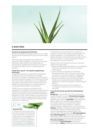 INFO
Ακεμαννάνη
Η Acemannan (ακεμαννάνη) είναι
ένα από τα σημαντικότερα συστα-
τικά της Aloe Vera. Η ουσία αυτή
ανήκει στους πολυσακχαρίτες και
αποθηκεύεται στα κύτταρα του
σώματος. Η ακεμαννάνη ξεδιπλώ-
νει την ευεργετική της δράση σε
συνδυασμό με τα πολυάριθμα ση-
μαντικά συστατικά της Aloe Vera.
Ένα φυτό με ξεχωριστές ιδιότητες
Χάρη στο μοναδικό συνδυασμό συστατικών της, η Aloe
Vera θεωρείται ιδιαίτερα πολύτιμη εδώ και εκατοντάδες
χρόνια.
Η Aloe Vera έχει ιδιαίτερα θετική επίδραση στον
οργανισμό, καθώς συμβάλλει σημαντικά στην επαρκή
πρόσληψη υγρών αλλά και στον εφοδιασμό του
οργανισμού σε απαραίτητα συστατικά, ενώ αποτελεί
την κατάλληλη βάση για όλα τα συμπληρωματικά
προϊόντα.
Η Aloe Vera της LR – ένα προϊόν υψηλότατης
ποιότητας
Η σφραγίδα ποιότητας του SGS INSTITUT FRESENIUS
αποτελεί μια από τις πιο αξιόπιστες αποδείξεις
ποιότητας στην αγορά. Το ανεξάρτητο αυτό Ινστιτούτο
διενεργεί αυστηρούς ελέγχους στα 4 Aloe Vera Drinking
Gels της LR κατά την καλλιέργεια και την επεξεργασία
των πρώτων υλών, καθώς και στο τελικό προϊόν, με τη
μέθοδο της δειγματοληψίας που λαμβάνει χώρα σε
τυχαία χρονικά διαστήματα σε μόνιμη βάση.
Το IASC είναι μια επιστημονική ομάδα ειδικού
ενδιαφέροντος, η δράση της οποίας επικεντρώνεται στη
διάδοση και την αξιοποίηση της γνώσης σχετικά με τις
ευεργετικές ιδιότητες του φυτού Aloe Vera. Με έδρα το
Maryland των ΗΠΑ, το IASC παρέχει πιστοποιήσεις για
τα Aloe Vera προϊόντα σύμφωνα με αυστηρά κριτήρια
ποιότητας, με στόχο την εξασφάλιση της εξαιρετικής
ποιότητας των προϊόντων.
Η καλλιέργεια της Aloe Vera γίνεται σε τεράστιες
εκτάσεις, οι οποίες είναι πλήρως ενσωματωμένες στο
φυσικό περιβάλλον. Η LR προμηθεύεται το gel του
φύλλου Aloe Vera αποκλειστικά από μια μεγάλη ορεινή
φυτεία του Μεξικού, η οποία συμμετέχει σε τοπικά
προγράμματα κοινωνικής ευθύνης.
Το gel αντλείται από τα φύλλα του φυτού, μέσα από
πολλά λεπτομερή στάδια:
1. Μηχανικός καθαρισμός κάθε φύλλου σε μια δεξαμενή
νερού, για την αφαίρεση των ρύπων και άλλων
υπολειμμάτων.
2. Γίνεται προσεκτική αφαίρεση του πράσινου
εξωτερικού φλοιού από το πάνω και το κάτω άκρο
του φύλλου, για να συγκεντρωθεί το παχύρρευστο
εσωτερικό του φύλλου, το οποίο έχει μορφή gel.
3. Ο χυμός του φύλλου Aloe Vera περνά από φίλτρα
πίεσης και στη συνέχεια ξεκινά μια διαδικασία
καθαρισμού, η οποία περιλαμβάνει πολλά διαδοχικά
βήματα.
4. Η εμφιάλωση του χυμού γίνεται σύμφωνα με
τις σύγχρονες τεχνολογίες και είναι έτοιμος για
αποστολή.
Γνωστά συστατικά της Aloe Vera Barbadensis
Miller
Βιταμίνες: Α, Β2, B3, B6, B12, C, PP, E, φυλλικό οξύ,
νιασίνη, β-καροτένιο, χολίνη Μεταλλικά στοιχεία:
ασβέστιο, κάλιο, μαγνήσιο, νάτριο, χαλκός, σίδηρος,
ψευδάργυρος, μαγγάνιο Αμινοξέα: λυσίνη, θρεονίνη,
βαλίνη, μεθειονίνη, ισολευκίνη, φαινυλαλανίνη,
τρυπτοφάνη, αργινίνη, ασπαρτικό οξύ, σερίνη,
γλουταμινικό οξύ, γλυκίνη, αλανίνη, τυροσίνη,
ιστιδίνη, προλίνη, υδροξυπρολίνη, κυστίνη, λευκίνη
Ένζυμα: οξειδάση, καταλάση, αμυλάση, βραδυκινάση,
κυτταρινάση, λιπάση, αλλινάση, φωσφατάση,
κρεατινική φωσφοκινάση, αφυδρογονάση, SGO
τρανσαμινάση, SGP τρανσαμινάση Μονοσακχαρίτες
και πολυσακχαρίτες: ακεμαννάνη, αραβινόζη,
γαλακτόζη, μανόζη, ραμνόζη, ξυλόζη, εξουρονικό οξύ,
γλυκουρονικό οξύ, γαλακτουρονικό οξύ, κυτταρίνη
Φυτικές στερόλες: καμπεστερόλη, λουπεόλη,
β-σιτοστερόλη Αμινοσάκχαρα: γλυκοζαμίνη,
γαλακτοζαμίνη Άλλα: μηλικό οξύ, λιγνίνη, σαπογενίνη
Η ALOE VERA
i
Product Manual 2018 GR.indb 195 20-Dec-17 11:17:35 AM
 