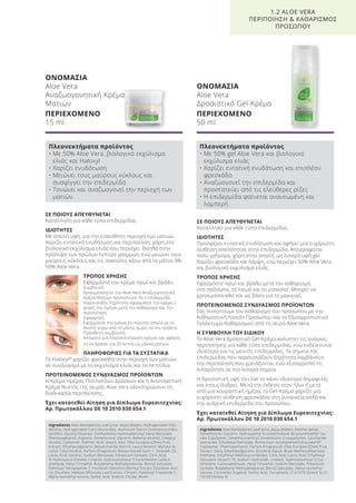 ΣΕ ΠΟΙΟΥΣ ΑΠΕΥΘΥΝΕΤΑΙ
Κατάλληλο για κάθε τύπο επιδερμίδας.
ΙΔΙΟΤΗΤΕΣ
Προσφέρει εντατική ενυδάτωση και αφήνει μια ευχάριστη
αίσθηση απαλότητας στην επιδερμίδα. Απορροφάται
πολύ γρήγορα, χάρη στην απαλή, μη λιπαρή υφή gel.
Χαρίζει φρεσκάδα και λάμψη, ενώ περιέχει 50% Aloe Vera
και βιολογικό εκχύλισμα ελιάς.
ΤΡΟΠΟΣ ΧΡΗΣΗΣ
Εφαρμόστε πρωί και βράδυ μετά τον καθαρισμό,
στο πρόσωπο, το λαιμό και το ντεκολτέ. Μπορεί να
χρησιμοποιηθεί και ως βάση για το μακιγιάζ.
ΠΡΟΤΕΙΝΟΜΕΝΟΣ ΣΥΝΔΥΑΣΜΟΣ ΠΡΟΪΟΝΤΩΝ
Σας συνιστούμε τον καθαρισμό του προσώπου με την
Καθαριστική Λοσιόν Προσώπου και το Εξισορροπιστικό
Γαλάκτωμα Καθαρισμού από τη σειρά Aloe Vera.
Η ΣΥΜΒΟΥΛΗ ΤΟΥ ΕΙΔΙΚΟΥ
Το Aloe Vera Δροσιτικό Gel-Κρέμα καλύπτει τις ανάγκες
περιποίησης για κάθε τύπο επιδερμίδας, ενώ ενδείκνυται
ιδιαίτερα για τις μεικτές επιδερμίδες. Τα σημεία της
επιδερμίδας που παρουσιάζουν ξηρότητα λαμβάνουν
την περιποίηση που χρειάζονται, ενώ εξισορροπεί τη
λιπαρότητα σε πιο λιπαρά σημεία.
Η δροσιστική υφή του Gel το κάνει ιδιαίτερα δημοφιλές
και στους άνδρες. Μετά την έκθεση στον ήλιο ή μετά
από μια κουραστική ημέρα, το Gel-Κρέμα χαρίζει μια
ευχάριστη αίσθηση φρεσκάδας στη γυναικεία αλλά και
την ανδρική επιδερμίδα του προσώπου.
Έχει κατατεθεί Αίτηση για Δίπλωμα Ευρεσιτεχνίας:
Αρ. Πρωτοκόλλου DE 10 2010 030 654.1
ΟΝΟΜΑΣΙΑ
Aloe Vera
Αναζωογονητική Κρέμα
Ματιών
ΠΕΡΙΕΧΟΜΕΝΟ
15 ml
ΣΕ ΠΟΙΟΥΣ ΑΠΕΥΘΥΝΕΤΑΙ
Κατάλληλη για κάθε τύπο επιδερμίδας.
ΙΔΙΟΤΗΤΕΣ
Με απαλή υφή, για την ευαίσθητη περιοχή των ματιών.
Χαρίζει εντατική ενυδάτωση και περιποίηση, χάρη στο
βιολογικό εκχύλισμα ελιάς που περιέχει. Βοηθά στην
πρόληψη των πρώτων λεπτών γραμμών, ενώ μειώνει τους
μαύρους κύκλους και τις σακούλες κάτω από τα μάτια. Με
50% Aloe Vera.
ΤΡΟΠΟΣ ΧΡΗΣΗΣ
Εφαρμόστε την κρέμα πρωί και βράδυ.
Συμβουλή:
Χρησιμοποιείτε την Aloe Vera Αναζωογονητική
Κρέμα Ματιών προληπτικά. Αν η επιδερμίδα
παρουσιάζει ξηρότητα, εφαρμόστε την κρέμα 2
φορές την ημέρα, μετά τον καθαρισμό και την
περιποίηση.
Εφαρμογή:
Εφαρμόστε την κρέμα χτυπώντας απαλά με το
δείκτη γύρω από τα μάτια, χωρίς να την τρίβετε.
Πρόσθετη συμβουλή:
Απλώστε μια πλούσια στρώση κρέμας και αφήστε
τη να δράσει για 20 λεπτά ως μάσκα ματιών.
ΠΛΗΡΟΦΟΡΙΕΣ ΓΙΑ ΤΑ ΣΥΣΤΑΤΙΚΑ
Το Haloxyl®
χαρίζει φρεσκάδα στην περιοχή των ματιών,
σε συνδυασμό με το εκχύλισμα ελιάς και τα πεπτίδια.
ΠΡΟΤΕΙΝΟΜΕΝΟΣ ΣΥΝΔΥΑΣΜΟΣ ΠΡΟΪΟΝΤΩΝ
Η Κρέμα Ημέρας Πολλαπλών Δράσεων και η Αναπλαστική
Κρέμα Νυκτός της σειράς Aloe Vera ολοκληρώνουν τη
διαδικασία περιποίησης.
Έχει κατατεθεί Αίτηση για Δίπλωμα Ευρεσιτεχνίας:
Αρ. Πρωτοκόλλου DE 10 2010 030 654.1
ΟΝΟΜΑΣΙΑ
Aloe Vera
Δροσιστικό Gel-Κρέμα
ΠΕΡΙΕΧΟΜΕΝΟ
50 ml
1.2 ALOE VERA
ΠΕΡΙΠΟΙΗΣΗ & ΚΑΘΑΡΙΣΜΟΣ
ΠΡΟΣΩΠΟΥ
Πλεονεκτήματα προϊόντος
• Με 50% Aloe Vera, βιολογικό εκχύλισμα
ελιάς και Haloxyl
• Χαρίζει ενυδάτωση
• Μειώνει τους μαύρους κύκλους και
συσφίγγει την επιδερμίδα
• Τονώνει και αναζωογονεί την περιοχή των
ματιών
Πλεονεκτήματα προϊόντος
• Με 50% gel Aloe Vera και βιολογικό
εκχύλισμα ελιάς
• Χαρίζει εντατική ενυδάτωση και επιπλέον
φρεσκάδα
• Αναζωογονεί την επιδερμίδα και
προστατεύει από τις ελεύθερες ρίζες
• Η επιδερμίδα φαίνεται ανανεωμένη και
λαμπερή
Ingredients Aloe Barbadensis Leaf Juice, Aqua (Water), Hydrogenated Poly-
decene, Hydrogenated Coco-Glucerides, Aluminum Starch Octenylsuccinate,
Sorbitol, Glyceryl Stearate, Diethylamino Hydroxybenzoyl Hexyl Benzoate,
Phenoxyethanol, Arginine, Dimethicone, Glycerin, Behenyl Alcohol, Cetearyl
Alcohol, Carbomer, Palmitic Acid, Stearic Acid, Olea Europea (Olive) Fruit
Extract, Ethylhexylglycerin, Biosaccharide Gum-4, Lauryl Alcohol, Myristyl Al-
cohol, Cetyl Alcohol, Parfum (Fragrance), Biosaccharide Gum-1, Steareth-20,
Lactic Acid, Lecithin, Sodium Benzoate, Potassium Sorbate, Citric Acid,
N-Hydroxysuccinimide, Linalool, Hydroxyisohexyl 3-Cyclohexene Carbox-
aldehyde, Hexyl Cinnamal, Butylphenyl Methylpropional, Benzyl Salicylate,
Palmitoyl Tetrapeptide-7, Hordeum Distichon (Barley) Extract, Disodium Ruti-
nyl Disulfate, Melissa Officinalis Leaf Extract, Chrysin, Palmitoyl Tripeptide-1,
Alpha-Isomethyl Ionone, Sorbic Acid, Sodium Citrate, Biotin
Ingredients Aloe Barbadensis Leaf Juice, Aqua (Water), Alcohol denat.,
Dimethicone, Glycerin, Hydroxyethyl Acrylate/Sodium Acryloyldimethyl Tau-
rate Copolymer, Dimethicone/Vinyl Dimethicone Crosspolymer, Saccharide
Isomerate, Ethylhexyl Palmitate, Ammonium Acryloyldimethyltaurate/VP
Copolymer, Phenoxyethanol, Parfum (Fragrance), Olea Europea (Olive) Fruit
Extract, Silica, Ethylhexylglycerin, Butylene Glycol, Butyl Methoxydibenzoyl-
methane, Ethylhexyl Methoxycinnamate, Citric Acid, Lactic Acid, Ethylhexyl
Salicylate, Isoceth-10, Sodium Hydroxide, Linalool, Hydroxyisohexyl 3-Cyc-
lohexene, Carboxaldehyde, Hexyl Cinnamal, Sodium Benzoate, Potassium
Sorbate, Butylphenyl Methylpropional, Benzyl Salicylate, Alpha-Isomethyl
Ionone, Citronellol, Eugenol, Sorbic Acid, Tocopherol, CI 61570 (Green 5), CI
19140 (Yellow 5)
Product Manual 2018 GR.indb 20 20-Dec-17 11:04:24 AM
 