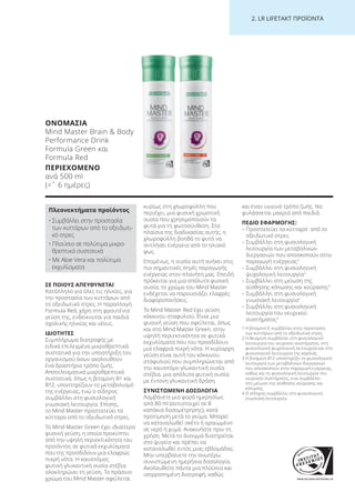 WWW.SGS-QUALITAETSSIEGEL.DE
2. LR LI ETA T ΠΡΟΪΟΝΤΑ
ΣΕ ΠΟΙΟΥΣ ΑΠΕΥΘΥΝΕΤΑΙ
Κατάλληλο για όλες τις ηλικίες, για
την προστασία των κυττάρων από
το οξειδωτικό στρες. Η παραλλαγή
Formula Red, χάρη στη φρουτένια
γεύση της, ενδείκνυται για παιδιά
σχολικής ηλικίας και νέους.
ΙΔΙΟΤΗΤΕΣ
Συμπλήρωμα διατροφής με
ειδικά επιλεγμένα μικροθρεπτικά
συστατικά για την υποστήριξη του
οργανισμού όσων ακολουθούν
ένα δραστήριο τρόπο ζωής.
Αποτελεσματικά μικροθρεπτικά
συστατικά, όπως η βιταμίνη B1 και
B12, υποστηρίζουν το μεταβολισμό
της ενέργειας, ενώ ο σίδηρος
συμβάλλει στη φυσιολογική
γνωσιακή λειτουργία. Επίσης,
το Mind Master προστατεύει τα
κύτταρα από το οξειδωτικό στρες.
Το Mind Master Green έχει ιδιαίτερα
φυσική γεύση, η οποία προκύπτει
από την υψηλή περιεκτικότητα του
προϊόντος σε φυτικά εκχυλίσματα
που της προσδίδουν μια ελαφρώς
πικρή νότα. Η καινοτόμος
φυτική γλυκαντική ουσία στέβια
ολοκληρώνει τη γεύση. Το πράσινο
χρώμα του Mind Master οφείλεται
κυρίως στη χλωροφύλλη που
περιέχει, μια φυσική χρωστική
ουσία που χρησιμοποιούν τα
φυτά για τη φωτοσύνθεση. Στα
πλαίσια της διαδικασίας αυτής, η
χλωροφύλλη βοηθά το φυτό να
αντλήσει ενέργεια από το ηλιακό
φως.
Επομένως, η ουσία αυτή ανήκει στις
πιο σημαντικές πηγές παραγωγής
ενέργειας στον πλανήτη μας. Επειδή
πρόκειται για μια απόλυτα φυσική
ουσία, το χρώμα του Mind Master
ενδέχεται να παρουσιάζει ελαφρές
διαφοροποιήσεις.
Το Mind Master Red έχει γεύση
κόκκινου σταφυλιού. Είναι μια
φυσική γεύση που οφείλεται, όπως
και στο Mind Master Green, στην
υψηλή περιεκτικότητα σε φυτικά
εκχυλίσματα που του προσδίδουν
μια ελαφριά πικρή νότα. Η κυρίαρχη
γεύση είναι αυτή του κόκκινου
σταφυλιού που συμπληρώνεται από
την καινοτόμο γλυκαντική ουσία
στέβια, μια απόλυτα φυτική ουσία
με έντονη γλυκαντική δράση.
ΣΥΝΙΣΤΩΜΕΝΗ ΔΟΣΟΛΟΓΙΑ
Λαμβάνετε μια φορά ημερησίως
από 80 ml (αντιστοιχεί σε 8
καπάκια δοσομέτρησης), κατά
προτίμηση μετά το γεύμα. Μπορεί
να καταναλωθεί σκέτο ή αραιωμένο
σε νερό ή χυμό. Ανακινήστε πριν τη
χρήση. Μετά το άνοιγμα διατηρείται
στο ψυγείο και πρέπει να
καταναλωθεί εντός μιας εβδομάδας.
Μην υπερβαίνετε την ανωτέρω
συνιστώμενη ημερήσια δοσολογία.
Ακολουθείτε πάντα μια πλούσια και
ισορροπημένη διατροφή, καθώς
και έναν υγιεινό τρόπο ζωής. Να
φυλάσσεται μακριά από παιδιά.
ΠΕΔΙΟ ΕΦΑΡΜΟΓΗΣ:
– Προστατεύει τα κύτταρα1
από το
οξειδωτικό στρες
– Συμβάλλει στη φυσιολογική
λειτουργία των μεταβολικών
διεργασιών που αποσκοπούν στην
παραγωγή ενέργειας3
– Συμβάλλει στη φυσιολογική
ψυχολογική λειτουργία2
– Συμβάλλει στη μείωση της
αίσθησης κόπωσης και κούρασης3
– Συμβάλλει στη φυσιολογική
γνωσιακή λειτουργία4
– Συμβάλλει στη φυσιολογική
λειτουργία του νευρικού
συστήματος2
1 Η βιταμίνη Ε συμβάλλει στην προστασία
των κυττάρων από το οξειδωτικό στρες.
2 Η θειαμίνη συμβάλλει στη φυσιολογική
λειτουργία του νευρικού συστήματος, στη
φυσιολογική ψυχολογική λειτουργία και στη
φυσιολογική λειτουργία της καρδιάς.
3 Η βιταμίνη Β12 υποστηρίζει τη φυσιολογική
λειτουργία των μεταβολικών διεργασιών
που αποσκοπούν στην παραγωγή ενέργειας,
καθώς και τη φυσιολογική λειτουργία του
νευρικού συστήματος, ενώ συμβάλλει
στη μείωση της αίσθησης κούρασης και
κόπωσης.
4 Ο σίδηρος συμβάλλει στη φυσιολογική
γνωσιακή λειτουργία.
ΟΝΟΜΑΣΙΑ
Mind Master Brain & Body
Performance Drink
Formula Green και
Formula Red
ΠΕΡΙΕΧΟΜΕΝΟ
ανά 500 ml
(=ˆ 6 ημέρες)
Πλεονεκτήματα προϊόντος
• Συμβάλλει στην προστασία
των κυττάρων από το οξειδωτι-
κό στρες
• Πλούσιο σε πολύτιμα μικρο-
θρεπτικά συστατικά
• Με Aloe Vera και πολύτιμα
εκχυλίσματα
Product Manual 2018 GR.indb 202 20-Dec-17 11:17:51 AM
 