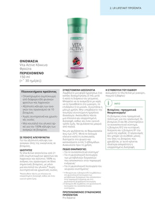 2. LR LI ETA T ΠΡΟΪΟΝΤΑ
ΣΕ ΠΟΙΟΥΣ ΑΠΕΥΘΥΝΕΤΑΙ
Για την αξιόπιστη κάλυψη των
αναγκών όλης της οικογένειας σε
βιταμίνες.
ΙΔΙΟΤΗΤΕΣ
Το Vita Active αποτελείται από 21
είδη συμπυκνωμένων φρούτων και
λαχανικών και καλύπτει 100% τις
ανάγκες του οργανισμού σε δέκα
σημαντικές βιταμίνες, με μόνο
μια κουταλιά του γλυκού.* Χωρίς
συντηρητικά και χρωστικές ουσίες.
*Ακολουθείτε πάντα μια πλούσια και
ισορροπημένη διατροφή, καθώς και έναν
υγιεινό τρόπο ζωής.
ΣΥΝΙΣΤΩΜΕΝΗ ΔΟΣΟΛΟΓΙΑ
Λαμβάνετε μια φορά ημερησίως ένα
καπάκι δοσομέτρησης (5 ml), μετά
ή κατά τη διάρκεια του γεύματος.
Μπορείτε να το αναμείξετε με νερό,
να το προσθέσετε στο γιαούρτι, το
επιδόρπιο ή το μούσλι. Συνιστάται η
μόνιμη χρήση. Μην υπερβαίνετε την
ανωτέρω συνιστώμενη ημερήσια
δοσολογία. Ακολουθείτε πάντα
μια πλούσια και ισορροπημένη
διατροφή, καθώς και έναν υγιεινό
τρόπο ζωής. Να φυλάσσεται μακριά
από παιδιά.
Να μην φυλάσσεται σε θερμοκρασία
άνω των 25°C. Μετά το άνοιγμα
κλείνετε καλά τη συσκευασία,
διατηρείτε στο ψυγείο και
καταναλώστε εντός 5 εβδομάδων.
Ανακινείστε πριν τη χρήση.
ΠΕΔΙΟ ΕΦΑΡΜΟΓΗΣ:
– Για το ανοσοποιητικό σύστημα2
– Για τη φυσιολογική λειτουργία
των μεταβολικών διεργασιών
που αποσκοπούν στην παραγωγή
ενέργειας1
– Για τη φυσιολογική λειτουργία του
νευρικού συστήματος1
1 Η θειαμίνη και η βιταμίνη Β12 συμβάλλουν
στη φυσιολογική λειτουργία των
μεταβολικών διεργασιών που αποσκοπούν
στην παραγωγή ενέργειας και στη
φυσιολογική ψυχολογική λειτουργία.
2 Η βιταμίνη Β6 συμβάλλει στη φυσιολογική
λειτουργία του ανοσοποιητικού
συστήματος.
ΠΡΟΤΕΙΝΟΜΕΝΟΣ ΣΥΝΔΥΑΣΜΟΣ
ΠΡΟΪΟΝΤΩΝ
Pro Balance
Η ΣΥΜΒΟΥΛΗ ΤΟΥ ΕΙΔΙΚΟΥ
Δοκιμάστε το Vita Active με γιαούρτι,
παγωτό ή βάφλες!
ΟΝΟΜΑΣΙΑ
Vita Active Κόκκινα
Φρούτα
ΠΕΡΙΕΧΟΜΕΝΟ
150 ml
(=ˆ 30 ημέρες)
Πλεονεκτήματα προϊόντος
• Ολοκληρωμένο συμπύκνωμα
από διάφορα είδη φυσικών
φρούτων και λαχανικών
• Αξιόπιστη κάλυψη των ανα-
γκών του οργανισμού σε 10
βιταμίνες
• Χωρίς συντηρητικά και χρωστι-
κές ουσίες
• Μια κουταλιά του γλυκού αρ-
κεί για την 100% κάλυψη των
αναγκών σε βιταμίνες
INFO
Βιταμίνες - πραγματικά
θαυματουργές!
Οι βιταμίνες είναι πραγματικά
πολύτιμες για τον οργανισμό: Οι
βιταμίνες D και B6 υποστηρίζουν
το ανοσοποιητικό σύστημα,
η βιταμίνη Β12 την κυτταρική
διαίρεση και η βιταμίνη Β1 την
υγεία της καρδιάς. Ο οργανισμός
δεν μπορεί να συνθέσει μόνος
του όλες τις βιταμίνες που
χρειάζεται, γι’ αυτό κρίνεται
ιδιαίτερα απαραίτητη η
ισορροπημένη διατροφή.
Product Manual 2018 GR.indb 204 20-Dec-17 11:17:56 AM
 