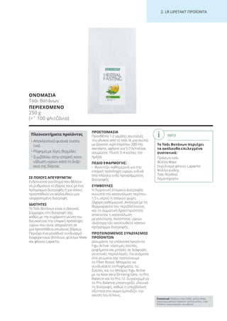 2. LR LI ETA T ΠΡΟΪΟΝΤΑ
ΣΕ ΠΟΙΟΥΣ ΑΠΕΥΘΥΝΕΤΑΙ
Ενδείκνυται για άτομα που θέλουν
να ρυθμίσουν το βάρος τους με ένα
πρόγραμμα διατροφής ή για όσους
προσπαθούν να ακολουθούν μια
ισορροπημένη διατροφή.
ΙΔΙΟΤΗΤΕΣ
Το Τσάι Βοτάνων είναι ο ιδανικός
Σύμμαχος στη διατροφή σας,
καθώς με την ευχάριστη γεύση του
διευκολύνει την επαρκή πρόσληψη
υγρών που είναι απαραίτητη σε
μια προσπάθεια απώλειας βάρους.
Περιέχει ένα μοναδικό συνδυασμό
διαφορετικών βοτάνων, φύλλων Mate
και φλοιού Lapacho.
ΠΡΟΕΤΟΙΜΑΣΙΑ
Προσθέστε 1-2 γεμάτες κουταλιές
του γλυκού από το τσάι σε μια κούπα
με βραστό νερό (περίπου 200 ml),
σκεπάστε, αφήστε για 5-7 λεπτά και
σουρώστε. Πίνετε 3-4 κούπες την
ημέρα.
ΠΕΔΙΟ ΕΦΑΡΜΟΓΗΣ:
– Φροντίζει καθημερινά για την
επαρκή πρόσληψη υγρών, ειδικά
στα πλαίσια ενός προγράμματος
διατροφής
ΣΥΜΒΟΥΛΕΣ
Η Γερμανική Εταιρεία Διατροφής
συνιστά την κατανάλωση περίπου
1,5 L νερού ή τσαγιού χωρίς
ζάχαρη καθημερινά. Ανάλογα με τη
θερμοκρασία του περιβάλλοντος
και τη σωματική δραστηριότητα
απαιτείται η κατανάλωση
μεγαλύτερης ποσότητας υγρών,
ιδιαίτερα εάν ακολουθείτε κάποιο
πρόγραμμα διατροφής.
ΠΡΟΤΕΙΝΟΜΕΝΟΣ ΣΥΝΔΥΑΣΜΟΣ
ΠΡΟΪΟΝΤΩΝ
Δοκιμάστε τα υπόλοιπα προϊόντα
Figu Active: νόστιμες σούπες,
ροφήματα και μπάρες σε διάφορες
γευστικές παραλλαγές. Για ανάμεσα
στα γεύματα σας προτείνουμε
το Fiber Boost. Μπορείτε να
συνδυάσετε τα Ροφήματα, τις
Σούπες και τις Μπάρες Figu Active
με τα Aloe Vera Drinking Gels, το Pro
Balance και το Pro 12. Συγκεκριμένα,
το Pro Balance υποστηρίζει ιδανικά
τη διατροφή, καθώς η υπερβολική
οξύτητα στο σώμα εμποδίζει την
καύση του λίπους.
ΟΝΟΜΑΣΙΑ
Τσάι Βοτάνων
ΠΕΡΙΕΧΟΜΕΝΟ
250 g
(=ˆ 100 φλιτζάνια)
Πλεονεκτήματα προϊόντος
• Αποκλειστικά φυσικά συστα-
τικά
• Ρόφημα με λίγες θερμίδες
• Συμβάλλει στην επαρκή κατα-
νάλωση υγρών κατά τη διάρ-
κεια της δίαιτας
INFO
Το Τσάι Βοτάνων περιέχει
τα ακόλουθα επιλεγμένα
συστατικά:
Πράσινο τσάι
Φύλλα Mate
Εκχύλισμα φλοιού Lapacho
Φύλλα κνίδης
Τσάι Rooibos
Λεμονόχορτο
Συστατικά Πράσινο τσάι (20%), φύλλα Mate,
εκχύλισμα φλοιού Lapacho, φύλλα κνίδης, τσάι
Rooibos, λεμονόχορτο, γλυκόριζα
Product Manual 2018 GR.indb 213 20-Dec-17 11:18:13 AM
 