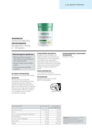 WWW.SGS-QUALITAETSSIEGEL.DE
2. LR LI ETA T ΠΡΟΪΟΝΤΑ
ΟΝΟΜΑΣΙΑ
Colostrum Κάψουλες
ΠΕΡΙΕΧΟΜΕΝΟ
60 κάψουλες / 30,9 g
(=ˆ 30 ημέρες)
ΣΕ ΠΟΙΟΥΣ ΑΠΕΥΘΥΝΕΤΑΙ
Για άνδρες και γυναίκες κάθε ηλικίας.
ΙΔΙΟΤΗΤΕΣ
Φυσικό προϊόν που περιέχει
πρωτόγαλα από αγελάδες Ευρώπης.
Οι κάψουλες περιέχουν 800 mg
πολύτιμη αποβουτυρωμένη σκόνη
βόειου πρωτογάλακτος ανά ημερήσια
δόση, ενώ είναι πρακτικές για χρήση
όταν βρίσκεστε καθ’ οδόν. Δεν έχει
γίνει προσθήκη χρωστικών και
συντηρητικών ουσιών.
ΣΥΝΙΣΤΩΜΕΝΗ ΔΟΣΟΛΟΓΙΑ
Λαμβάνετε πρωί και βράδυ μια
κάψουλα μαζί με λίγο νερό. Να μην
καταναλώνεται με ζεστά ροφήματα.
Να φυλάσσεται σε δροσερό και
ξηρό μέρος. Ακολουθείτε πάντα μια
πλούσια και ισορροπημένη διατροφή,
καθώς και έναν υγιεινό τρόπο ζωής.
Φυλάξτε το προϊόν μακριά από
παιδιά.
ΠΕΔΙΟ ΕΦΑΡΜΟΓΗΣ:
– Για τη γενική ευεξία του
οργανισμού με συνεχή κατανάλωση
ΠΙΣΤΟΠΟΙΗΣΗ
Σφραγίδα ποιότητας του SGS
INSTITUT FRESENIUS
ΠΡΟΤΕΙΝΟΜΕΝΟΣ ΣΥΝΔΥΑΣΜΟΣ
ΠΡΟΪΟΝΤΩΝ
Colostrum Liquid
Πλεονεκτήματα προϊόντος
• 800 mg αποβουτυρωμένη
σκόνη βόειου πρωτογάλακτος
ανά ημερήσια δόση
• Φυσικό προϊόν ήπιας επεξερ-
γασίας
• Πρωτόγαλα από αγελάδες
Ευρώπης
Συστατικά 77% σκόνη βόειου πρωτογάλακτος
(αποβουτυρωμένη σκόνη βόειου
πρωτογάλακτος), ζελατίνη, αντισυσσωματικός
παράγοντας (άλατα μαγνησίου από βρώσιμα
λιπαρά οξέα), χρωστική ουσία (διοξείδιο του
τιτανίου).
Διατροφική αξία ανά 100 ml ανά ημερήσια
δόση (2 κάψουλες)
Ενέργεια (kJ/kcal) 1419 / 335 14 / 3
Λίπη 3,9 g < 0,5 g
εκ των οποίων κορεσμένα λιπαρά οξέα 2,5 g <0,1 g
Υδατάνθρακες 14 g <0,5 g
εκ των οποίων σάκχαρα 14 g <0,5 g
Πρωτεΐνη 61 g 0,6 g
Αλάτι 1,2 g <0,01 g
Product Manual 2018 GR.indb 215 20-Dec-17 11:18:16 AM
 