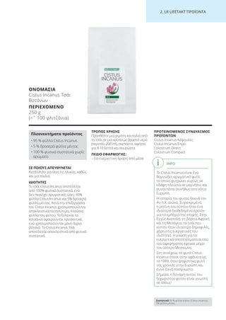 2. LR LI ETA T ΠΡΟΪΟΝΤΑ
ΣΕ ΠΟΙΟΥΣ ΑΠΕΥΘΥΝΕΤΑΙ
Κατάλληλο για όλες τις ηλικίες, καθώς
και για παιδιά.
ΙΔΙΟΤΗΤΕΣ
Το τσάι Cistus Incanus αποτελείται
από 100% φυσικά συστατικά, ενώ
δεν περιέχει αρωματικές ύλες: 95%
φύλλα Cistus Incanus και 5% δροσερά
φύλλα μέντας. Κατά την επεξεργασία
του Cistus Incanus χρησιμοποιούνται
αποκλειστικά τα πολύτιμα, πλούσια
φύλλα του φυτού. Τα ξύλα και τα
κοτσάνια αφαιρούνται προσεκτικά,
ενώ χρησιμοποιούνται μόνο άγρια
βότανα. Το Cistus Incanus Τσάι
αποτελείται αποκλειστικά από φυτικά
συστατικά.
ΤΡΟΠΟΣ ΧΡΗΣΗΣ
Προσθέστε μια γεμάτη κουταλιά από
το τσάι σε μια κούπα με βραστό νερό
(περίπου 200 ml), σκεπάστε, αφήστε
για 8-10 λεπτά και σουρώστε.
ΠΕΔΙΟ ΕΦΑΡΜΟΓΗΣ:
– Για ευεργετική δράση από μέσα
ΠΡΟΤΕΙΝΟΜΕΝΟΣ ΣΥΝΔΥΑΣΜΟΣ
ΠΡΟΪΟΝΤΩΝ
Cistus Incanus Κάψουλες
Cistus Incanus Σπρέι
Colostrum Direct
Colostrum Compact
ΟΝΟΜΑΣΙΑ
Cistus Incanus Τσάι
Βοτάνων
ΠΕΡΙΕΧΟΜΕΝΟ
250 g
(=ˆ 100 φλιτζάνια)
Πλεονεκτήματα προϊόντος
• 95 % φύλλα Cistus Incanus
• 5 % δροσερά φύλλα μέντας
• 100 % φυσικά συστατικά χωρίς
αρώματα
INFO
Το Cistus Incanus είναι ένα
θαμνώδες αρωματικό φυτό,
το οποίο φυτρώνει κυρίως σε
εδάφη πλούσια σε μαγνήσιο και
συναντάται συνήθως στη νότια
Ευρώπη.
Η ιστορία του φυτού ξεκινά τον
4ο π.Χ. αιώνα. Συγκεκριμένα,
η ρητίνη του κίστου ήταν ένα
ιδιαίτερα διαδεδομένο προϊόν
για το εμπόριο της εποχής. Στην
Εγγύς Ανατολή, τη βόρεια Αφρική
και τη Μεσόγειο, το τσάι του
κίστου ήταν ιδιαίτερα δημοφιλές,
χάρη στις ευεργετικές του
ιδιότητες. Η γνώση για τα
ευεργετικά αποτελέσματα αυτού
του αφεψήματος έφτασε μέχρι
τον ύστερο Μεσαίωνα.
Στη συνέχεια, το φυτό Cistus
Incanus έπεσε στην αφάνεια ως
το 1999, όταν ψηφίστηκε φυτό
της χρονιάς στην Ευρώπη και
έγινε ξανά πασίγνωστο.
Σήμερα, η δύναμη αυτού του
ξεχωριστού φυτού είναι γνωστή
σε όλους!
Συστατικά 95 % φύλλα κίστου (Cistus Incanus),
5% φύλλα μέντας
Product Manual 2018 GR.indb 217 20-Dec-17 11:18:22 AM
 