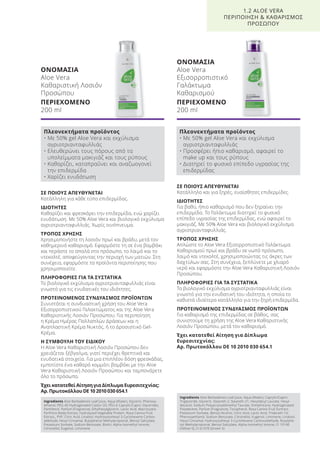 ΣΕ ΠΟΙΟΥΣ ΑΠΕΥΘΥΝΕΤΑΙ
Κατάλληλη για κάθε τύπο επιδερμίδας.
ΙΔΙΟΤΗΤΕΣ
Καθαρίζει και φρεσκάρει την επιδερμίδα, ενώ χαρίζει
ενυδάτωση. Με 50% Aloe Vera και βιολογικό εκχύλισμα
αγριοτριανταφυλλιάς. Χωρίς οινόπνευμα.
ΤΡΟΠΟΣ ΧΡΗΣΗΣ
Χρησιμοποιήστε τη λοσιόν πρωί και βράδυ, μετά τον
καθημερινό καθαρισμό. Εφαρμόστε τη σε ένα βαμβάκι
και περάστε το απαλά στο πρόσωπο, το λαιμό και το
ντεκολτέ, αποφεύγοντας την περιοχή των ματιών. Στη
συνέχεια, εφαρμόστε τα προϊόντα περιποίησης που
χρησιμοποιείτε.
ΠΛΗΡΟΦΟΡΙΕΣ ΓΙΑ ΤΑ ΣΥΣΤΑΤΙΚΑ
Το βιολογικό εκχύλισμα αγριοτριανταφυλλιάς είναι
γνωστό για τις ενυδατικές του ιδιότητες.
ΠΡΟΤΕΙΝΟΜΕΝΟΣ ΣΥΝΔΥΑΣΜΟΣ ΠΡΟΪΟΝΤΩΝ
Συνιστάται η συνδυαστική χρήση του Aloe Vera
Εξισορροπιστικού Γαλακτώματος και της Aloe Vera
Καθαριστικής Λοσιόν Προσώπου. Για περιποίηση
η Κρέμα Ημέρας Πολλαπλών Δράσεων και η
Αναπλαστική Κρέμα Νυκτός, ή το Δροσιστικό Gel-
Κρέμα.
Η ΣΥΜΒΟΥΛΗ ΤΟΥ ΕΙΔΙΚΟΥ
Η Aloe Vera Καθαριστική Λοσιόν Προσώπου δεν
χρειάζεται ξέβγαλμα, γιατί περιέχει θρεπτικά και
ενυδατικά στοιχεία. Για μια επιπλέον δόση φρεσκάδας,
εμποτίστε ένα καθαρό κομμάτι βαμβάκι με την Aloe
Vera Καθαριστική Λοσιόν Προσώπου και ταμπονάρετε
όλο το πρόσωπο.
Έχει κατατεθεί Αίτηση για Δίπλωμα Ευρεσιτεχνίας:
Αρ. Πρωτοκόλλου DE 10 2010 030 654.1
ΣΕ ΠΟΙΟΥΣ ΑΠΕΥΘΥΝΕΤΑΙ
Κατάλληλο και για ξηρές, ευαίσθητες επιδερμίδες.
ΙΔΙΟΤΗΤΕΣ
Για βαθύ, ήπιο καθαρισμό που δεν ξηραίνει την
επιδερμίδα. Το Γαλάκτωμα διατηρεί το φυσικό
επίπεδο υγρασίας της επιδερμίδας, ενώ αφαιρεί το
μακιγιάζ. Με 50% Aloe Vera και βιολογικό εκχύλισμα
αγριοτριανταφυλλιάς.
ΤΡΟΠΟΣ ΧΡΗΣΗΣ
Απλώστε το Aloe Vera Εξισορροπιστικό Γαλάκτωμα
Καθαρισμού πρωί και βράδυ σε νωπό πρόσωπο,
λαιμό και ντεκολτέ, χρησιμοποιώντας τις άκρες των
δαχτύλων σας. Στη συνέχεια, ξεπλύνετε με χλιαρό
νερό και εφαρμόστε την Aloe Vera Καθαριστική Λοσιόν
Προσώπου.
ΠΛΗΡΟΦΟΡΙΕΣ ΓΙΑ ΤΑ ΣΥΣΤΑΤΙΚΑ
Το βιολογικό εκχύλισμα αγριοτριανταφυλλιάς είναι
γνωστό για την ενυδατική του ιδιότητα, η οποία το
καθιστά ιδιαίτερα κατάλληλο για την ξηρή επιδερμίδα.
ΠΡΟΤΕΙΝΟΜΕΝΟΣ ΣΥΝΔΥΑΣΜΟΣ ΠΡΟΪΟΝΤΩΝ
Για καθαρισμό της επιδερμίδας σε βάθος, σας
συνιστούμε τη χρήση της Aloe Vera Καθαριστικής
Λοσιόν Προσώπου, μετά τον καθαρισμό.
Έχει κατατεθεί Αίτηση για Δίπλωμα
Ευρεσιτεχνίας:
Αρ. Πρωτοκόλλου DE 10 2010 030 654.1
ΟΝΟΜΑΣΙΑ
Aloe Vera
Καθαριστική Λοσιόν
Προσώπου
ΠΕΡΙΕΧΟΜΕΝΟ
200 ml
ΟΝΟΜΑΣΙΑ
Aloe Vera
Εξισορροπιστικό
Γαλάκτωμα
Καθαρισμού
ΠΕΡΙΕΧΟΜΕΝΟ
200 ml
1.2 ALOE VERA
ΠΕΡΙΠΟΙΗΣΗ & ΚΑΘΑΡΙΣΜΟΣ
ΠΡΟΣΩΠΟΥ
Πλεονεκτήματα προϊόντος
• Με 50% gel Aloe Vera και εκχύλισμα
αγριοτριανταφυλλιάς
• Ελευθερώνει τους πόρους από τα
υπολείμματα μακιγιάζ και τους ρύπους
• Καθαρίζει, καταπραΰνει και αναζωογονεί
την επιδερμίδα
• Χαρίζει ενυδάτωση
Πλεονεκτήματα προϊόντος
• Με 50% gel Aloe Vera και εκχύλισμα
αγριοτριανταφυλλιάς
• Προσφέρει ήπιο καθαρισμό, αφαιρεί το
make up και τους ρύπους
• Διατηρεί το φυσικό επίπεδο υγρασίας της
επιδερμίδας
Ingredients Aloe Barbadensis Leaf Juice, Aqua (Water), Glycerin, Phenoxy-
ethanol, PEG-40 Hydrogenated Castor Oil, PEG-6 Caprylic/Capric Glycerides,
Panthenol, Parfum (Fragrance), Ethylhexylglycerin, Lactic Acid, Macrocystis
Pyrifrera (Kelp) Extract, Hydrolyzed Vegetable Protein, Rosa Canina Fruit
Extract,, PVP, Citric Acid, Linalool, Hydroxyisohexyl 3-Cyclohexene Carbox-
aldehyde, Hexyl Cinnamal, Butylphenyl Methylpropional, Benzyl Salicylate,
Potassium Sorbate, Sodium Benzoate, Biotin, Alpha-Isomethyl Ionone,
Citronellol, Eugenol, Limonene
Ingredients Aloe Barbadensis Leaf Juice, Aqua (Water), Caprylic/Capric
Triglyceride, Glycerin, Steareth-2, Steareth-21, Hexyldecyl Laurate, Hexyl-
decanol, Sodium Polyacryloyldimethyl Taurate, Dimethicone, Hydrogenated
Polydecene, Parfum (Fragrance), Tocopherol, Rosa Canina Fruit Exrtract,
Potassium Sorbate, Benzyl Alcohol, Citric Acid, Lactic Acid, Trideceth-10,
Phenoxyethanol, Sodium Benzoate, Citronellol, Eugenol, Limonene, Linalool,
Hexyl Cinnamal, Hydroxyisohexyl 3-Cyclohexene Carboxaldehyde, Butylphe-
nyl Methylpropional, Benzyl Salicylate, Alpha-Isomethyl Ionone, CI 19140
(Yellow 5), CI 61570 (Green 5)
Product Manual 2018 GR.indb 22 20-Dec-17 11:04:35 AM
 