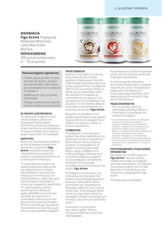 2. LR LI ETA T ΠΡΟΪΟΝΤΑ
ΣΕ ΠΟΙΟΥΣ ΑΠΕΥΘΥΝΕΤΑΙ
Για άτομα που στοχεύουν στην
απώλεια βάρους μέσω ενός
προγράμματος διατροφής.
Ενδείκνυται επίσης σαν γεύμα για
άτομα που θέλουν να διατηρήσουν
το σωματικό βάρος τους παρά τις
μικρές παρατυπίες στη διατροφή.
ΙΔΙΟΤΗΤΕΣ
Χάρη στην εξειδικευμένη σύνθεση
με όλα τα απαραίτητα θρεπτικά
συστατικά, τα προϊόντα Figu
Active αποτελούν εξαιρετικά
υποκατάστατα γεύματος που
μπορούν να χρησιμοποιούνται για
μεγάλο χρονικό διάστημα.
Το υποκατάστατο γεύματος σε
μορφή ροφήματος παρουσιάζει
μια ισορροπημένη αναλογία
υδατανθράκων, πρωτεϊνών και
λιπαρών, ενώ υποστηρίζει την
απώλεια βάρους, καθώς έχει μόνο
233 kcal περίπου (ανάλογα τη
γεύση), και τροφοδοτεί παράλληλα
τον οργανισμό με μέταλλα,
ιχνοστοιχεία και βιταμίνες,
χωρίς προσθήκη συντηρητικών,
λακτόζης και γλουτένης. Ο
συνδυασμός πολύτιμων ζωικών
και φυτικών πρωτεϊνών επιφέρει
βέλτιστο αποτέλεσμα. Με χαμηλή
περιεκτικότητα σε λακτόζη, χωρίς
γλουτένη και προσθήκη ζάχαρης*.
ΠΡΟΕΤΟΙΜΑΣΙΑ
Διαλύετε 3 κουταλιές της σούπας
(28 g σκόνη) σε 250 ml γάλα
χαμηλών λιπαρών χωρίς λακτόζη
(1,5% λιπαρά). Χρησιμοποιήστε ένα
ποτήρι χωρητικότητας τουλάχιστον
300 ml. Σας συνιστούμε επίσης τη
χρήση σέικερ. Ανακατέψτε καλά
και απολαύστε το ρόφημα ως
υποκατάστατο του πρωινού, του
μεσημεριανού ή του βραδινού σας
γεύματος. Για την απώλεια βάρους
συνιστάται η αντικατάσταση δυο
γευμάτων με γεύματα Figu Active.
Μπορείτε να προσθέσετε στο
ρόφημα φρέσκα φρούτα με χαμηλή
περιεκτικότητα σε σάκχαρα. Για τη
ρύθμιση του βάρους τηρείτε τις
οδηγίες παρασκευής.
ΣΥΜΒΟΥΛΕΣ
Τα ροφήματα, οι σούπες και οι
μπάρες Figu Active εφοδιάζουν τον
οργανισμό με όλα τα απαραίτητα
θρεπτικά συστατικά, επομένως
μπορείτε να απολαμβάνετε τα
προϊόντα αυτά για όσο καιρό
θέλετε, μέχρι να φθάσετε στο
επιθυμητό βάρος. Αλλά και μετά
την απώλεια βάρους, μπορείτε
να αντισταθμίσετε οποιαδήποτε
ατασθαλία στη διατροφή,
αντικαθιστώντας ένα γεύμα με ένα
προϊόν Figu Active.
Τα Ροφήματα εκπληρώνουν τον
επιδιωκόμενο στόχο μόνο στα
πλαίσια μιας διατροφής χαμηλών
θερμίδων. Ακολουθείτε πάντα
μια πλούσια και ισορροπημένη
διατροφή, καθώς και έναν υγιεινό
τρόπο ζωής. Άλλα τρόφιμα πρέπει
επίσης να είναι μέρος αυτής της
διατροφής. Μπορεί να περιέχει ίχνη
λακτόζης, γλουτένης και πρωτεΐνης
αυγού.
Ανακινήστε τη συσκευασία
πριν από τη χρήση. Ο όγκος
πλήρωσης υπόκειται σε τεχνικές
προδιαγραφές.
Να φυλάσσεται σε ξηρό και δροσερό
μέρος. Μετά το άνοιγμα συνίσταται
η γρήγορη κατανάλωση.
Σε δίαιτες χαμηλών θερμίδων
συνίσταται απαραιτήτως η επαρκής
κατανάλωση υγρών. Καταναλώνετε
καθημερινά οπωσδήποτε 2-3
λίτρα υγρών χωρίς θερμίδες, κατά
προτίμηση μεταλλικό νερό ή Figu
Active Τσάι Βοτάνων.
ΠΕΔΙΟ ΕΦΑΡΜΟΓΗΣ
– Σας υποστηρίζει κατά την
προσπάθεια απώλειας βάρους1
– Υποστηρίζει τη διατήρηση του
επιθυμητού βάρους1
1 Η αντικατάσταση ενός από τα καθημερινά
γεύματα στα πλαίσια μιας δίαιτας
μειωμένων θερμίδων με υποκατάστατο
γεύματος, συμβάλλει στη διατήρηση του
επιθυμητού βάρους μετά την απώλεια
βάρους. Η αντικατάσταση δύο καθημερινών
γευμάτων στα πλαίσια μιας δίαιτας
μειωμένων θερμίδων με υποκατάστατο
γεύματος, συμβάλλει στην απώλεια βάρους.
Για να επιτύχετε το επιθυμητό αποτέλεσμα,
συνιστάται η αντικατάσταση 1-2 γευμάτων
ημερησίως.
ΠΡΟΤΕΙΝΟΜΕΝΟΣ ΣΥΝΔΥΑΣΜΟΣ
ΠΡΟΪΟΝΤΩΝ
Δοκιμάστε και τα άλλα προϊόντα
Figu Active: νόστιμες σούπες,
νιφάδες και μπάρες σε διάφορες
γευστικές παραλλαγές. Για ανάμεσα
στα γεύματα ενδείκνυται το Fiber
Boost και το Τσάι Βοτάνων στα
πλαίσια του προγράμματος Figu
Active.
*Περιέχει φυσικά σάκχαρα
ΟΝΟΜΑΣΙΑ
Figu Active Ροφήματα
Φράουλα-Μπανάνα,
Latte-Macchiato
Βανίλια
ΠΕΡΙΕΧΟΜΕΝΟ
450 g ανά συσκευασία
(=ˆ 16 γεύματα)
Πλεονεκτήματα προϊόντος
• Πλήρες γεύμα με όλες τις απα-
ραίτητες βιταμίνες, ιχνοστοι-
χεία και μέταλλα, στα πλαίσια
μιας διατροφής για τη ρύθμιση
του βάρους
• Διαθέσιμο σε τρεις γευστικές
παραλλαγές
• Περιέχει αποκλειστικά υψηλής
ποιότητας θρεπτικά συστατικά
Product Manual 2018 GR.indb 224 20-Dec-17 11:18:41 AM
 