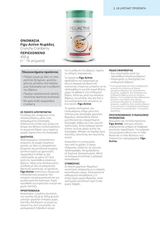 2. LR LI ETA T ΠΡΟΪΟΝΤΑ
ΣΕ ΠΟΙΟΥΣ ΑΠΕΥΘΥΝΕΤΑΙ
Για άτομα που στοχεύουν στην
απώλεια βάρους μέσω ενός
προγράμματος διατροφής.
Ενδείκνυται επίσης σαν γεύμα για
άτομα που θέλουν να διατηρήσουν
το σωματικό βάρος τους παρά τις
μικρές παρατυπίες στη διατροφή.
ΙΔΙΟΤΗΤΕΣ
Ολοκληρωμένο υποκατάστατο
γεύματος σε μορφή τραγανού
μούσλι, με όλες τις απαραίτητες
βιταμίνες και μεταλλικά στοιχεία,
εμπλουτισμένο με φρουτώδη
κομματάκια Cranberry, σας
υποστηρίζει με μόλις 221 kcal
κατά την προσπάθεια απώλειας
βάρους. Χάρη στην εξειδικευμένη
σύνθεση με όλα τα απαραίτητα
θρεπτικά συστατικά, τα προϊόντα
Figu Active αποτελούν εξαιρετικά
υποκατάστατα γεύματος που
μπορούν να χρησιμοποιούνται για
μεγάλο χρονικό διάστημα. Χωρίς
προσθήκη συντηρητικών ουσιών και
χωρίς λακτόζη.
ΠΡΟΕΤΟΙΜΑΣΙΑ
Ανακατέψτε 3 γεμάτες κουταλιές
της σούπας (35 g) σε 200 g φυσικό
γιαούρτι χαμηλών λιπαρών χωρίς
λακτόζη. Απολαύστε το γεύμα ως
πρωινό π.χ. αντί για μούσλι, ως
μεσημεριανό ή βραδινό γεύμα.
Για τη ρύθμιση του βάρους τηρείτε
τις οδηγίες παρασκευής.
Τα προϊόντα Figu Active
εφοδιάζουν τον οργανισμό με
όλα τα απαραίτητα θρεπτικά
συστατικά, επομένως μπορείτε να τα
απολαμβάνετε για όσο καιρό θέλετε,
μέχρι να φθάσετε στο επιθυμητό
βάρος. Αλλά και μετά την απώλεια
βάρους, συνιστάται πού και πού η
αντικατάσταση ενός γεύματος με
ένα προϊόν Figu Active.
Το προϊόν εκπληρώνει τον
επιδιωκόμενο στόχο μόνο στα
πλαίσια μιας διατροφής χαμηλών
θερμίδων. Ακολουθείτε πάντα
μια πλούσια και ισορροπημένη
διατροφή, καθώς και έναν υγιεινό
τρόπο ζωής. Άλλα τρόφιμα πρέπει
επίσης να είναι μέρος αυτής της
διατροφής. Μπορεί να περιέχει ίχνη
λακτόζης, γλουτένης και πρωτεΐνης
αυγού.
Ανακινήστε τη συσκευασία
πριν από τη χρήση. Ο όγκος
πλήρωσης υπόκειται σε τεχνικές
προδιαγραφές. Να φυλάσσεται
σε ξηρό και δροσερό μέρος. Μετά
το άνοιγμα συνίσταται η γρήγορη
κατανάλωση.
ΣΥΜΒΟΥΛΕΣ
Σε δίαιτες χαμηλών θερμίδων
συνίσταται απαραιτήτως η επαρκής
κατανάλωση υγρών. Καταναλώνετε
καθημερινά οπωσδήποτε 2-3
λίτρα υγρών χωρίς θερμίδες, κατά
προτίμηση μεταλλικό νερό ή τσάι
χωρίς ζάχαρη.
ΠΕΔΙΟ ΕΦΑΡΜΟΓΗΣ
– Σας υποστηρίζει κατά την
προσπάθεια απώλειας βάρους1
– Υποστηρίζει τη διατήρηση του
επιθυμητού βάρους1
1 Η αντικατάσταση ενός από τα καθημερινά
γεύματα στα πλαίσια μιας δίαιτας
μειωμένων θερμίδων με υποκατάστατο
γεύματος, συμβάλλει στη διατήρηση του
επιθυμητού βάρους μετά την απώλεια
βάρους. Η αντικατάσταση δύο καθημερινών
γευμάτων στα πλαίσια μιας δίαιτας
μειωμένων θερμίδων με υποκατάστατο
γεύματος, συμβάλλει στην απώλεια βάρους.
Για να επιτύχετε το επιθυμητό αποτέλεσμα,
συνιστάται η αντικατάσταση 1-2 γευμάτων
ημερησίως
ΠΡΟΤΕΙΝΟΜΕΝΟΣ ΣΥΝΔΥΑΣΜΟΣ
ΠΡΟΪΟΝΤΩΝ
Δοκιμάστε και τα άλλα προϊόντα
Figu Active: νόστιμες σούπες,
ροφήματα και μπάρες σε διάφορες
γευστικές παραλλαγές. Για ανάμεσα
στα γεύματα ενδείκνυται το Fiber
Boost και το Τσάι Βοτάνων στα
πλαίσια του προγράμματος Figu
Active.
ΟΝΟΜΑΣΙΑ
Figu Active Νιφάδες
Crunchy Cranberry
ΠΕΡΙΕΧΟΜΕΝΟ
450 g
(=ˆ 16 γεύματα)
Πλεονεκτήματα προϊόντος
• Πλήρες γεύμα με όλες τις απα-
ραίτητες βιταμίνες, ιχνοστοι-
χεία και μέταλλα, στα πλαίσια
μιας διατροφής για τη ρύθμιση
του βάρους
• Περιέχει αποκλειστικά υψηλής
ποιότητας θρεπτικά συστατικά
• Με φρουτώδη κομματάκια
Cranberry
Product Manual 2018 GR.indb 228 20-Dec-17 11:18:48 AM
 