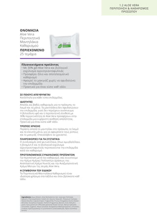 ΣΕ ΠΟΙΟΥΣ ΑΠΕΥΘΥΝΕΤΑΙ
Κατάλληλα για κάθε τύπο επιδερμίδας.
ΙΔΙΟΤΗΤΕΣ
Απαλός και βαθύς καθαρισμός για το πρόσωπο, το
λαιμό και τα μάτια. Τα μαντηλάκια δεν αφυδατώνουν
την επιδερμίδα, γιατί δεν περιέχουν οινόπνευμα.
Η βελούδινη υφή και η περιποιητική σύνθεση με
30% περιεκτικότητα σε Aloe Vera προσφέρουν στην
επιδερμίδα μια ευχάριστη αίσθηση απαλότητας.
Πρακτικά για όταν είστε καθ’ οδόν.
ΤΡΟΠΟΣ ΧΡΗΣΗΣ
Περάστε απαλά το μαντηλάκι στο πρόσωπο, το λαιμό
και τα κλειστά μάτια, για να αφαιρέσετε τους ρύπους
και το μακιγιάζ. Επαναλάβετε αν χρειαστεί.
ΠΛΗΡΟΦΟΡΙΕΣ ΓΙΑ ΤΑ ΣΥΣΤΑΤΙΚΑ
Ο συνδυασμός από φυτικά έλαια, όπως αμυγδαλέλαιο,
η βιταμίνη Ε και το βιολογικό εκχύλισμα
αγριοτριανταφυλλιάς περιποιούνται την επιδερμίδα
κατά τον καθαρισμό.
ΠΡΟΤΕΙΝΟΜΕΝΟΣ ΣΥΝΔΥΑΣΜΟΣ ΠΡΟΪΟΝΤΩΝ
Για περιποίηση μετά τον καθαρισμό, σας συνιστούμε
την Κρέμα Ημέρας Πολλαπλών Δράσεων, την
Αναπλαστική Κρέμα Νυκτός και την Αναζωογονητική
Κρέμα Ματιών της σειράς Aloe Vera.
Η ΣΥΜΒΟΥΛΗ ΤΟΥ ΕΙΔΙΚΟΥ
Τα Περιποιητικά Μαντηλάκια Καθαρισμού είναι
ιδιαίτερα χρήσιμα στα ταξίδια και όταν βρίσκεστε καθ’
οδόν.
ΟΝΟΜΑΣΙΑ
Aloe Vera
Περιποιητικά
Μαντηλάκια
Καθαρισμού
ΠΕΡΙΕΧΟΜΕΝΟ
25 τεμάχια
1.2 ALOE VERA
ΠΕΡΙΠΟΙΗΣΗ & ΚΑΘΑΡΙΣΜΟΣ
ΠΡΟΣΩΠΟΥ
Πλεονεκτήματα προϊόντος
• Με 30% gel Aloe Vera και βιολογικό
εκχύλισμα αγριοτριανταφυλλιάς
• Προσφέρει ήπιο και αποτελεσματικό
καθαρισμό
• Αφαιρεί το μακιγιάζ χωρίς να αφυδατώνει
την επιδερμίδα
• Πρακτικά για όταν είστε καθ’ οδόν
Ingredients Aqua (Water), Aloe Barbadensis Gel, Isopropyl Palmitate,
Glycerin, Phenoxyethanol, Ceteth-20, Glyceryl Stearath, Potassium Sorbate,
Stearyl Alcohol, Caprylic/Capric Triglyceride, Prunus Amygdalus Dulcis (Sweet
Almond), Tocopheryl Acetate, Parfum (Fragrance), Benzoic Acid, Dehydro-
acetic Acid, Jasminum Officinale (Jasmine) Flower Extract, Benzyl Salicylate,
Citronellol, Eugenol, Hexyl Cinnamal, Butylphenyl Methylpropional, Limonene,
Linalool, Hydroxyisohexyl 3-Cyclohexene Carboxaldehyde, Alpha-Isomethyl
Ionone
Product Manual 2018 GR.indb 23 20-Dec-17 11:04:39 AM
 