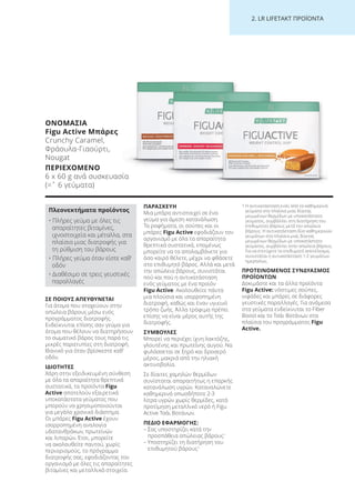 2. LR LI ETA T ΠΡΟΪΟΝΤΑ
ΣΕ ΠΟΙΟΥΣ ΑΠΕΥΘΥΝΕΤΑΙ
Για άτομα που στοχεύουν στην
απώλεια βάρους μέσω ενός
προγράμματος διατροφής.
Ενδείκνυται επίσης σαν γεύμα για
άτομα που θέλουν να διατηρήσουν
το σωματικό βάρος τους παρά τις
μικρές παρατυπίες στη διατροφή.
Ιδανικό για όταν βρίσκεστε καθ’
οδόν.
ΙΔΙΟΤΗΤΕΣ
Χάρη στην εξειδικευμένη σύνθεση
με όλα τα απαραίτητα θρεπτικά
συστατικά, τα προϊόντα Figu
Active αποτελούν εξαιρετικά
υποκατάστατα γεύματος που
μπορούν να χρησιμοποιούνται
για μεγάλο χρονικό διάστημα.
Οι μπάρες Figu Active έχουν
ισορροπημένη αναλογία
υδατανθράκων, πρωτεϊνών
και λιπαρών. Έτσι, μπορείτε
να ακολουθείτε παντού, χωρίς
περιορισμούς, το πρόγραμμα
διατροφής σας, εφοδιάζοντας τον
οργανισμό με όλες τις απαραίτητες
βιταμίνες και μεταλλικά στοιχεία.
ΠΑΡΑΣΚΕΥΗ
Μια μπάρα αντιστοιχεί σε ένα
γεύμα για άμεση κατανάλωση.
Τα ροφήματα, οι σούπες και οι
μπάρες Figu Active εφοδιάζουν τον
οργανισμό με όλα τα απαραίτητα
θρεπτικά συστατικά, επομένως
μπορείτε να τα απολαμβάνετε για
όσο καιρό θέλετε, μέχρι να φθάσετε
στο επιθυμητό βάρος. Αλλά και μετά
την απώλεια βάρους, συνιστάται
πού και πού η αντικατάσταση
ενός γεύματος με ένα προϊόν
Figu Active. Ακολουθείτε πάντα
μια πλούσια και ισορροπημένη
διατροφή, καθώς και έναν υγιεινό
τρόπο ζωής. Άλλα τρόφιμα πρέπει
επίσης να είναι μέρος αυτής της
διατροφής.
ΣΥΜΒΟΥΛΕΣ
Μπορεί να περιέχει ίχνη λακτόζης,
γλουτένης και πρωτεΐνης αυγού. Να
φυλάσσεται σε ξηρό και δροσερό
μέρος, μακριά από την ηλιακή
ακτινοβολία.
Σε δίαιτες χαμηλών θερμίδων
συνίσταται απαραιτήτως η επαρκής
κατανάλωση υγρών. Καταναλώνετε
καθημερινά οπωσδήποτε 2-3
λίτρα υγρών χωρίς θερμίδες, κατά
προτίμηση μεταλλικό νερό ή Figu
Active Τσάι Βοτάνων.
ΠΕΔΙΟ ΕΦΑΡΜΟΓΗΣ:
– Σας υποστηρίζει κατά την
προσπάθεια απώλειας βάρους1
– Υποστηρίζει τη διατήρηση του
επιθυμητού βάρους1
1 Η αντικατάσταση ενός από τα καθημερινά
γεύματα στα πλαίσια μιας δίαιτας
μειωμένων θερμίδων με υποκατάστατο
γεύματος, συμβάλλει στη διατήρηση του
επιθυμητού βάρους μετά την απώλεια
βάρους. Η αντικατάσταση δύο καθημερινών
γευμάτων στα πλαίσια μιας δίαιτας
μειωμένων θερμίδων με υποκατάστατο
γεύματος, συμβάλλει στην απώλεια βάρους.
Για να επιτύχετε το επιθυμητό αποτέλεσμα,
συνιστάται η αντικατάσταση 1-2 γευμάτων
ημερησίως.
ΠΡΟΤΕΙΝΟΜΕΝΟΣ ΣΥΝΔΥΑΣΜΟΣ
ΠΡΟΪΟΝΤΩΝ
Δοκιμάστε και τα άλλα προϊόντα
Figu Active: νόστιμες σούπες,
νιφάδες και μπάρες σε διάφορες
γευστικές παραλλαγές. Για ανάμεσα
στα γεύματα ενδείκνυται το Fiber
Boost και το Τσάι Βοτάνων στα
πλαίσια του προγράμματος Figu
Active.
ΟΝΟΜΑΣΙΑ
Figu Active Μπάρες
Crunchy Caramel,
Φράουλα-Γιαούρτι,
Nougat
ΠΕΡΙΕΧΟΜΕΝΟ
6 x 60 g ανά συσκευασία
(=ˆ 6 γεύματα)
Πλεονεκτήματα προϊόντος
• Πλήρες γεύμα με όλες τις
απαραίτητες βιταμίνες,
ιχνοστοιχεία και μέταλλα, στα
πλαίσια μιας διατροφής για
τη ρύθμιση του βάρους
• Πλήρες γεύμα όταν είστε καθ’
οδόν
• Διαθέσιμο σε τρεις γευστικές
παραλλαγές
Product Manual 2018 GR.indb 230 20-Dec-17 11:19:00 AM
 