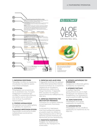 Behälter 4
Wrap around label
64889_AVHoney_NEM_DE_AT_CH_NL_FR
Basisetikett (142 x 238 mm)
Leporello Basisetiektt (132 x 127 mm)
Behälter 4
Wrap around label
64889_AVHoney_NEM_DE_AT_CH_NL_FR
Basisetikett (142 x 238 mm)
Leporello Basisetiektt (132 x 127 mm)
(3 mm)
Behälter 4
Wrap around label
64889_AVHoney_NEM_DE_AT_CH_NL_FR
Basisetikett (142 x 238 mm)
Leporello Basisetiektt (132 x 127 mm)
(3 mm)
2. ΠΛΗΡΟΦΟΡΙΕΣ ΠΡΟΪΟΝΤΩΝ
5.
2.
6.
3.
7.
4.
8.
9.
10.
11.
1. ΕΜΠΟΡΙΚΗ ΠΕΡΙΓΡΑΦΗ
Περιγράφει το είδος του προϊόντος
στη γλώσσα της εκάστοτε χώρας
στην οποία κυκλοφορεί.
2. ΣΥΣΤΑΤΙΚΑ
Πληροφορίες για τα συστατικά
και τις αναλογίες τους. Το πρώτο
αναφερόμενο συστατικό έχει
συνήθως τη μεγαλύτερη αναλογία
στο προϊόν, ενώ το τελευταίο
είναι αυτό με τη μικρότερη
περιεκτικότητα.
3. ΤΡΟΠΟΣ ΚΑΤΑΝΑΛΩΣΗΣ
Επισημάνσεις για τον τρόπο χρήσης
και φύλαξης του προϊόντος.
4. ΠΙΝΑΚΑΣ ΘΡΕΠΤΙΚΩΝ ΟΥΣΙΩΝ
Παρουσιάζει συνοπτικά σε πίνακα
τα βασικότερα συστατικά του
προϊόντος.
5. ΣΦΡΑΓΙΔΑ IASC-ALOE VERA
Η σφραγίδα ποιότητας που χορηγεί
το IASC (International Aloe Science
Council) πιστοποιεί ότι τα προϊόντα
παράγονται με ελεγχόμενη
διαδικασία και υπόκεινται σε
έλεγχο ποιότητας. Η σφραγίδα
IASC εγγυάται την ελεγμένη
περιεκτικότητα και καθαρότητα της
Aloe Vera.
6. ΣΦΡΑΓΙΔΑ ΠΟΙΟΤΗΤΑΣ ΤΟΥ
ΙΝΣΤΙΤΟΥΤΟΥ FRESENIUS
Πιστοποιεί ότι το προϊόν υπόκειται
σε συστηματικούς ποιοτικούς
ελέγχους.
Το SGS INSTITUT FRESENIUS
είναι ένας ανεξάρτητος φορέας
με μεγάλο κύρος του οποίου το
σήμα απονέμεται από το 1973 και
αποτελεί εγγύηση ποιότητας και
αξιοπιστίας για τους καταναλωτές.
7. ΠΟΣΟΤΗΤΑ ΠΛΗΡΩΣΗΣ
Αναφέρει την ποσότητα του
προϊόντος που περιέχεται στη
συσκευασία.
8. ΧΡΟΝΟΣ ΔΙΑΤΗΡΗΣΗΣ ΤΟΥ
ΠΡΟΪΟΝΤΟΣ
Αναφέρεται ο ενδεικτικός χρόνος
διατήρησης του προϊόντος.
9. ΑΡΙΘΜΟΣ ΠΑΡΤΙΔΑΣ
Οι αριθμοί παρτίδας
χρησιμοποιούνται για τη σαφή
επισήμανση των προϊόντων και
διασφαλίζουν την απρόσκοπτη
ανιχνευσιμότητα κάθε παρτίδας.
10. ΧΩΡΑ ΠΑΡΑΓΩΓΗΣ
Πληροφορίες για τη χώρα
παραγωγής του προϊόντος.
11. ΚΑΤΑΣΚΕΥΑΣΤΗΣ
Πληροφορίες για τον υπεύθυνο
παραγωγής του προϊόντος και την
έδρα του.
26.03.2017
3456789
Product Manual 2018 GR.indb 234 20-Dec-17 11:19:14 AM
 