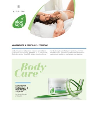 Αναζωογονητικός καθαρισμός, εντατική φροντίδα και
στοχευμένη βελτίωση της σιλουέτας, με τις ευεργετικές
ιδιότητες της Aloe Vera. Κάθε ανάγκη ικανοποιείται με
την εξειδικευμένη σύνθεση των προϊόντων, η οποία
προσφέρει ήπιο καθαρισμό, σταθεροποιεί το επίπεδο
υγρασίας και λειαίνει το περίγραμμα του σώματος.
ΚΑΘΑΡΙΣΜΟΣ & ΠΕΡΙΠΟΙΗΣΗ ΣΩΜΑΤΟΣ
Body
Care
LR ALOE VIA
Καθαρισμός &
Περιποίηση
Σώματος
Για αισθητά απαλή
επιδερμίδα
Care
Product Manual 2018 GR.indb 24 20-Dec-17 11:04:44 AM
 