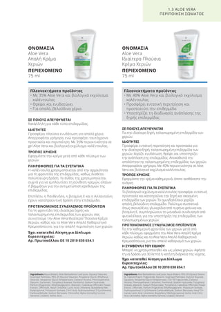 ΣΕ ΠΟΙΟΥΣ ΑΠΕΥΘΥΝΕΤΑΙ
Για την ιδιαίτερα ξηρή, ταλαιπωρημένη επιδερμίδα των
χεριών.
ΙΔΙΟΤΗΤΕΣ
Προσφέρει εντατική περιποίηση και προστασία για
την ιδιαίτερα ξηρή, ταλαιπωρημένη επιδερμίδα των
χεριών. Χαρίζει ενυδάτωση, θρέφει και υποστηρίζει
την ανάπλαση της επιδερμίδας. Αποκαθιστά την
απαλότητα της ταλαιπωρημένης επιδερμίδας των χεριών.
Απορροφάται γρήγορα. Με 40% περιεκτικότητα σε Aloe
Vera και βιολογικό εκχύλισμα καλέντουλας.
ΤΡΟΠΟΣ ΧΡΗΣΗΣ
Εφαρμόστε την κρέμα καθημερινά, όποτε αισθάνεστε την
ανάγκη.
ΠΛΗΡΟΦΟΡΙΕΣ ΓΙΑ ΤΑ ΣΥΣΤΑΤΙΚΑ
Το βιολογικό εκχύλισμα καλέντουλας προσφέρει εντατική
προστασία και καταπραΰνει την ξηρή και σκασμένη
επιδερμίδα των χεριών. Το αμυγδαλέλαιο χαρίζει
απαλή, βελούδινη επιδερμίδα. Πολύτιμα συστατικά
όπως σκουαλένιο, γλυκερίδια από πυρήνα φοίνικα και
βιταμίνη Ε, συμπληρώνουν το μοναδικό συνδυασμό από
φυτικά έλαια, για την υποστήριξη της επιδερμίδας των
ταλαιπωρημένων χεριών.
ΠΡΟΤΕΙΝΟΜΕΝΟΣ ΣΥΝΔΥΑΣΜΟΣ ΠΡΟΪΟΝΤΩΝ
Για την καθημερινή φροντίδα των χεριών μετά από
κάθε πλύσιμο, εφαρμόστε την Aloe Vera Απαλή Κρέμα
Χεριών, καθώς και το Aloe Vera Απαλό Καθαριστικό
Κρεμοσάπουνο, για τον απαλό καθαρισμό των χεριών.
Η ΣΥΜΒΟΥΛΗ ΤΟΥ ΕΙΔΙΚΟΥ
Μπορεί να χρησιμοποιηθεί και ως μάσκα χεριών. Αφήστε
τη να δράσει για 30 λεπτά ή κατά τη διάρκεια της νύχτας.
Έχει κατατεθεί Αίτηση για Δίπλωμα
Ευρεσιτεχνίας:
Αρ. Πρωτοκόλλου DE 10 2010 030 654.1
ΣΕ ΠΟΙΟΥΣ ΑΠΕΥΘΥΝΕΤΑΙ
Κατάλληλη για κάθε τύπο επιδερμίδας.
ΙΔΙΟΤΗΤΕΣ
Προσφέρει πλούσια ενυδάτωση για απαλά χέρια.
Απορροφάται γρήγορα, ενώ προσφέρει ταυτόχρονα
προστασία και περιποίηση. Με 35% περιεκτικότητα σε
gel Aloe Vera και βιολογικό εκχύλισμα καλέντουλας.
ΤΡΟΠΟΣ ΧΡΗΣΗΣ
Εφαρμόστε την κρέμα μετά από κάθε πλύσιμο των
χεριών.
ΠΛΗΡΟΦΟΡΙΕΣ ΓΙΑ ΤΑ ΣΥΣΤΑΤΙΚΑ
Η καλέντουλα χρησιμοποιείται από την αρχαιότητα
για τη φροντίδα της επιδερμίδας, καθώς διαθέτει
πολύπλευρη δράση. Το άνθος της χρησιμοποιείται
συχνά για να εμπλουτίσει τη σύνθεση κρεμών, ελαίων
ή βαμμάτων για την αντιμετώπιση ερεθισμών της
επιδερμίδας.
Επιπλέον, η Πανθενόλη, η βιταμίνη Ε και η Αλλαντοΐνη
έχουν καταπραϋντική δράση στην επιδερμίδα.
ΠΡΟΤΕΙΝΟΜΕΝΟΣ ΣΥΝΔΥΑΣΜΟΣ ΠΡΟΪΟΝΤΩΝ
Για τη φροντίδα της ιδιαίτερα ξηρής και
ταλαιπωρημένης επιδερμίδας των χεριών, σας
συνιστούμε την Aloe Vera Ιδιαίτερα Πλούσια Κρέμα
Χεριών, καθώς και το Aloe Vera Απαλό Καθαριστικό
Κρεμοσάπουνο, για την απαλή περιποίηση των χεριών.
Έχει κατατεθεί Αίτηση για Δίπλωμα
Ευρεσιτεχνίας:
Αρ. Πρωτοκόλλου DE 10 2010 030 654.1
ΟΝΟΜΑΣΙΑ
Aloe Vera
Απαλή Κρέμα
Χεριών
ΠΕΡΙΕΧΟΜΕΝΟ
75 ml
ΟΝΟΜΑΣΙΑ
Aloe Vera
Ιδιαίτερα Πλούσια
Κρέμα Χεριών
ΠΕΡΙΕΧΟΜΕΝΟ
75 ml
1.3 ALOE VERA
ΠΕΡΙΠΟΙΗΣΗ ΣΩΜΑΤΟΣ
Πλεονεκτήματα προϊόντος
• Με 35% Aloe Vera και βιολογικό εκχύλισμα
καλέντουλας
• Θρέφει και ενυδατώνει
• Για απαλά, βελούδινα χέρια
Πλεονεκτήματα προϊόντος
• Με 40% Aloe Vera και βιολογικό εκχύλισμα
καλέντουλας
• Προσφέρει εντατική περιποίηση και
προστατεύει την επιδερμίδα
• Υποστηρίζει τη διαδικασία ανάπλασης της
ξηρής επιδερμίδας
Ingredients Aqua (Water), Aloe Barbadensis Leaf Juice, Glyceryl Stearate,
Isopropyl Palmitate, PEG-20 Glyceryl Stearate, Propylene Glycol, Ethylhexyl
Stearate, Neopentyl Glycol Diheptanoate, Cetearyl Alcohol, Phenoxyethanol,
Glycerin, Carbomer, Tocopheryl Acetate, Panthenol, Sodium Hydroxide,
Parfum (Fragrance), Ethylhexylglycerin, Allantoin, Calendula Officinalis Flower
Extract, Officinalis, Hexyl Cinnamal, Lactic Acid, Limonene, Butylphenyl Me-
thylpropional, Potassium Sorbate, Citric Acid, Hydroxyisohexyl 3-Cyclohexene
Carboxaldehyde, Sodium Benzoate, Citronellol, Alpha-Isomethyl Ionone,
Geraniol, Linalool, Sorbic Acid
Ingredients Aloe Barbadensis Leaf Juice, Aqua (Water), PEG-20 Glyceryl Steara-
te, Caprylic/Capric Triglyceride, Glycerin, Isopropyl Palmitate, Glyceryl Stearate,
Squalane, Neopentyl Glycol Diheptanoate, C10-18 Triglycerides, Cetearyl
Alcohol, Phenoxyethanol, Carbomer, Panthenol, Sodium Hydroxide, Tocopheryl
Acetate, Allantoin, Sodium Polyacrylate, Tocopherol, Calendula Officinalis Flower
Extract, Officinalis, Parfum (Fragrance), Ethylhexylglycerin, Potassium Sorbate,
Hydroxyisohexyl 3-Cyclohexene Carboxaldehyde, Sodium Benzoate, Hexyl Cin-
namal, Lactic Acid, Limonene, Butylphenyl Methylpropional, Sorbic Acid, Citric
Acid, Citronellol, Alpha-Isomethyl Ionone, Linalool, Geraniol
Product Manual 2018 GR.indb 27 20-Dec-17 11:05:01 AM
 