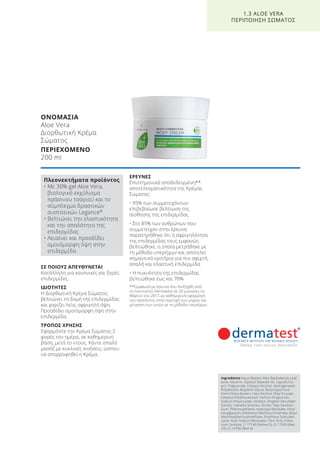 ΟΝΟΜΑΣΙΑ
Aloe Vera
Διορθωτική Κρέμα
Σώματος
ΠΕΡΙΕΧΟΜΕΝΟ
200 ml
ΣΕ ΠΟΙΟΥΣ ΑΠΕΥΘΥΝΕΤΑΙ
Κατάλληλη για κανονικές και ξηρές
επιδερμίδες.
ΙΔΙΟΤΗΤΕΣ
Η Διορθωτική Κρέμα Σώματος
βελτιώνει τη δομή της επιδερμίδας
και χαρίζει λεία, σφριγηλή όψη.
Προσδίδει ομοιόμορφη όψη στην
επιδερμίδα.
ΤΡΟΠΟΣ ΧΡΗΣΗΣ
Εφαρμόστε την Κρέμα Σώματος 2
φορές την ημέρα, σε καθημερινή
βάση, μετά το ντους. Κάντε απαλό
μασάζ με κυκλικές κινήσεις, ώσπου
να απορροφηθεί η Κρέμα.
ΕΡΕΥΝΕΣ
Επιστημονικά αποδεδειγμένη**
αποτελεσματικότητα της Κρέμας
Σώματος:
• 95% των συμμετεχόντων
επιβεβαίωσε βελτίωση της
αίσθησης της επιδερμίδας
• Στο 85% των ανθρώπων που
συμμετείχαν στην έρευνα
παρατηρήθηκε ότι η σφριγηλότητα
της επιδερμίδας τους εμφανώς
βελτιώθηκε, η οποία μετρήθηκε με
τη μέθοδο υπερήχων και αποτελεί
σημαντικό κριτήριο για πιο σφιχτή,
απαλή και ελαστική επιδερμίδα
• Η πυκνότητα της επιδερμίδας
βελτιώθηκε έως και 70%
**Σύμφωνα με έρευνα που διεξήχθη από
το Ινστιτούτο Dermatest σε 20 γυναίκες το
Μάρτιο του 2017, με καθημερινή εφαρμογή
του προϊόντος στην περιοχή των μηρών και
μέτρηση των ιστών με τη μέθοδο υπερήχων.
1.3 ALOE VERA
ΠΕΡΙΠΟΙΗΣΗ ΣΩΜΑΤΟΣ
Πλεονεκτήματα προϊόντος
• Με 30% gel Aloe Vera,
βιολογικό εκχύλισμα
πράσινου τσαγιού και το
σύμπλεγμα δραστικών
συστατικών Legance®
• Βελτιώνει την ελαστικότητα
και την απαλότητα της
επιδερμίδας
• Λειαίνει και προσδίδει
ομοιόμορφη όψη στην
επιδερμίδα
Ingredients Aqua (Water), Aloe Barbadensis Leaf
Juice, Glycerin, Glyceryl Stearate SE, Caprylic/Ca-
pric Triglyceride, Cetearyl Alcohol, Hydrogenated
Polydecene, Butylene Glycol, Butyrospermum
Parkii (Shea Butter), Cetyl Alcohol, Oleyl Erucate,
Cetearyl Ethylhexaonate, Parfum (Fragrance),
Sodium Polyacrylate, Sorbitol, Zingiber Zerumbet
Extract, Camellia Sinensis, (Green Tea), Xanthan
Gum, Phenoxyethanol, Isopropyl Myristate, Ethyl-
hexylglycerin, Ethylhexyl Methoxycinnamate, Butyl
Methoxydibenzoylmethane, Ethylhexyl Salicylate,
Lactic Acid, Sodium Benzoate, Citric Acid, Potas-
sium Sorbate, CI 17140 (Yellow 5), CI 17200 (Red
33), CI 14700 (Red 4)
Product Manual 2018 GR.indb 28 20-Dec-17 11:05:03 AM
 
