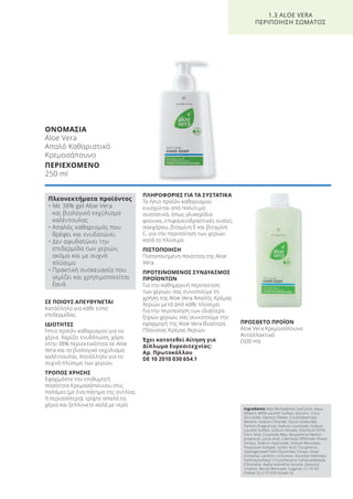 ΣΕ ΠΟΙΟΥΣ ΑΠΕΥΘΥΝΕΤΑΙ
Κατάλληλο για κάθε τύπο
επιδερμίδας.
ΙΔΙΟΤΗΤΕΣ
Ήπιο προϊόν καθαρισμού για τα
χέρια. Χαρίζει ενυδάτωση, χάρη
στην 38% περιεκτικότητα σε Aloe
Vera και το βιολογικό εκχύλισμα
καλέντουλας. Κατάλληλο για το
συχνό πλύσιμο των χεριών.
ΤΡΟΠΟΣ ΧΡΗΣΗΣ
Εφαρμόστε την επιθυμητή
ποσότητα Κρεμοσάπουνου στις
παλάμες (με ένα πάτημα της αντλίας
ή περισσότερο), τρίψτε απαλά τα
χέρια και ξεπλύνετε καλά με νερό.
ΠΛΗΡΟΦΟΡΙΕΣ ΓΙΑ ΤΑ ΣΥΣΤΑΤΙΚΑ
Το ήπιο προϊόν καθαρισμού
ενισχύεται από πολύτιμα
συστατικά, όπως γλυκερίδια
φοίνικα, επιφανειοδραστικές ουσίες
σακχάρου, βιταμίνη Ε και βιταμίνη
C, για την περιποίηση των χεριών
κατά το πλύσιμο.
ΠΙΣΤΟΠΟΙΗΣΗ
Πιστοποιημένη ποιότητα της Aloe
Vera.
ΠΡΟΤΕΙΝΟΜΕΝΟΣ ΣΥΝΔΥΑΣΜΟΣ
ΠΡΟΪΟΝΤΩΝ
Για την καθημερινή περιποίηση
των χεριών, σας συνιστούμε τη
χρήση της Aloe Vera Απαλής Κρέμας
Χεριών μετά από κάθε πλύσιμο.
Για την περιποίηση των ιδιαίτερα
ξηρών χεριών, σας συνιστούμε την
εφαρμογή της Aloe Vera Ιδιαίτερα
Πλούσιας Κρέμας Χεριών.
Έχει κατατεθεί Αίτηση για
Δίπλωμα Ευρεσιτεχνίας:
Αρ. Πρωτοκόλλου
DE 10 2010 030 654.1
ΠΡΟΣΘΕΤΟ ΠΡΟΪΟΝ
Aloe Vera Κρεμοσάπουνο
Ανταλλακτικό
(500 ml)
ΟΝΟΜΑΣΙΑ
Aloe Vera
Απαλό Καθαριστικό
Κρεμοσάπουνο
ΠΕΡΙΕΧΟΜΕΝΟ
250 ml
1.3 ALOE VERA
ΠΕΡΙΠΟΙΗΣΗ ΣΩΜΑΤΟΣ
Πλεονεκτήματα προϊόντος
• Με 38% gel Aloe Vera
και βιολογικό εκχύλισμα
καλέντουλας
• Απαλός καθαρισμός που
θρέφει και ενυδατώνει
• Δεν αφυδατώνει την
επιδερμίδα των χεριών,
ακόμα και με συχνό
πλύσιμο
• Πρακτική συσκευασία που
γεμίζει και χρησιμοποιείται
ξανά
Ingredients Aloe Barbadensis Leaf Juice, Aqua
(Water), MIPA-Laureth Sulfate, Glycerin, Coco-
Glucoside, Glyceryl Oleate, Cocamidopropyl
Betaine, Sodium Chloride, Glycol Distearate,
Parfum (Fragrance), Sodium Levulinate, Sodium
Laureth Sulfate, Sodium Anisate, Disodium EDTA,
Citric Acid, Cocamide Mea, Butylphenyl Methyl-
propional, Lactic Acid, Calendula Officinalis Flower
Extract, Sodium Hydroxide, Sodium Benzoate,
Potassium Sorbate, Sorbic Acid, Tocopherol,
Hydrogenated Palm Glycerides Citrate, Hexyl
Cinnamal, Lecithin, Limonene, Ascorbyl Palmitate,
Hydroxyisohexyl 3-Cyclohexene Carboxaldehyde,
Citronellol, Alpha-Isomethyl Ionone, Geraniol,
Linalool, Benzyl Benzoate, Eugenol, CI 19140
(Yellow 5), CI 61570 (Green 5)
Product Manual 2018 GR.indb 29 20-Dec-17 11:05:09 AM
 