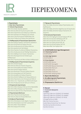 ΠΕΡΙΕΧΟΜΕΝΑ
2. LR ZEITGARD Anti-Age Management
2.1 Cleansing System
LR ZEITGARD 1
2.2 Anti-Age System
LR ZEITGARD 2
2.3 Care System
LR ZEITGARD Racine
LR ZEITGARD Nanogold
LR ZEITGARD Beauty Diamonds
LR ZEITGARD Platinum
LR ZEITGARD Serox
LR ZEITGARD PowerLift
LR ZEITGARD Sleeping Mask
3. Φροντίδα Μαλλιών
4. Αντιβακτηριακή Περιποίηση
LR MICROSILVER PLUS
5. Πληροφορίες Προϊόντων
ΙΙ. Άρωμα
1. Γυναικεία Αρώματα
1.1 Stars
Lightning Collection ESSENCE OF MARINE
Lightning Collection ESSENCE OF AMBER
Lightning Collection ESSENCE OF ROSE
Lovingly by Bruce Willis
MEU by Cristina Ferreira
Guido Maria Kretschmer for Women
Karolina by Karolina Kurkova
Karolina Kurkova
Ι. Περιποίηση
1. Aloe Vera Περιποίηση
1.1 Ειδική Περιποίηση
Aloe Vera Σπρέι Άμεσης Δράσης
Aloe Vera Ενυδατικό Συμπυκνωμένο Gel
Aloe Vera Προστατευτική Κρέμα με Πρόπολη
Aloe Vera Χαλαρωτική Θερμαντική Λοσιόν
Aloe Vera Πολυλειτουργικό MSM Body Gel
Aloe Vera Ρυθμιστική Κρέμα DermaIntense
1.2 Καθαρισμός & Περιποίηση Προσώπου
Aloe Vera Κρέμα Ημέρας Πολλαπλών Δράσεων
Aloe Vera Αναπλαστική Κρέμα Νυκτός
Aloe Vera Αναζωογονητική Κρέμα Ματιών
Aloe Vera Δροσιστικό Gel-Κρέμα
Aloe Vera Express Ενυδατική Μάσκα Προσώπου
Aloe Vera Αναζωογονητικό Peeling Προσώπου
Aloe Vera Καθαριστική Λοσιόν Προσώπου
Aloe Vera Εξισορροπιστικό Γαλάκτωμα
Καθαρισμού
Aloe Vera Περιποιητικά Μαντηλάκια Καθαρισμού
1.3 Καθαρισμός & Περιποίηση Σώματος
Aloe Vera Απαλή Κρέμα
Aloe Vera Ενυδατική Λοσιόν Σώματος
Aloe Vera Επανορθωτική Κρέμα Ποδιών
Aloe Vera Απαλή Κρέμα Χεριών
Aloe Vera Ιδιαίτερα Πλούσια Κρέμα Χεριών
Aloe Vera Διαμορφωτικό Gel Σώματος
Aloe Vera Διορθωτική Κρέμα Σώματος
Aloe Vera Απαλό Καθαριστικό Κρεμοσάπουνο
Aloe Vera Προστατευτικό Αποσμητικό Roll-on
Aloe Vera 2 σε 1 Σαμπουάν για Μαλλιά & Σώμα
Aloe Vera Αναζωογονητικό Gel για το Ντους
1.4 Στοματική περιποίηση
Aloe Vera Οδοντόκρεμα-Gel για Extra Φρεσκάδα
Aloe Vera Οδοντόκρεμα για Προστασία
Aloe Vera Ενυδατικό Στικ Περιποίησης Χειλιών
1.5 Περιποίηση Μαλλιών
Aloe Vera Περιποιητικό Σαμπουάν
Aloe Vera Ενυδατική Κούρα Μαλλιών
1.6 Ανδρική Περιποίηση
Aloe Vera Καταπραϋντικός Αφρός Ξυρίσματος
Aloe Vera Καταπραϋντικό Gel Ξυρίσματος
Aloe Vera After Shave Balsam
Aloe Vera Κρέμα Anti-Stress
1.7 Βρεφική Περιποίηση
Aloe Vera Baby Sensitive Κρέμα Προστασίας από
Ερεθισμούς
Aloe Vera Baby Sensitive Αφρόλουτρο & Σαμπουάν
Aloe Vera Baby Sensitive Κρέμα Προσώπου &
Σώματος
1.8 Αντηλιακή Προστασία
Aloe Vera Anti-Aging Αντηλιακή Κρέμα SPF 20
Aloe Vera Αντηλιακό Gel/Κρέμα SPF 20
Aloe Vera Αντηλιακή Λοσιόν SPF 30
Aloe Vera Sun Spray Active SPF 30
Aloe Vera Αντηλιακή Κρέμα SPF 50
Aloe Vera After Sun Κρέμα-Gel
Product Manual 2018 GR.indb 3 20-Dec-17 11:02:06 AM
 