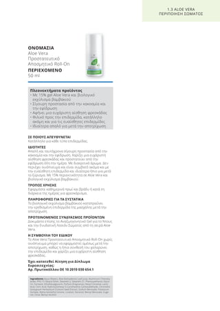 ΣΕ ΠΟΙΟΥΣ ΑΠΕΥΘΥΝΕΤΑΙ
Κατάλληλο για κάθε τύπο επιδερμίδας.
ΙΔΙΟΤΗΤΕΣ
Απαλή και ταυτόχρονα σίγουρη προστασία από την
κακοσμία και την εφίδρωση. Χαρίζει μια ευχάριστη
αίσθηση φρεσκάδας και προστατεύει από την
εφίδρωση όλη την ημέρα. Με διακριτικό άρωμα. Δεν
περιέχει οινόπνευμα και είναι συμβατό ακόμα και με
την ευαίσθητη επιδερμίδα και ιδιαίτερα ήπιο για μετά
το ξύρισμα. Με 15% περιεκτικότητα σε Aloe Vera και
βιολογικό εκχύλισμα βαμβακιού.
ΤΡΟΠΟΣ ΧΡΗΣΗΣ
Εφαρμόστε καθημερινά πρωί και βράδυ ή κατά τη
διάρκεια της ημέρας για φρεσκάρισμα.
ΠΛΗΡΟΦΟΡΙΕΣ ΓΙΑ ΤΑ ΣΥΣΤΑΤΙΚΑ
Το βιολογικό εκχύλισμα βαμβακιού καταπραΰνει
την ερεθισμένη επιδερμίδα της μασχάλης μετά την
αποτρίχωση.
ΠΡΟΤΕΙΝΟΜΕΝΟΣ ΣΥΝΔΥΑΣΜΟΣ ΠΡΟΪΟΝΤΩΝ
Δοκιμάστε επίσης το Αναζωογονητικό Gel για το Ντους
και την Ενυδατική Λοσιόν Σώματος από τη σειρά Aloe
Vera.
Η ΣΥΜΒΟΥΛΗ ΤΟΥ ΕΙΔΙΚΟΥ
To Aloe Vera Προστατευτικό Αποσμητικό Roll-On χωρίς
οινόπνευμα μπορεί να εφαρμοστεί αμέσως μετά την
αποτρίχωση, καθώς η ήπια σύνθεσή του χαλαρώνει
την επιδερμίδα και χαρίζει μια ευχάριστη αίσθηση
φρεσκάδας.
Έχει κατατεθεί Αίτηση για Δίπλωμα
Ευρεσιτεχνίας:
Αρ. Πρωτοκόλλου DE 10 2010 030 654.1
ΟΝΟΜΑΣΙΑ
Aloe Vera
Προστατευτικό
Αποσμητικό Roll-On
ΠΕΡΙΕΧΟΜΕΝΟ
50 ml
1.3 ALOE VERA
ΠΕΡΙΠΟΙΗΣΗ ΣΩΜΑΤΟΣ
Πλεονεκτήματα προϊόντος
• Με 15% gel Aloe Vera και βιολογικό
εκχύλισμα βαμβακιού
• Σίγουρη προστασία από την κακοσμία και
την εφίδρωση
• Αφήνει μια ευχάριστη αίσθηση φρεσκάδας
• Φιλικό προς την επιδερμίδα, κατάλληλο
ακόμη και για τις ευαίσθητες επιδερμίδες
• Ιδιαίτερα απαλό για μετά την αποτρίχωση
Ingredients Aqua (Water), Aloe Barbadensis Leaf Juice, Aluminium Chlorohy-
drate, PPG-15 Stearyl Ether, Steareth-2, Steareth-21, Phenoxyethanol, Glyce-
rin, Farnesol, Ethylhexylglycerin, Parfum (Fragrance), Hexyl Cinnamal, Lactic
Acid, Citric Acid, Hydroxyisohexyl 3-Cyclohexene Carboxaldehyde, Citronellol,
Gossypium Herbaceum (Cotton) Seed Extract, Sodium Benzoate, Potassium
Sorbate, Alpha-Isomethyl Ionone, Linalool, Geraniol, Benzyl Benzoate, Euge-
nol, Citral, Benzyl Alcohol
Product Manual 2018 GR.indb 30 20-Dec-17 11:05:11 AM
 
