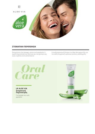 Ονειρεύεστε ένα όμορφο, γοητευτικό χαμόγελο; Η
σωστή περιποίηση των δοντιών και των χειλιών σας
είναι ο τρόπος να το αποκτήσετε!
Η αναζωογονητική δύναμη της Aloe Vera φροντίζει για
την καλή στοματική υγεία και για λεία, απαλά χείλη.
ΣΤΟΜΑΤΙΚΗ ΠΕΡΙΠΟΙΗΣΗ
Oral
Care
LR ALOE VIA
Στοματική
Περιποίηση
Για όμορφο και υγιές
χαμόγελο
Product Manual 2018 GR.indb 32 20-Dec-17 11:05:28 AM
 