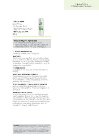 ΣΕ ΠΟΙΟΥΣ ΑΠΕΥΘΥΝΕΤΑΙ
Κατάλληλο για κάθε τύπο επιδερμίδας.
ΙΔΙΟΤΗΤΕΣ
Προϊόν περιποίησης χειλιών που εφοδιάζει τα ξηρά
χείλη με άφθονη ενυδάτωση. Περιποιείται και χαρίζει
απαλότητα στα χείλη, χάρη στη 40% περιεκτικότητα
σε Aloe Vera. Η απαλή, άχρωμη σύνθεση δεν περιέχει
parabens και ορυκτά έλαια.
ΤΡΟΠΟΣ ΧΡΗΣΗΣ
Εφαρμόστε το στα χείλη σας όποτε αισθάνεστε την
ανάγκη.
ΠΛΗΡΟΦΟΡΙΕΣ ΓΙΑ ΤΑ ΣΥΣΤΑΤΙΚΑ
Ο συνδυασμός από φυτικά έλαια, ρικινέλαιο, λάδι
Jojoba, κερί Candelilla, μείγμα από κερί μέλισσας
και έλαιο Babassu αποτελεί τη βάση της πλούσιας
σύνθεσης του προϊόντος.
ΠΡΟΤΕΙΝΟΜΕΝΟΣ ΣΥΝΔΥΑΣΜΟΣ ΠΡΟΪΟΝΤΩΝ
Δοκιμάστε τα υπόλοιπα προϊόντα περιποίησης
προσώπου της σειράς Aloe Vera, όπως το Δροσιστικό
Gel-Κρέμα.
Η ΣΥΜΒΟΥΛΗ ΤΟΥ ΕΙΔΙΚΟΥ
Τα χείλη μας ανήκουν στις πιο ευαίσθητες περιοχές
της επιδερμίδας. Ωστόσο, συχνά παραλείπουμε την
περιποίησή τους. Τα σκασμένα χείλη παρατηρούνται
τόσο το καλοκαίρι όσο και το χειμώνα. Επομένως, είναι
απαραίτητο να φροντίζετε τα χείλη σας όλο το χρόνο,
εφοδιάζοντάς τα με άφθονη ενυδάτωση, ώστε να
παραμένουν όμορφα και βελούδινα!
ΟΝΟΜΑΣΙΑ
Aloe Vera
Ενυδατικό Στικ
Περιποίησης Χειλιών
ΠΕΡΙΕΧΟΜΕΝΟ
4,8 g
1.4 ALOE VERA
ΣΤΟΜΑΤΙΚΗ ΠΕΡΙΠΟΙΗΣΗ
Πλεονεκτήματα προϊόντος
• Με 40% Aloe Vera και φυτικά έλαια
• Εφοδιάζει τα χείλη με εντατική ενυδάτωση
• Απαλή περιποίηση για λεία, απαλά χείλη
Ingredients Aloe Barbadensis Gel, Caprylic/Capric Triglyceride, Ricinus Com-
munis (Castor) Seed Oil, C18-36 Acid Triglyceride, Simmondisia Chinensis
(Jojoba) Seed Oil, Glyceryl Ricinoleate, Ethylhexyl Methoxycinnamate, Behenyl
Beeswax, Polyglyceryl-3 Diisostearate, Tocopheryl Acetate, Orbignya Oleifera
(Babassu) Seed Oil, Butyl Methoxydibenzoylmethane, Aqua (Water), Parfum
(Fragrance), Bisabolol, Mica, CI 77288 (Chromium Oxide Greens), CI 77891
(Titanium Dioxide)
Product Manual 2018 GR.indb 34 20-Dec-17 11:05:36 AM
 