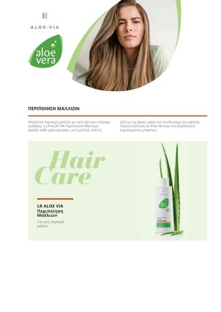 Απαλά και λαμπερά μαλλιά, με υγιή όψη και υπέροχη
αίσθηση: η LR ALOE VIA Περιποίηση Μαλλιών
χαρίζει κάθε μέρα όμορφα, υγιή μαλλιά, από τη
ρίζα ως τις άκρες, χάρη στο συνδυασμό της υψηλής
περιεκτικότητας σε Aloe Vera και του βιολογικού
εκχυλίσματος μπαμπού.
ΠΕΡΙΠΟΙΗΣΗ ΜΑΛΛΙΩΝ
Hair
Care
LR ALOE VIA
Περιποίηση
Μαλλιών
Για υγιή, λαμπερά
μαλλιά
Product Manual 2018 GR.indb 35 20-Dec-17 11:05:45 AM
 
