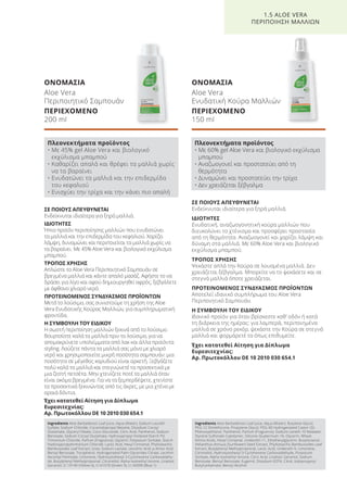 ΣΕ ΠΟΙΟΥΣ ΑΠΕΥΘΥΝΕΤΑΙ
Ενδείκνυται ιδιαίτερα για ξηρά μαλλιά.
ΙΔΙΟΤΗΤΕΣ
Ενυδατική, αναζωογονητική κούρα μαλλιών που
διευκολύνει το χτένισμα και προσφέρει προστασία
από τη θερμότητα. Αναζωογονεί και χαρίζει λάμψη και
δύναμη στα μαλλιά. Με 60% Aloe Vera και βιολογικό
εκχύλισμα μπαμπού.
ΤΡΟΠΟΣ ΧΡΗΣΗΣ
Ψεκάστε απλά την Κούρα σε λουσμένα μαλλιά. Δεν
χρειάζεται ξέβγαλμα. Μπορείτε να το ψεκάσετε και σε
στεγνά μαλλιά όποτε χρειάζεται.
ΠΡΟΤΕΙΝΟΜΕΝΟΣ ΣΥΝΔΥΑΣΜΟΣ ΠΡΟΪΟΝΤΩΝ
Αποτελεί ιδανικό συμπλήρωμα του Aloe Vera
Περιποιητικό Σαμπουάν.
Η ΣΥΜΒΟΥΛΗ ΤΟΥ ΕΙΔΙΚΟΥ
Ιδανικό προϊόν για όταν βρίσκεστε καθ’ οδόν ή κατά
τη διάρκεια της ημέρας: για λαμπερά, περιποιημένα
μαλλιά σε χρόνο ρεκόρ, ψεκάστε την Κούρα σε στεγνά
μαλλιά και φορμάρετέ τα όπως επιθυμείτε.
Έχει κατατεθεί Αίτηση για Δίπλωμα
Ευρεσιτεχνίας:
Αρ. Πρωτοκόλλου DE 10 2010 030 654.1
ΣΕ ΠΟΙΟΥΣ ΑΠΕΥΘΥΝΕΤΑΙ
Ενδείκνυται ιδιαίτερα για ξηρά μαλλιά.
ΙΔΙΟΤΗΤΕΣ
Ήπιο προϊόν περιποίησης μαλλιών που ενυδατώνει
τα μαλλιά και την επιδερμίδα του κεφαλιού. Χαρίζει
λάμψη, δυναμώνει και περιποιείται τα μαλλιά χωρίς να
τα βαραίνει. Με 45% Aloe Vera και βιολογικό εκχύλισμα
μπαμπού.
ΤΡΟΠΟΣ ΧΡΗΣΗΣ
Απλώστε το Aloe Vera Περιποιητικό Σαμπουάν σε
βρεγμένα μαλλιά και κάντε απαλό μασάζ. Αφήστε το να
δράσει για λίγο και αφού δημιουργηθεί αφρός, ξεβγάλετε
με άφθονο χλιαρό νερό.
ΠΡΟΤΕΙΝΟΜΕΝΟΣ ΣΥΝΔΥΑΣΜΟΣ ΠΡΟΪΟΝΤΩΝ
Μετά το λούσιμο, σας συνιστούμε τη χρήση της Aloe
Vera Ενυδατικής Κούρας Μαλλιών, για συμπληρωματική
φροντίδα.
Η ΣΥΜΒΟΥΛΗ ΤΟΥ ΕΙΔΙΚΟΥ
Η σωστή περιποίηση μαλλιών ξεκινά από το λούσιμο.
Βουρτσίστε καλά τα μαλλιά πριν το λούσιμο, για να
απομακρύνετε υπολείμματα από λακ και άλλα προϊόντα
styling. Λούζετε πάντα τα μαλλιά σας μόνο με χλιαρό
νερό και χρησιμοποιείτε μικρή ποσότητα σαμπουάν: μια
ποσότητα σε μέγεθος καρυδιού είναι αρκετή. Ξεβγάζετε
πολύ καλά τα μαλλιά και στεγνώνετέ τα προσεκτικά με
μια ζεστή πετσέτα. Μην χτενίζετε ποτέ τα μαλλιά όταν
είναι ακόμα βρεγμένα. Για να τα ξεμπερδέψετε, χτενίστε
τα προσεκτικά ξεκινώντας από τις άκρες, με μια χτένα με
αραιά δόντια.
Έχει κατατεθεί Αίτηση για Δίπλωμα
Ευρεσιτεχνίας:
Αρ. Πρωτοκόλλου DE 10 2010 030 654.1
ΟΝΟΜΑΣΙΑ
Aloe Vera
Περιποιητικό Σαμπουάν
ΠΕΡΙΕΧΟΜΕΝΟ
200 ml
ΟΝΟΜΑΣΙΑ
Aloe Vera
Ενυδατική Κούρα Μαλλιών
ΠΕΡΙΕΧΟΜΕΝΟ
150 ml
1.5 ALOE VERA
ΠΕΡΙΠΟΙΗΣΗ ΜΑΛΛΙΩΝ
Πλεονεκτήματα προϊόντος
• Με 45% gel Aloe Vera και βιολογικό
εκχύλισμα μπαμπού
• Καθαρίζει απαλά και θρέφει τα μαλλιά χωρίς
να τα βαραίνει
• Ενυδατώνει τα μαλλιά και την επιδερμίδα
του κεφαλιού
• Ενισχύει την τρίχα και την κάνει πιο απαλή
Πλεονεκτήματα προϊόντος
• Με 60% gel Aloe Vera και βιολογικό εκχύλισμα
μπαμπού
• Αναζωογονεί και προστατεύει από τη
θερμότητα
• Δυναμώνει και προστατεύει την τρίχα
• Δεν χρειάζεται ξέβγαλμα
Ingredients Aloe Barbadensis Leaf Juice, Aqua (Water), Sodium Laureth
Sulfate, Sodium Chloride, Cocamidopropyl Betaine, Disodium Cocoyl
Glutamate, Glyceryl Oleate, Coco-Glucoside, Citric Acid, Panthenol, Sodium
Benzoate, Sodium Cocoyl Glutamate, Hydroxypropyl Oxidized Starch PG
Trimonium Chloride, Parfum (Fragrance), Glycerin, Potassium Sorbate, Starch
Hydroxypropyltrimonium Chloride, Lactic Acid, Hexyl Cinnamal, Phyllostachis
Bambusoides Leaf Extract, Urea, Sodium Lactate, Levulinic Acid, p-Anisic Acid,
Benzyl Benzoate, Tocopherol, Hydrogenated Palm Glycerides Citrate, Lecithin,
Ascorbyl Palmitate, Limonene, Hydroxyisohexyl 3-Cyclohexene Carboxaldehy-
de, Butylphenyl Methylpropional, Citronellol, Alpha-Isomethyl Ionone, Linalool,
Geraniol, CI 19140 (Yellow 5), CI 61570 (Green 5), CI 42090 (Blue 1)
Ingredients Aloe Barbadensis Leaf Juice, Aqua (Water), Butylene Glycol,
PEG-12 Dimethicone, Propylene Glycol, PEG-40 Hydrogenated Castor Oil,
Phenoxyethanol, Panthenol, Parfum (Fragrance), Sodium Laneth-10 Maleate/
Styrene Sulfonate Copolymer, Silicone Quaternium-16, Glycerin, Wheat
Amino Acids, Hexyl Cinnamal, Undeceth-11, Ethylhexylglycerin, Butyloctanol,
Helianthus Annuus (Sunflower) Seed Extract, Phyllostachis Bambusoides Leaf
Extract, Butylphenyl Methylpropional, Lactic Acid, Undeceth-5, Limonene,
Citronellol, Hydroxyisohexyl 3-Cyclohexene Carboxaldehyde, Potassium
Sorbate, Alpha-Isomethyl Ionone, Citric Acid, Linalool, Geraniol, Sodium
Benzoate, Benzyl Benzoate, Eugenol, Disodium EDTA, Citral, Iodopropynyl
Butylcarbamate, Benzyl Alcohol
Product Manual 2018 GR.indb 36 20-Dec-17 11:05:54 AM
 