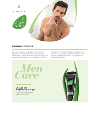 Χάρη στον ιδιαίτερο συνδυασμό της ενυδατικής
Aloe Vera και του καταπραϋντικού εκχυλίσματος
καλέντουλας, η LR ALOE VIA Ανδρική Περιποίηση είναι
απόλυτα προσαρμοσμένη στις ανάγκες της ανδρικής
επιδερμίδας. Η ανδρική επιδερμίδα διαφέρει από
τη γυναικεία, γι’ αυτό και χρειάζεται εξειδικευμένη
περιποίηση, ενώ επιβαρύνεται επιπλέον από το
καθημερινό ξύρισμα.
ΑΝΔΡΙΚΗ ΠΕΡΙΠΟΙΗΣΗ
Men
Care
LR ALOE VIA
Ανδρική Περιποίηση
Για φρέσκια, περιποιημένη
ανδρική επιδερμίδα
Product Manual 2018 GR.indb 37 20-Dec-17 11:06:01 AM
 