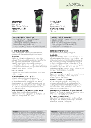 ΣΕ ΠΟΙΟΥΣ ΑΠΕΥΘΥΝΕΤΑΙ
Για την απαιτητική ανδρική επιδερμίδα.
ΙΔΙΟΤΗΤΕΣ
Προϊόν περιποίησης της ανδρικής επιδερμίδας, με
πλούσια σύνθεση που περιέχει βιταμίνη Α και Ε, για
απαλή και περιποιημένη επιδερμίδα. Αναζωογονεί
και χαρίζει ενέργεια στην κουρασμένη επιδερμίδα.
Η Κρέμα προσφέρει εντατική ενυδάτωση, με 50%
Aloe Vera, και δίνει όψη ζωντάνιας στην επιδερμίδα.
Το βιολογικό εκχύλισμα από λευκό τσάι έχει
αναζωογονητική και τονωτική δράση, χαρίζοντας μια
ευχάριστη αίσθηση στην επιδερμίδα.
ΤΡΟΠΟΣ ΧΡΗΣΗΣ
Εφαρμόστε την Κρέμα το πρωί και όποτε αισθάνεστε
την ανάγκη. Κατάλληλη για την καθημερινή
περιποίηση του προσώπου.
ΠΛΗΡΟΦΟΡΙΕΣ ΓΙΑ ΤΑ ΣΥΣΤΑΤΙΚΑ
Η Κρέμα περιέχει βιταμίνη Α και Ε, καθώς και
απαραίτητα λιπαρά οξέα, σε συνδυασμό με ένα
σύστημα προστασίας από τις ελεύθερες ρίζες. Το
προϊόν συνδυάζει την ενεργή προστασία με την
εξισορροπητική περιποίηση.
ΠΡΟΤΕΙΝΟΜΕΝΟΣ ΣΥΝΔΥΑΣΜΟΣ ΠΡΟΪΟΝΤΩΝ
Συνδυάζεται ιδανικά με τον Αφρό Ξυρίσματος και το
After Shave της σειράς Aloe Vera Men.
Η ΣΥΜΒΟΥΛΗ ΤΟΥ ΕΙΔΙΚΟΥ
Χάρη στην ήπια περιποιητική της σύνθεση, η Aloe
Vera Κρέμα Anti-Stress είναι κατάλληλη και για πιο
ευαίσθητες ανδρικές επιδερμίδες.
ΣΕ ΠΟΙΟΥΣ ΑΠΕΥΘΥΝΕΤΑΙ
Κατάλληλο για κάθε τύπο ανδρικής επιδερμίδας,
ιδιαίτερα για ξηρές και ευαίσθητες επιδερμίδες.
ΙΔΙΟΤΗΤΕΣ
Προσφέρει ήπια και απαλή φροντίδα για μετά το
ξύρισμα. Μειώνει τους ερεθισμούς που προκαλούνται
από το ξύρισμα, καταπραΰνει και ενυδατώνει
την επιδερμίδα. Χαρίζει μια ευχάριστη αίσθηση
φρεσκάδας. Με 50% Aloe Vera και βιολογικό εκχύλισμα
λευκού τσαγιού, το οποίο ανακουφίζει αποτελεσματικά
την επιδερμίδα μετά το ξύρισμα.
ΤΡΟΠΟΣ ΧΡΗΣΗΣ
Εφαρμόστε το After Shave στο πρόσωπο και το λαιμό
μετά το ξύρισμα.
ΠΛΗΡΟΦΟΡΙΕΣ ΓΙΑ ΤΑ ΣΥΣΤΑΤΙΚΑ
Το λευκό τσάι αποτελείται από τα κλειστά
μπουμπούκια από το θάμνο του τσαγιού. Το όνομά
του προκύπτει από το λευκό χνούδι των λεπτών
μπουμπουκιών, τα οποία συλλέγονται με το χέρι και
υπόκεινται σε μια ιδιαίτερη διαδικασία αποξήρανσης.
Για ένα κιλό λευκού τσαγιού, χρειάζονται περίπου
30.000 μπουμπούκια.
ΠΡΟΤΕΙΝΟΜΕΝΟΣ ΣΥΝΔΥΑΣΜΟΣ ΠΡΟΪΟΝΤΩΝ
Το After Shave συμπληρώνει ιδανικά τον
Καταπραϋντικό Αφρό Ξυρίσματος και την Κρέμα Anti-
Stress από τη σειρά Aloe Vera Men.
ΟΝΟΜΑΣΙΑ
Aloe Vera
After Shave Balsam
ΠΕΡΙΕΧΟΜΕΝΟ
100 ml
ΟΝΟΜΑΣΙΑ
Aloe Vera
Κρέμα Anti-Stress
ΠΕΡΙΕΧΟΜΕΝΟ
100 ml
1.6 ALOE VERA
ΑΝΔΡΙΚΗ ΠΕΡΙΠΟΙΗΣΗ
Πλεονεκτήματα προϊόντος
• Με 50% gel Aloe Vera και βιολογικό
εκχύλισμα από λευκό τσάι
• Ανακουφίζει από τους ερεθισμούς και
καταπραΰνει την επιδερμίδα
• Ενυδατώνει και περιποιείται την επιδερμίδα
Πλεονεκτήματα προϊόντος
• Με 50% gel Aloe Vera και βιολογικό εκχύλισμα
από λευκό τσάι
• Δίνει ένα λάκτισμα φρεσκάδας στην
ταλαιπωρημένη ανδρική επιδερμίδα
• Ενυδατώνει και αναζωογονεί
Ingredients Aloe Barbadensis Leaf Juice, Aqua (Water), Alcohol denat.,
Propylene Glycol, Caprylic/Capric Triglyceride, Dimethicone, Neopentyl Glycol
Diheptanoate, PEG-40 Hydrogenated Castor Oil, Acrylates/C10-30 Alkyl Ac-
rylate Crosspolymer, Trideceth-9, Phenoxyethanol, Butylene Glycol, Panthe-
nol, Tocopheryl Acetate, PEG-5 Ethylhexanoate, Sodium Hydroxide, Glycerin,
Urea, Allantoin, Glycyrrhetinic Acid, Parfum (Fragrance), Ethylhexylglycerin,
Lactic Acid, Citric Acid, Potassium Sorbate, Camellia Sinensis Leaf Extract,
Sodium Benzoate, Linalool, Hexyl Cinnamal, Hydroxyisohexyl 3-Cyclohexene
Carboxaldehyde, Butylphenyl Methylpropional, Benzyl Salicylate, Alpha-Isom-
ethyl Ionone, Citronellol, Sorbic Acid
Ingredients Aloe Barbadensis Leaf Juice, Aqua (Water), Ethylhexyl Stearate,
Cetearyl Alcohol, Glyceryl Stearate, Isopropyl Palmitate, Dimethicone,
Glycerin, Ceteareth-20, Phenoxyethanol, Octyldodecanol, Acrylates/C10-30
Alkyl Acrylate Crosspolymer, Cetyl Palmitate, Ceteareth-12, Lecithin, Sodium
Hydroxide, Parfum (Fragrance), Ethylhexylglycerin, Lactic Acid, Tocopherol,
Retinyl Palmitate, Arachidyl Propionate, Camellia Sinensis Leaf Extract, Citric
Acid, Potassium Sorbate, Linalool, Hydroxyisohexyl 3-Cyclohexene Carboh-
aldehyde, Hexyl Cinnamal, Butylphenyl Methylpropional, Benzyl salicylate,
Ethyl Oleate, Ethyl Linoleate, Sodium Benzoate, Alpha-Isomethyl Ionone,
Citronellol, Eugenol, Sorbic Acid
Product Manual 2018 GR.indb 39 20-Dec-17 11:06:13 AM
 