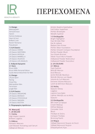 ΠΕΡΙΕΧΟΜΕΝΑ
1.2 Design
beautyqueen
Sensual Grace
Harem
Femme Noblesse
Heart & Soul
Brilliant Look
Rockin’ Romance
Pseudonym
1.3 LR Classics
LR Classics HAWAII
LR Classics SANTORINI
LR Classics ANTIGUA
LR Classics MARBELLA
LR Classics VALENCIA
LR Classics LOS ANGELES
2. Ανδρικά Αρώματα
2.1 Stars
Bruce Willis
Bruce Willis Personal Edition
Guido Maria Kretschmer for Men
2.2 Design
LR Just Sport
Racing
Ocean’Sky
Metropolitan Man
Terminator
Jungle Man
2.3 LR Classics
LR Classics SINGAPORE
LR Classics MONACO
LR Classics STOCKHOLM
LR Classics NIAGARA
LR Classics BOSTON
3. Πληροφορίες προϊόντων
ΙΙΙ. Μακιγιάζ
1. LR DELUXE
1.1 Χείλη
High Impact Lipstick
Brilliant Lipgloss
1.2 Μάτια
Fantastic Mascara
Lash Booster Activating Lash Serum
Ξεβαφτικό Ματιών
Artistic Quattro Eyeshadow
Full Colour Superliner
Perfect Browstyler
Metallic Eyeliner
1.3 Επιδερμίδα
Bright Highlighter
Fast Wrinkle-Filler
Eye & Lipbase
Radiant Skin Primer
Perfect Wear Foundation
Perfect Smooth Compact Foundation
Perfect Powder Blush
Sun Dream Bronzer
Velvet Touch Micro Powder
Hollywood Powder Multicolour
Hollywood Powder Duocolour
2. LR COLOURS
2.1 Μάτια
Υγρό Eyeliner
Μολύβι Ματιών
Σκιά Ματιών
Διπλό Μολύβι Φρυδιών
Μολύβι Ματιών για Λάμψη
Volume & Curl Mascara
Extreme Volume Mascara
Lenth & Definition Mascara
2.2 Χείλη
Κραγιόν Glossy
Lipgloss
Lipstick Care Balm
Lipliner Μολύβι για τα Χείλη
Κραγιόν
2.3 Επιδερμίδα
BB Cream με Χρώμα
Cream Makeup
Oilfree Makeup
Concealer Stick
Blush
Πούδρα σε Σκόνη
Compact Πούδρα
Bronzing Pearls
2.4 Νύχια
Ξεβαφή Βερνικιού Νυχιών σε Κουτί
Ξεβαφή Βερνικιού Νυχιών
Επαγγελματική Λίμα
Product Manual 2018 GR.indb 4 20-Dec-17 11:02:06 AM
 