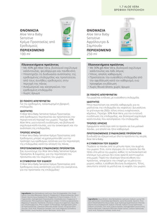 ΟΝΟΜΑΣΙΑ
Aloe Vera Baby
Sensitive
Κρέμα Προστασίας από
Ερεθισμούς
ΠΕΡΙΕΧΟΜΕΝΟ
100 ml
ΣΕ ΠΟΙΟΥΣ ΑΠΕΥΘΥΝΕΤΑΙ
Για την ερεθισμένη, ταλαιπωρημένη βρεφική
επιδερμίδα.
ΙΔΙΟΤΗΤΕΣ
Η Aloe Vera Baby Sensitive Κρέμα Προστασίας
από Ερεθισμούς περιποιείται και προστατεύει την
περιγεννητική περιοχή του μωρού. Περιέχει 40%
Aloe Vera, για εντατική ενυδάτωση, και βιολογικό
εκχύλισμα καλέντουλας, για την ανακούφιση και την
ανάπλαση της επιδερμίδας.
ΤΡΟΠΟΣ ΧΡΗΣΗΣ
Η Aloe Vera Baby Sensitive Κρέμα Προστασίας από
Ερεθισμούς μπορεί να χρησιμοποιηθεί για την
πρόληψη των ερεθισμών, αλλά και για την περιποίηση
της επιδερμίδας κατά την αλλαγή της πάνας.
ΠΡΟΤΕΙΝΟΜΕΝΟΣ ΣΥΝΔΥΑΣΜΟΣ ΠΡΟΪΟΝΤΩΝ
Σας συνιστούμε την Aloe Vera Baby Sensitive Κρέμα
Προσώπου & Σώματος, για την περιποίηση του
προσώπου και του σώματος του μωρού.
Η ΣΥΜΒΟΥΛΗ ΤΟΥ ΕΙΔΙΚΟΥ
Η Aloe Vera Baby Sensitive Κρέμα Προστασίας από
Ερεθισμούς είναι κατάλληλη για όλη την οικογένεια,
για την προστασία της επιδερμίδας!
ΣΕ ΠΟΙΟΥΣ ΑΠΕΥΘΥΝΕΤΑΙ
Για μωρά και ενήλικες με ευαίσθητη επιδερμίδα.
ΙΔΙΟΤΗΤΕΣ
Ήπια περιποίηση και απαλός καθαρισμός για τα
μαλλιά και την επιδερμίδα του κεφαλιού. Διευκολύνει
το χτένισμα και βάζει τέλος στους ενοχλητικούς
κόμπους. Περιέχει 30% Aloe Vera, για την εντατική
ενυδάτωση της επιδερμίδας, και βιολογικό εκχύλισμα
καλέντουλας που καταπραΰνει την επιδερμίδα.
ΤΡΟΠΟΣ ΧΡΗΣΗΣ
Εφαρμόστε απλά λίγο από το προϊόν σε ένα μαλακό
πανάκι, για απαλό και ήπιο καθαρισμό.
ΠΡΟΤΕΙΝΟΜΕΝΟΣ ΣΥΝΔΥΑΣΜΟΣ ΠΡΟΪΟΝΤΩΝ
Συνδυάζεται εξαιρετικά με όλα τα προϊόντα της σειράς
Aloe Vera Baby.
Η ΣΥΜΒΟΥΛΗ ΤΟΥ ΕΙΔΙΚΟΥ
Περάστε το πανάκι από το μέτωπο προς τον αυχένα
του μωρού. Έτσι, είστε σίγουροι ότι το προϊόν δεν θα
πέσει στα μάτια του μωρού, καθώς το αντανακλαστικό
κλείσιμο των ματιών δεν είναι αρκετά ανεπτυγμένο
στα μωρά. Παρά την ιδιαίτερα ήπια σύνθεση του
προϊόντος, αποφύγετε την επαφή με τα μάτια του
μωρού, καθώς η αίσθηση θα είναι δυσάρεστη. Τέλος,
σκουπίστε απαλά τα μαλλιά και το κεφάλι του μωρού.
ΟΝΟΜΑΣΙΑ
Aloe Vera Baby
Sensitive
Αφρόλουτρο &
Σαμπουάν
ΠΕΡΙΕΧΟΜΕΝΟ
250 ml
1.7 ALOE VERA
ΒΡΕΦΙΚΗ ΠΕΡΙΠΟΙΗΣΗ
Πλεονεκτήματα προϊόντος
• Με 40% gel Aloe Vera, βιολογικό εκχύλισμα
καλέντουλας, ψευδάργυρο και πανθενόλη
• Υποστηρίζει τη διαδικασία ανάπλασης της
ερεθισμένης επιδερμίδας και προστατεύει
από τους συνήθεις ερεθισμούς στην
περιοχή της πάνας
• Αναζωογονεί και καταπραΰνει την
ερεθισμένη επιδερμίδα
• Χωρίς άρωμα
Πλεονεκτήματα προϊόντος
• Με 30% gel Aloe Vera, βιολογικό εκχύλισμα
καλέντουλας και λάδι σόγιας
• Ήπιος, απαλός καθαρισμός
• Προστατεύει την ευαίσθητη επιδερμίδα από
την αφυδάτωση κατά τον καθαρισμό, ενώ
προσφέρει ενυδάτωση
• Χωρίς θειικά άλατα, χωρίς άρωμα
Ingredients Aloe Barbadensis Leaf Juice, Olus Oil (Vegetable), Zinc Oxide
(nano), Cera Alba (Beeswax), Glycerin, Polyglyceryl-2 Sesquiisostearate, Decyl
Oleate, Glycine Soua (Soybean) Oil, Polyglyceryl-3 Polyricinoleate, C10-18
Triglycerides, Hydrogenated Polyisobutene, Octyldodecanol, Polyglyceryl-3
Disostearate, Phenoxyethanol, Magnesium Sulfate, Trimethoxycaprylylsilane,
Magnesium Stearate, Panthenol, Chondrus Crispus (Carrageenan), Aqua (Wa-
ter), Ethylhexylglycerin, PPG-5-Ceteth-10 Phosphate, Hydrogenated Castor
Oil Hydroxystearate, Calendula Officinalis Flower Extract, Dicaprylyl Ether,
Glucose, Lactic Acid, Potassium Sorbate, Citric Acid, Magnolia Grandiflora
Bark Extract, Lauryl Alcohol, Sodium Benzoate, Sorbic Acid
Ingredients Aqua (Water), Aloe Barbadensis Leaf Juice, Sodium Lauroyl Me-
thyl Isethionate, Cocamidopropyl Betaine, Lauryl Glucoside, Glycerin, Triso-
dium Ethylenediamine Disuccinate, Guar Hydroxypropyltrimonium Chloride,
Glycine Soua (Soybean) Oil, Sodium Chloride, Sodium Cocoyl Isethionate,
Sodium Levulinate, Citric Acid, Sodium Anisate, Hydrogenated Coconut Acid,
Sodium Benzoate, Calendula Officinalis Flower Extract, Sodium Isethionate,
Lactic Acid, Potassium Sorbate, Sorbic Acid
Product Manual 2018 GR.indb 41 20-Dec-17 11:06:35 AM
 
