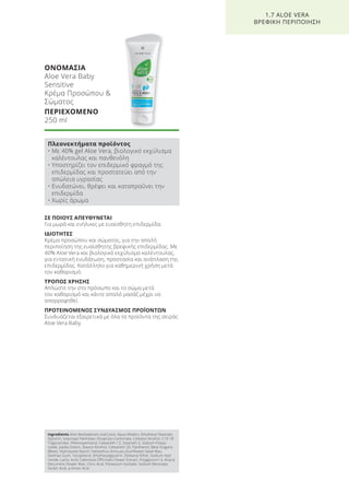 ΣΕ ΠΟΙΟΥΣ ΑΠΕΥΘΥΝΕΤΑΙ
Για μωρά και ενήλικες με ευαίσθητη επιδερμίδα.
ΙΔΙΟΤΗΤΕΣ
Κρέμα προσώπου και σώματος, για την απαλή
περιποίηση της ευαίσθητης βρεφικής επιδερμίδας. Με
40% Aloe Vera και βιολογικό εκχύλισμα καλέντουλας,
για εντατική ενυδάτωση, προστασία και ανάπλαση της
επιδερμίδας. Κατάλληλο για καθημερινή χρήση μετά
τον καθαρισμό.
ΤΡΟΠΟΣ ΧΡΗΣΗΣ
Απλώστε την στο πρόσωπο και το σώμα μετά
τον καθαρισμό και κάντε απαλό μασάζ μέχρι να
απορροφηθεί.
ΠΡΟΤΕΙΝΟΜΕΝΟΣ ΣΥΝΔΥΑΣΜΟΣ ΠΡΟΪΟΝΤΩΝ
Συνδυάζεται εξαιρετικά με όλα τα προϊόντα της σειράς
Aloe Vera Baby.
ΟΝΟΜΑΣΙΑ
Aloe Vera Baby
Sensitive
Κρέμα Προσώπου &
Σώματος
ΠΕΡΙΕΧΟΜΕΝΟ
250 ml
1.7 ALOE VERA
ΒΡΕΦΙΚΗ ΠΕΡΙΠΟΙΗΣΗ
Πλεονεκτήματα προϊόντος
• Με 40% gel Aloe Vera, βιολογικό εκχύλισμα
καλέντουλας και πανθενόλη
• Υποστηρίζει τον επιδερμικό φραγμό της
επιδερμίδας και προστατεύει από την
απώλεια υγρασίας
• Ενυδατώνει, θρέφει και καταπραΰνει την
επιδερμίδα
• Χωρίς άρωμα
Ingredients Aloe Barbadensis Leaf Juice, Aqua (Water), Ethylhexyl Stearate,
Glycerin, Isopropyl Palmitate, Dicaprylyl Carbonate, Cetearyl Alcohol, C10-18
Triglycerides, Phenoxyethanol, Ceteareth-12, Steareth-2, Sodium Polyac-
rylate, Jojoba Esters, Stearyl Alcohol, Ceteareth-20, Panthenol, Beta Vulgaris
(Beet), Hydrolyzed Starch, Helianthus Annuuss (Sunflower) Seed Wax,
Xanthan Gum, Tocopherol, Ethylhexylglycerin, Distearyl Ether, Sodium Hyd-
roxide, Lactic Acid, Calendula Officinalis Flower Extract, Polyglycerin-3, Acacia
Decurrens Flower Wax, Citric Acid, Potassium Sorbate, Sodium Benzoate,
Sorbic Acid, p-Anisic Acid
Product Manual 2018 GR.indb 42 20-Dec-17 11:06:40 AM
 