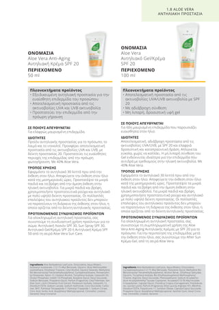 ΣΕ ΠΟΙΟΥΣ ΑΠΕΥΘΥΝΕΤΑΙ
Για ήδη μαυρισμένη επιδερμίδα που παρουσιάζει
ευαισθησία στον ήλιο.
ΙΔΙΟΤΗΤΕΣ
Αποτελεσματική, αδιάβροχη προστασία από τις
ακτινοβολίες UVA/UVB, με SPF 20 και ελαφριά
δροσιστική και καταπραϋντική δράση. Απλώνεται
εύκολα, χωρίς να κολλάει. Η μη λιπαρή σύνθεση του
Gel ενδείκνυται ιδιαίτερα για την επιδερμίδα που
αντιδρά με ερεθισμούς στην ηλιακή ακτινοβολία. Με
40% Aloe Vera.
ΤΡΟΠΟΣ ΧΡΗΣΗΣ
Εφαρμόστε το αντηλιακό 30 λεπτά πριν από την
έκθεση στον ήλιο. Αποφεύγετε την έκθεση στον ήλιο
κατά της μεσημεριανές ώρες. Προστατέψτε τα μικρά
παιδιά και τα βρέφη από την άμεση έκθεση στην
ηλιακή ακτινοβολία. Για μικρά παιδιά και βρέφη,
χρησιμοποιήστε προστατευτικά ρούχα και αντηλιακό
με πολύ υψηλό δείκτη προστασίας. Οι πολλαπλές
επαλείψεις του αντηλιακού προϊόντος δεν μπορούν
να παρατείνουν τη διάρκεια της έκθεσης στον ήλιο, η
οποία ορίζεται από το δείκτη αντηλιακής προστασίας.
ΠΡΟΤΕΙΝΟΜΕΝΟΣ ΣΥΝΔΥΑΣΜΟΣ ΠΡΟΪΟΝΤΩΝ
Για ολοκληρωμένη αντηλιακή προστασία, σας
συνιστούμε τη συμπληρωματική χρήση της Aloe
Vera Anti-Aging Αντηλιακής Κρέμας με SPF 20 για το
πρόσωπο. Για την περιποίηση της επιδερμίδας μετά
την έκθεση στον ήλιο, σας συνιστούμε την After Sun
Κρέμα-Gel, από τη σειρά Aloe Vera.
ΣΕ ΠΟΙΟΥΣ ΑΠΕΥΘΥΝΕΤΑΙ
Για ελαφρώς μαυρισμένη επιδερμίδα.
ΙΔΙΟΤΗΤΕΣ
Προϊόν αντηλιακής προστασίας για το πρόσωπο, το
λαιμό και το ντεκολτέ. Προσφέρει αποτελεσματική
προστασία από τις ακτινοβολίες UVA και UVB, με
δείκτη προστασίας 20. Προστατεύει τις ευαίσθητες
περιοχές της επιδερμίδας από την πρόωρη
φωτογήρανση. Με 40% Aloe Vera.
ΤΡΟΠΟΣ ΧΡΗΣΗΣ
Εφαρμόστε το αντηλιακό 30 λεπτά πριν από την
έκθεση στον ήλιο. Αποφεύγετε την έκθεση στον ήλιο
κατά της μεσημεριανές ώρες. Προστατέψτε τα μικρά
παιδιά και τα βρέφη από την άμεση έκθεση στην
ηλιακή ακτινοβολία. Για μικρά παιδιά και βρέφη,
χρησιμοποιήστε προστατευτικά ρούχα και αντηλιακό
με πολύ υψηλό δείκτη προστασίας. Οι πολλαπλές
επαλείψεις του αντηλιακού προϊόντος δεν μπορούν
να παρατείνουν τη διάρκεια της έκθεσης στον ήλιο, η
οποία ορίζεται από το δείκτη αντηλιακής προστασίας.
ΠΡΟΤΕΙΝΟΜΕΝΟΣ ΣΥΝΔΥΑΣΜΟΣ ΠΡΟΪΟΝΤΩΝ
Για ολοκληρωμένη αντηλιακή προστασία, σας
συνιστούμε τη συνδυαστική χρήση προϊόντων για το
σώμα: Αντηλιακή Λοσιόν SPF 30, Sun Spray SPF 30,
Αντηλιακό Gel/Κρέμα SPF 20 ή Αντηλιακή Κρέμα SPF
50 από τη σειρά Aloe Vera Sun Care.
ΟΝΟΜΑΣΙΑ
Aloe Vera
Αντηλιακό Gel/Κρέμα
SPF 20
ΠΕΡΙΕΧΟΜΕΝΟ
100 ml
1.8 ALOE VERA
ΑΝΤΗΛΙΑΚΗ ΠΡΟΣΤΑΣΙΑ
ΟΝΟΜΑΣΙΑ
Aloe Vera Anti-Aging
Αντηλιακή Κρέμα SPF 20
ΠΕΡΙΕΧΟΜΕΝΟ
50 ml
Πλεονεκτήματα προϊόντος
• Εξειδικευμένη αντηλιακή προστασία για την
ευαίσθητη επιδερμίδα του προσώπου
• Αποτελεσματική προστασία από τις
ακτινοβολίες UVA και UVB ακτινοβολία
• Προστατεύει την επιδερμίδα από την
πρόωρη γήρανση
Πλεονεκτήματα προϊόντος
• Αποτελεσματική προστασία από τις
ακτινοβολίες UVA/UVB ακτινοβολία με SPF
20
• Με αδιάβροχη σύνθεση
• Mη λιπαρή, δροσιστική υφή gel
Ingredients Aloe Barbadensis Leaf Juice, Octocrylene, Aqua (Water),
Isostearyl Isostearate, C12-15 Alkyl Benzoate, Glycerin, Butyl Methoxydibe-
zoylmethane, Ethylhexyl Triazone, Cetyl Alcohol, Glyceryl Stearate, Methylene
Bis-Benzotriazolyl Tetramethylbutylphenol, Cyclopentasiloxane, Pentaerythri-
tyl Distearate, Nylon-12, Cetearyl Alcohol, Tocopheryl Acetate, Ceteareth-20,
Dicetyl Phosphate, Ceteth-10 Phosphate, Butylene Glycol, Decyl Glucoside,
Sodium Benzoate, Propylene Glycol, Parfum (Fragrance), Cetyl Palmitate, Xan-
than Gum, Litchi Chinensis Fruit Extract, Potassium Sorbate, Ceteareth-12,
Disodium EDTA, Sodium Lactate, Sodium Hydroxide, Coco-Glucoside, Carbo-
mer, BHT, Palmitoyl Tetrapeptide-7, Palmitoyl Tripeptide-1, Sodium Citrate,
Citric Acid, Sorbic Acid, Butylphenyl Methylpropional, Citronellol, Linalool,
Geraniol, Hexyl Cinnamal
Ingredients Aloe Barbadensis Leaf Juice, Aqua (Water), Octocrylene,
Cyclopentasiloxane,C12-15 Alkyl Benzoate, Pentylene Glycol, Methylene Bis-
Benzotriazolyl Tetramethylbutylphenol, Alcohol denat., Ethylhexyl Salicylate,
Glycerin, Tocopheryl Acetate, Bis-Ethylhexyloxyphenol Methoxyphenyl
Triazine, Arginine, Decyl Glucoside, Phenoxyethanol, Sodium Acrylate/So-
dium Acryloyldimethyl Taurate Copolymer, Acrylates/C10-30 Alkyl Acrylate
Crosspolymer, Caprylyl Glycol, Chondrus Crispus (Carrageenan), Polyisobute-
ne, Lauroyl Lysine, Parfum (Fragrance), Ethyl Lauroly Arginate HCI, Menthol,
Disodium EDTA, Polysilicone-11, Sorbitan Oleate, Caprylyl/Capryl Glucoside,
Propylene Glycol, Butylphenyl Methylpropional, Xanthan Gum, Hexyl Cinna-
mal, Citronellol, Linalool, Geraniol
Product Manual 2018 GR.indb 44 20-Dec-17 11:07:04 AM
 